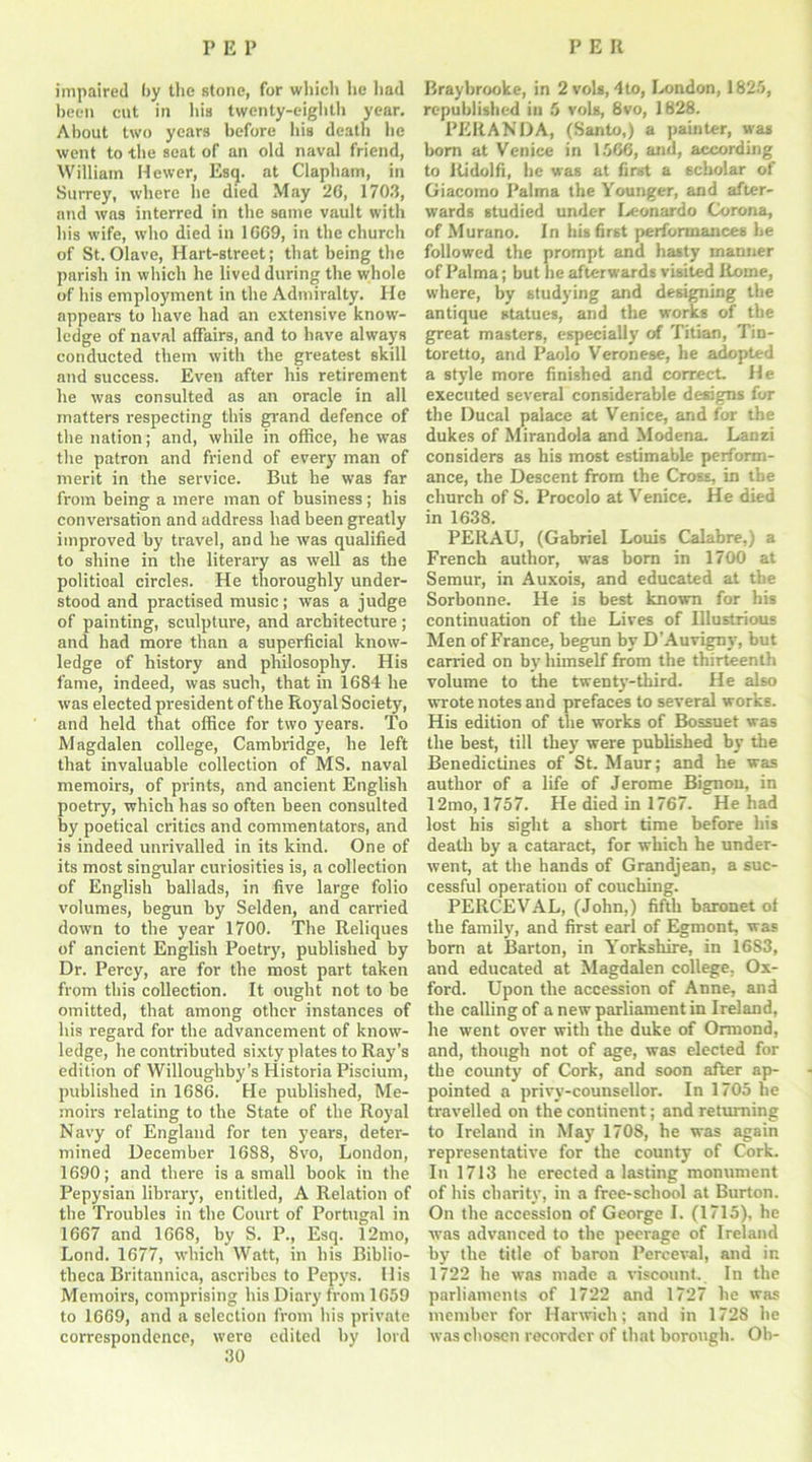 impaired by the stone, for which he had been cut in his twenty-eighth year. About two years before his death he went to the seat of an old naval friend, William Hewer, Esq. at Clapham, in Surrey, where he died May 26, 1703, and was interred in the same vault with his wife, who died in 1669, in the church of St. Olave, Hart-street; that being the parish in which he lived during the whole of his employment in the Admiralty. He appeai-s to have had an extensive know- ledge of naval affairs, and to have always conducted them with the greatest skill and success. Even after his retirement he was consulted as an oracle in all matters respecting this grand defence of the nation; and, while in office, he was the patron and friend of every man of merit in the service. But he was far from being a mere man of business; his conversation and address had been greatly improved by travel, and he was qualified to shine in the literary as well as the political circles. He thoroughly under- stood and practised music; was a judge of painting, sculpture, and architecture ; and had more than a superficial know- ledge of history and philosophy. His fame, indeed, was such, that in 1684 he was elected president of the Royal Society, and held that office for two years. To Magdalen college, Cambridge, he left that invaluable collection of MS. naval memoirs, of prints, and ancient English poetry, which has so often been consulted by poetical critics and commentators, and is indeed unrivalled in its kind. One of its most singular curiosities is, a collection of English ballads, in five large folio volumes, begun by Selden, and carried down to the year 1700. The Reliques of ancient English Poetry, published by Dr. Percy, are for the most part taken from this collection. It ought not to be omitted, that among other instances of his regard for the advancement of know- ledge, he contributed sixty plates to Ray’s edition of Willoughby’s Historia Piscium, published in 1686. He published, Me- moirs relating to the State of the Royal Navy of England for ten years, deter- mined December 1688, 8vo, London, 1690; and there is a small book in the Pepysian library, entitled, A Relation of the Troubles in the Court of Portugal in 1667 and 1668, by S. P., Esq. 12mo, Lond. 1677, which Watt, in his Biblio- theca Britannica, ascribes to Pepvs. His Memoirs, comprising his Diary from 1659 to 1669, and a selection from his private correspondence, were edited by lord 30 Braybrooke, in 2vols, 4to, London, 1825, republished ill 5 vols, 8vo, 1828. PERANDA, (Santo,) a painter, was bom at Venice in 1566, and, according to Ridolfi, he was at first a scholar of Giacomo Palma the Younger, and after- wards studied under Leonardo Corona, of Murano. In his first performances he followed the prompt and hasty manner of Palma; but he afterwards visited Rome, where, by studying and designing the antique statues, and the works of the great masters, especially of Titian, Tin- toretto, and Paolo Veronese, he adopted a style more finished and correct. He executed several considerable designs for the Ducal palace at Venice, and for the dukes of Mirandola and Modena. Lanzi considers as his most estimable perform- ance, the Descent from the Cross, in the church of S. Procolo at Venice. He died in 1638. PERAU, (Gabriel Louis Calabre,) a French author, was born in 1700 at Semur, in Auxois, and educated at the Sorbonne. He is best known for his continuation of the Lives of Illustrious Men of France, begun by D’Auvigny, but carried on by himself from the thirteenth volume to the twenty-third. He also wrote notes and prefaces to several works. His edition of the works of Bossuet was the best, till they were published by the Benedictines of St. Maur; and he was author of a life of Jerome Bignon, in 12mo, 1757. He died in 1767. He had lost his sight a short time before his death by a cataract, for which he under- went, at the hands of Grandjean, a suc- cessful operation of couching. PERCEVAL, (John,) fifth baronet of the family, and first earl of Egmont, was born at Barton, in Yorkshire, in 1683, and educated at Magdalen college. Ox- ford. Upon the accession of Anne, and the calling of a new parliament in Ireland, he went over with the duke of Ormond, and, though not of age, was elected for the county of Cork, and soon after ap- pointed a privy-counsellor. In 1705 he travelled on the continent; and returning to Ireland in May 1708, he was again representative for the county of Cork. In 1713 he erected a lasting monument of his charity, in a free-scliool at Burton. On the accession of George I. (1715), he was advanced to the peerage of Ireland by the title of baron Perceval, and in 1722 he was made a viscount. In the parliaments of 1722 and 1727 he was member for Harwich; and in 1728 be was chosen recorder of that borough. Oh-