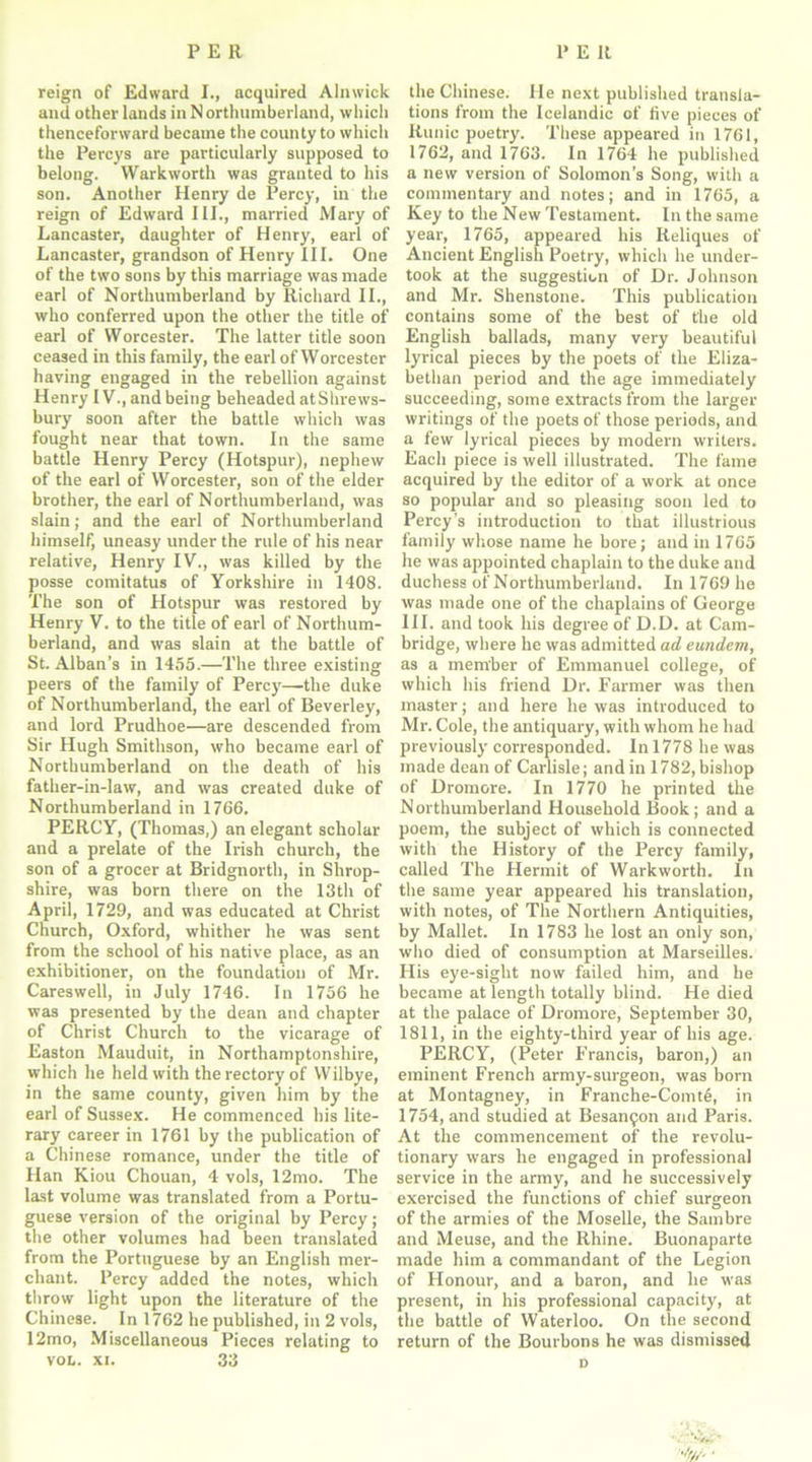 reign of Edward I., acquired Alnwick and other lands in N orthumberland, which thenceforward became the county to which the Percys are particularly supposed to belong. Warkworth was granted to his son. Another Henry de Percy, in the reign of Edward III., married Mary of Lancaster, daughter of Henry, earl of Lancaster, grandson of Henry III. One of the two sons by this marriage was made earl of Northumberland by Richard II., who conferred upon the other the title of earl of Worcester. The latter title soon ceased in this family, the earl of Worcester having engaged in the rebellion against Henry IV., and being beheaded at Shrews- bury soon after the battle which was fought near that town. In the same battle Henry Percy (Hotspur), nephew of the earl of Worcester, son of the elder brother, the earl of Northumberland, was slain; and the earl of Northumberland himself, uneasy under the rule of his near relative, Henry IV., was killed by the posse comitatus of Yorkshire in 1408. The son of Hotspur was restored by Henry V. to the title of earl of Northum- berland, and was slain at the battle of St. Alban’s in 1455.—The three existing peers of the family of Percy—the duke of Northumberland, the earl of Beverley, and lord Prudhoe—are descended from Sir Hugh Smithson, who became earl of Northumberland on the death of his father-in-law, and was created duke of Northumberland in 1766. PERCY, (Thomas,) an elegant scholar and a prelate of the Irish church, the son of a grocer at Bridgnorth, in Shrop- shire, was born there on the 13th of April, 1729, and was educated at Christ Church, Oxford, whither he was sent from the school of his native place, as an exhibitioner, on the foundation of Mr. Careswell, in July 1746. In 1756 he was presented by the dean and chapter of Christ Church to the vicarage of Easton Mauduit, in Northamptonshire, which he held with the rectory of Wilbye, in the same county, given him by the earl of Sussex. He commenced his lite- rary career in 1761 by the publication of a Chinese romance, under the title of Han Kiou Chouan, 4 vols, 12mo. The last volume was translated from a Portu- guese version of the original by Percy; the other volumes had been translated from the Portuguese by an English mer- chant. Percy added the notes, which throw light upon the literature of the Chinese. In 1762 he published, in 2 vols, 12mo, Miscellaneous Pieces relating to vol. xi. 33 the Chinese. He next published transla- tions from the Icelandic of five pieces of Runic poetry. These appeared in 1761, 1762, and 1763. In 1764 he published a new version of Solomon’s Song, with a commentary and notes; and in 1765, a Key to the New Testament. In the same year, 1765, appeared his Reliques of Ancient English Poetry, which he under- took at the suggestion of Dr. Johnson and Mr. Shenstone. This publication contains some of the best of the old English ballads, many very beautiful lyrical pieces by the poets of the Eliza- bethan period and the age immediately succeeding, some extracts from the larger writings of the poets of those periods, and a few lyrical pieces by modern writers. Each piece is well illustrated. The fame acquired by the editor of a work at once so popular and so pleasing soon led to Percy’s introduction to that illustrious family whose name he bore; and in 1765 he was appointed chaplain to the duke and duchess of Northumberland. In 1769 he was made one of the chaplains of George III. and took his degree of D.D. at Cam- bridge, where he was admitted ad eundem, as a member of Emmanuel college, of which his friend Dr. Farmer was then master; and here he was introduced to Mr. Cole, the antiquary, with whom he had previously corresponded. In 1778 he was made dean of Carlisle; and in 1782, bishop of Dromore. In 1770 he printed the Northumberland Household Book; and a poem, the subject of which is connected with the History of the Percy family, called The Hermit of Warkworth. In the same year appeared his translation, with notes, of The Northern Antiquities, by Mallet. In 1783 he lost an only son, who died of consumption at Marseilles. His eye-siglit now failed him, and he became at length totally blind. He died at the palace of Dromore, September 30, 1811, in the eighty-third year of his age. PERCY, (Peter Francis, baron,) an eminent French army-surgeon, was born at Montagney, in Franche-Comte, in 1754, and studied at Besan^n and Paris. At the commencement of the revolu- tionary wars he engaged in professional service in the army, and he successively exercised the functions of chief surgeon of the armies of the Moselle, the Sambre and Meuse, and the Rhine. Buonaparte made him a commandant of the Legion of Honour, and a baron, and he was present, in his professional capacity, at the battle of Waterloo. On the second return of the Bourbons he was dismissed •It/,: D
