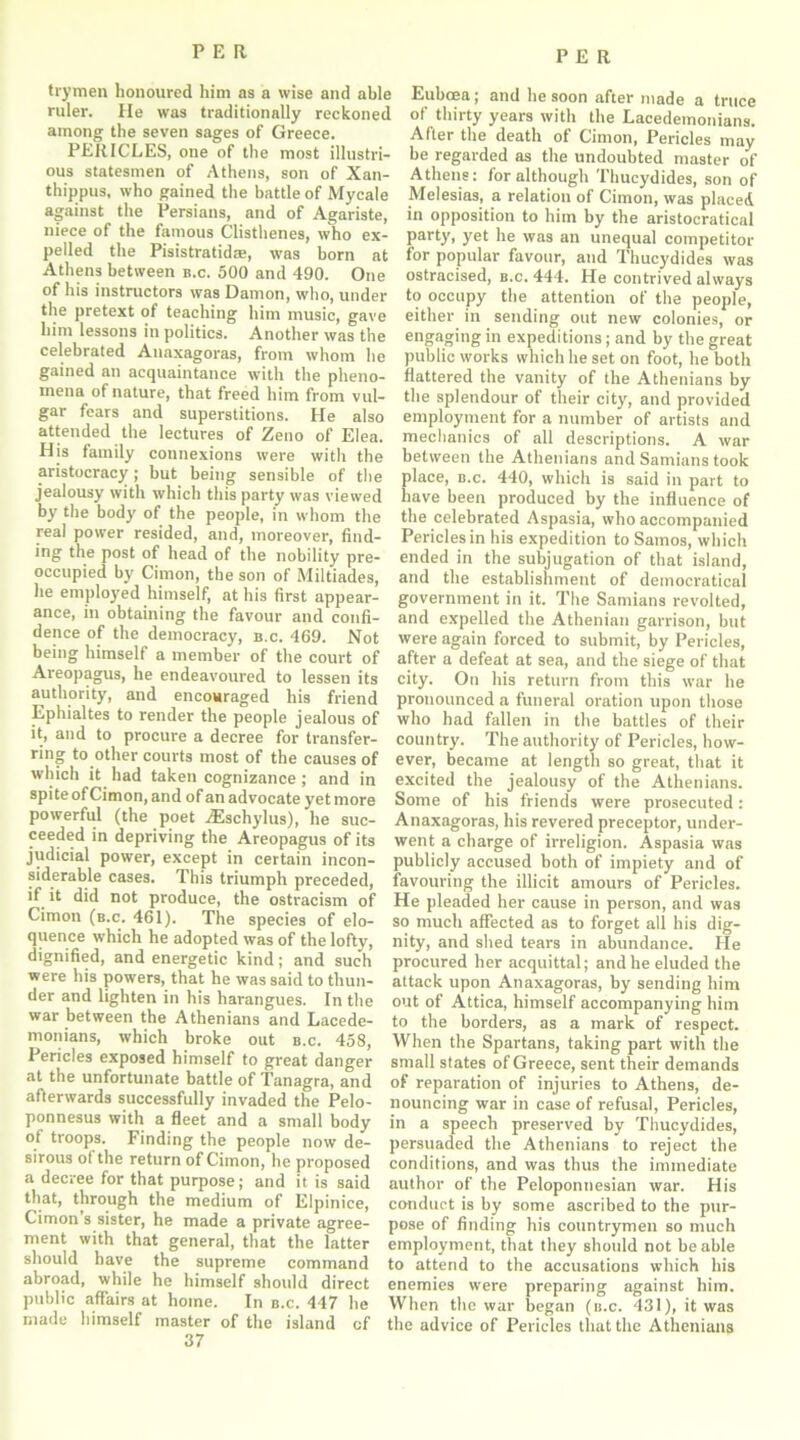 trymen honoured him as a wise and able ruler. He was traditionally reckoned among the seven sages of Greece. PERICLES, one of the most illustri- ous statesmen of Athens, son of Xan- thippus, who gained the battle of Mycale against the Persians, and of Agariste, niece of the famous Clisthenes, who ex- pelled the Pisistratidae, was born at Athens between b.c. 500 and 490. One of his instructors was Damon, who, under the pretext of teaching him music, gave him lessons in politics. Another was the celebrated Anaxagoras, from whom he gained an acquaintance with the pheno- mena of nature, that freed him from vul- gar fears and superstitions. He also attended the lectures of Zeno of Elea. His family connexions were with the aristocracy; but being sensible of the jealousy with which this party was viewed by the body of the people, in whom the real power resided, and, moreover, find- ing the post of head of the nobility pre- occupied by Cimon, the son of Miltiades, he employed himself, at his first appear- ance, in obtaining the favour and confi- dence of the democracy', b.c. 469. Not being himself a member of the court of Areopagus, he endeavoured to lessen its authority, and encouraged his friend Ephialtes to render the people jealous of it, and to procure a decree for transfer- ring to other courts most of the causes of which it had taken cognizance; and in spite of Cimon, and of an advocate yet more powerful (the poet jEschylus), he suc- ceeded in depriving the Areopagus of its judicial power, except in certain incon- siderable cases. This triumph preceded, if it did not produce, the ostracism of Cimon (b.c. 461). The species of elo- quence which he adopted was of the lofty, dignified, and energetic kind; and such were his powers, that he was said to thun- der and lighten in his harangues. In the war between the Athenians and Lacede- monians, which broke out b.c. 458, Pericles exposed himself to great danger at the unfortunate battle of Tanagra, and afterwards successfully invaded the Pelo- ponnesus with a fleet and a small body of troops. Finding the people now de- sirous of the return of Cimon, he proposed a decree for that purpose; and it is said that, through the medium of Elpinice, Cimon’s sister, he made a private agree- ment with that general, that the latter should have the supreme command abroad, while he himself should direct public affairs at home. In b.c. 447 he made himself master of the island cf 37 Euboea; and he soon after made a truce of thirty years with the Lacedemonians. After the death of Cimon, Pericles may be regarded as the undoubted master of Athens: for although Thucydides, son of Melesias, a relation of Cimon, was placed in opposition to him by the aristocratical party, yet he was an unequal competitor for popular favour, and Thucydides was ostracised, b.c. 444. He contrived always to occupy the attention of the people, either in sending out new colonies, or engaging in expeditions; and by the great public works which he set on foot, he both flattered the vanity of the Athenians by the splendour of their city, and provided employment for a number of artists and mechanics of all descriptions. A war between the Athenians and Samians took place, b.c. 440, which is said in part to have been produced by the influence of the celebrated Aspasia, who accompanied Pericles in his expedition to Samos, which ended in the subjugation of that island, and the establishment of democratical government in it. The Samians revolted, and expelled the Athenian garrison, but were again forced to submit, by Pericles, after a defeat at sea, and the siege of that city. On his return from this war he pronounced a funeral oration upon those who had fallen in the battles of their country. The authority of Pericles, how- ever, became at length so great, that it excited the jealousy of the Athenians. Some of his friends were prosecuted: Anaxagoras, his revered preceptor, under- went a charge of irreligion. Aspasia was publicly accused both of impiety and of favouring the illicit amours of Pericles. He pleaded her cause in person, and was so much affected as to forget all his dig- nity, and shed tears in abundance. Pie procured her acquittal; and he eluded the attack upon Anaxagoras, by sending him out of Attica, himself accompanying him to the borders, as a mark of respect. When the Spartans, taking part with the small states of Greece, sent their demands of reparation of injuries to Athens, de- nouncing war in case of refusal, Pericles, in a speech preserved by Thucydides, persuaded the Athenians to reject the conditions, and was thus the immediate author of the Peloponnesian war. His conduct is by some ascribed to the pur- pose of finding his countrymen so much employment, that they should not be able to attend to the accusations which his enemies were preparing against him. When the war began (b.c. 431), it was the advice of Pericles that the Athenians