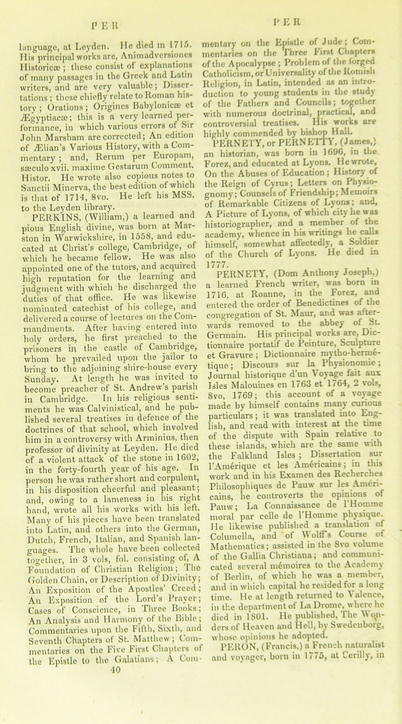 language, at Leyden, lie.died in 1715. His principal works arc, Anitnadversiones Historicae ; these consist of explanations of many passages in the Greek and Latin writers, and are very valuable; Disser- tations ; these chiefly relate to Roman his- tory ; Orations; Origines Babylonicse et jEgyptiacae; this is a very learned per- formance, in which various errors of Sir John Marsham are corrected; An edition of iElian’s Various History, with a Com- mentary' ; and, Rerum per Europam, sseculo xvii. maxime Gestarum Comment. Histor. He wrote also copious notes to Sanctii Minerva, the best edition of which is that of 1714, 8vo. He left his MSS. to the Leyden library. PERKINS, (William,) a learned and pious English divine, was born at Mar- ston in Warwickshire, in 1558, and edu- cated at Christ’s college, Cambridge, of which he became fellow. He was also appointed one of the tutors, and acquired high reputation for the learning and judgment with which he discharged the duties of that office. He was likewise nominated catechist of his college, and delivered a course of lectures on the Com- mandments. After having entered into holy orders, he first preached to the prisoners in the castle of Cambridge, whom he prevailed upon the jailor to bring to the adjoining shire-house every Sunday. At length he was invited to become preacher of St. Andrew s parish in Cambridge. In his religious senti- ments he was Calvinistical, and he pub- lished several treatises in defence of the doctrines of that school, which involved him in a controversy with Arminius, then professor of divinity at Leyden. He died of a violent attack of the stone in 1602, in the forty-fourth year of his age. In person he was rather short and corpulent, in his disposition cheerful and pleasant; and, owing to a lameness in his right hand, wrote all his works with his left. Many of his pieces have been translated into Latin, and others into the German, Dutch, French, Italian, and Spanish lan- guages. The whole have been collected together, in 3 vols, fol. consisting of, A Foundation of Christian Religion; The Golden Chain, or Description of Divinity; An Exposition of the Apostles' Creed; An Exposition of the Lord’s Prayer; Cases of Conscience, in Three Books; An Analysis and Harmony of the Bible; Commentaries upon the Fifth, Sixth, and Seventh Chapters of St. Matthew; Com- mentaries on the Five First Chapters of the Epistle to the Galatians; A Com- 40 meutary on the Epistle of Jude; Com- mentaries on the Three hirst Chapters of the Apocalypse ; Problem of the forged Catholicism, or Universality of the Romish Religion, in Latin, intended as an intro- duction to young students in the study of tlie Fathers and Councils; together with numerous doctrinal, practical, and controversial treatises. His works are highly commended by bishop Hall. PERNEl'Y, or PERNETTY, (James,) an historian, was born in 1696, in the Forez, and educated at Lyons. He wrote, On the Abuses of Education; History' of the Reign of Cyrus; Letters on Physio- gnomy; Counsels of Friendship; Memoirs of Remarkable Citizens of Lyons; and, A Picture of Lyons, of which city he was historiographer, and a member of the academy, whence in his writings he calls himself, somewhat affectedly, a Soldier of the Church of Lyons. He died in 1777. PERNETY, (Dom Anthony Joseph,) a learned French writer, was born in 1716, at Roaune, in the Forez, and entered the order of Benedictines of the congregation of St. Maur, and was after- wards removed to the abbey of St. Germain. His principal works are, Dic- tionnaire portatif de Peinture, Sculpture et Gravure ; Dictionnaire mytbo-herme- tique; Discours sur la Physionomie; Journal historique d’un Voyage fait aux Isles Malouines en 1763 et 1764, 2 vols, 8vo, 1769; this account of a voyage made by himself contains many curious particulars; it was translated into Eng- lish, and read with interest at the time of the dispute with Spain relative to these islands, which are the same with the Falkland Isles ; Dissertation sur l’Amerique et les Americains; in this work and in his Examen des Reclierches Philosophiques de Pauw sur les Ameri- cains, he controverts the opinions of Pauw; La Connaissance de 1’Homme moral par celle de l’Homme physique. He likewise published a translation of Columella, and of Wolff’s Course of Mathematics; assisted in the 8vo volume of the Gallia Christiana; and communi- cated several mfimoires to the Academy of Berlin, of which he was a member, and in which capital he resided for a long time. He at length returned to Valence, in the department of La Drome, where he died in 1S01. He published, The Won- ders of Heaven and Hell, by Swedenborg, whose opinions he adopted. PERON, (Francis,) a French naturalist and vovager, born in 1775, at Cerilly', in