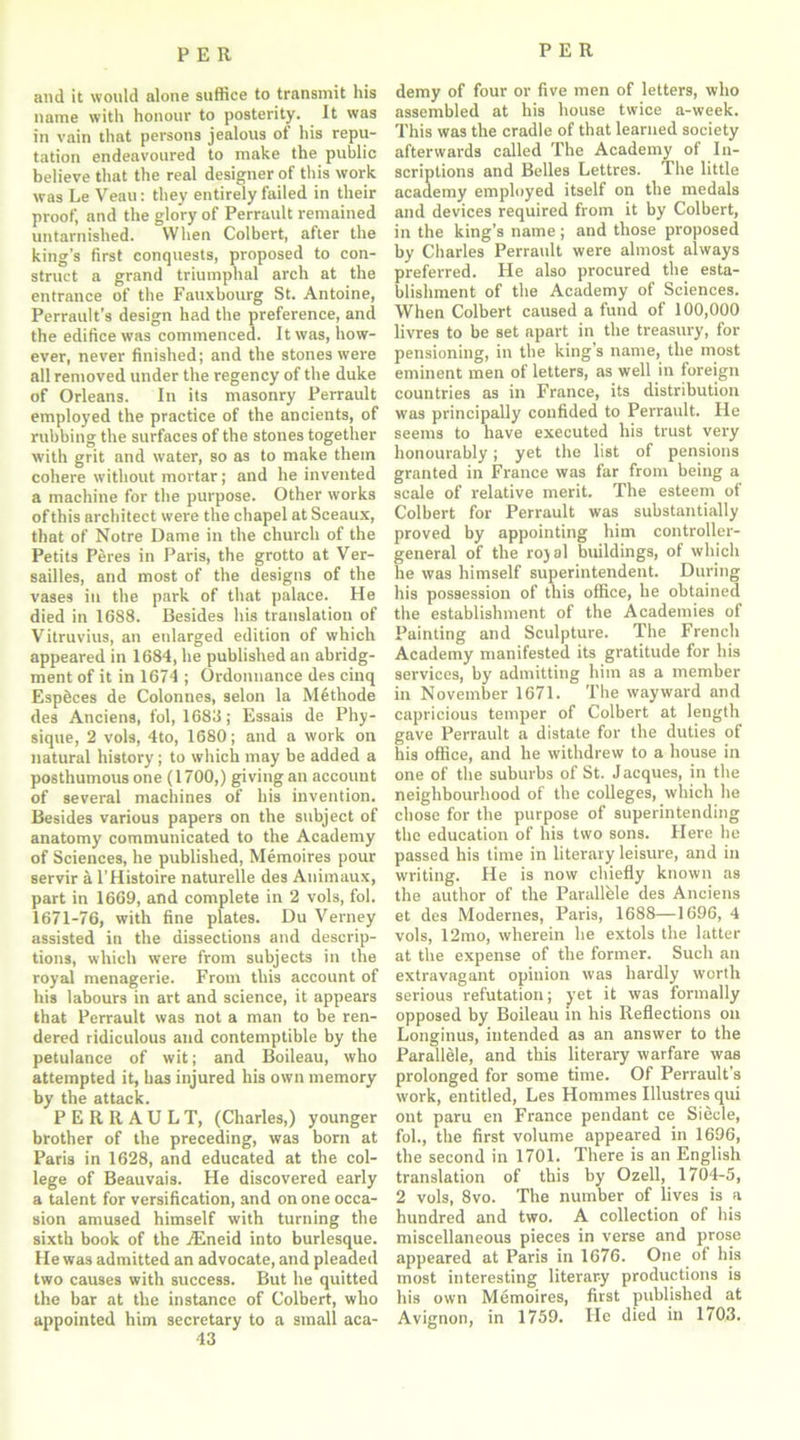 and it would alone suffice to transmit his name with honour to posterity. It was in vain that persons jealous of his repu- tation endeavoured to make the public believe that the real designer of this work was Le Veau: they entirely failed in their proof, and the glory of Perrault remained untarnished. When Colbert, after the king’s first conquests, proposed to con- struct a grand triumphal arch at the entrance of the Fauxbourg St. Antoine, Perrault’s design had the preference, and the edifice was commenced. It was, how- ever, never finished; and the stones were all removed under the regency of the duke of Orleans. In its masonry Perrault employed the practice of the ancients, of rubbing the surfaces of the stones together with grit and water, so as to make them cohere without mortar; and he invented a machine for the purpose. Other works ofthis architect were the chapel at Sceaux, that of Notre Dame in the church of the Petits Peres in Paris, the grotto at Ver- sailles, and most of the designs of the vases in the park of that palace. He died in 1688. Besides his translation of Vitruvius, an enlarged edition of which appeared in 1684, he published an abridg- ment of it in 1674 ; Ordonnance des cinq Esp&ces de Colonnes, selon la M6tliode des Anciens, fol, 1683; Essais de Phy- sique, 2 vols, 4to, 1680; and a work on natural history; to which may be added a posthumous one (1700,) giving an account of several machines of his invention. Besides various papers on the subject of anatomy communicated to the Academy of Sciences, he published, Memoires pour servir a l’Histoire naturelle des Animaux, part in 1669, and complete in 2 vols, fol. 1671-76, with fine plates. Du Verney assisted in the dissections and descrip- tions, which were from subjects in the royal menagerie. From this account of his labours in art and science, it appears that Perrault was not a man to be ren- dered ridiculous and contemptible by the petulance of wit; and Boileau, who attempted it, has injured his own memory hv tnp atJflplr PERRAULT, (Charles,) younger brother of the preceding, was born at Paris in 1628, and educated at the col- lege of Beauvais. He discovered early a talent for versification, and on one occa- sion amused himself with turning the sixth book of the TEneid into burlesque. He was admitted an advocate, and pleaded two causes with success. But he quitted the bar at the instance of Colbert, who appointed him secretary to a small aca- 43 demy of four or five men of letters, who assembled at his house twice a-week. This was the cradle of that learned society afterwards called The Academy of In- scriptions and Belles Lettres. The little academy employed itself on the medals and devices required from it by Colbert, in the king’s name; and those proposed by Charles Perrault were almost always preferred. He also procured the esta- blishment of the Academy of Sciences. When Colbert caused a fund of 100,000 livres to be set apart in the treasury, for pensioning, in the king’s name, the most eminent men of letters, as well in foreign countries as in France, its distribution was principally confided to Perrault. He seeni3 to have executed his trust very honourably; yet the list of pensions granted in France was far from being a scale of relative merit. The esteem of Colbert for Perrault was substantially proved by appointing him controller- general of the rojal buildings, of which he was himself superintendent. During his possession of this office, he obtained the establishment of the Academies of Painting and Sculpture. The French Academy manifested its gratitude for his services, by admitting him as a member in November 1671. The wayward and capricious temper of Colbert at length gave Perrault a distate for the duties of his office, and he withdrew to a house in one of the suburbs of St. J acques, in the neighbourhood of the colleges, which he chose for the purpose of superintending the education of his two sons. Here he passed his time in literary leisure, and in writing. He is now chiefly known as the author of the Parallhle des Anciens et des Modernes, Paris, 1688—1696, 4 vols, 12mo, wherein he extols the latter at the expense of the former. Such an extravagant opinion was hardly worth serious refutation; yet it was formally opposed by Boileau in his Reflections on Longinus, intended as an answer to the Parallele, and this literary warfare was prolonged for some time. Of Perrault's work, entitled, Les Hommes Illustres qui ont paru en France pendant ce Siecle, fol., the first volume appeared in 1696, the second in 1701. There is an English translation of this by Ozell, 1704-5, 2 vols, 8vo. The number of lives is a hundred and two. A collection of his miscellaneous pieces in verse and prose appeared at Paris in 1676. One of his most interesting literary productions is his own Memoires, first published at Avignon, in 1759. He died in 1703.