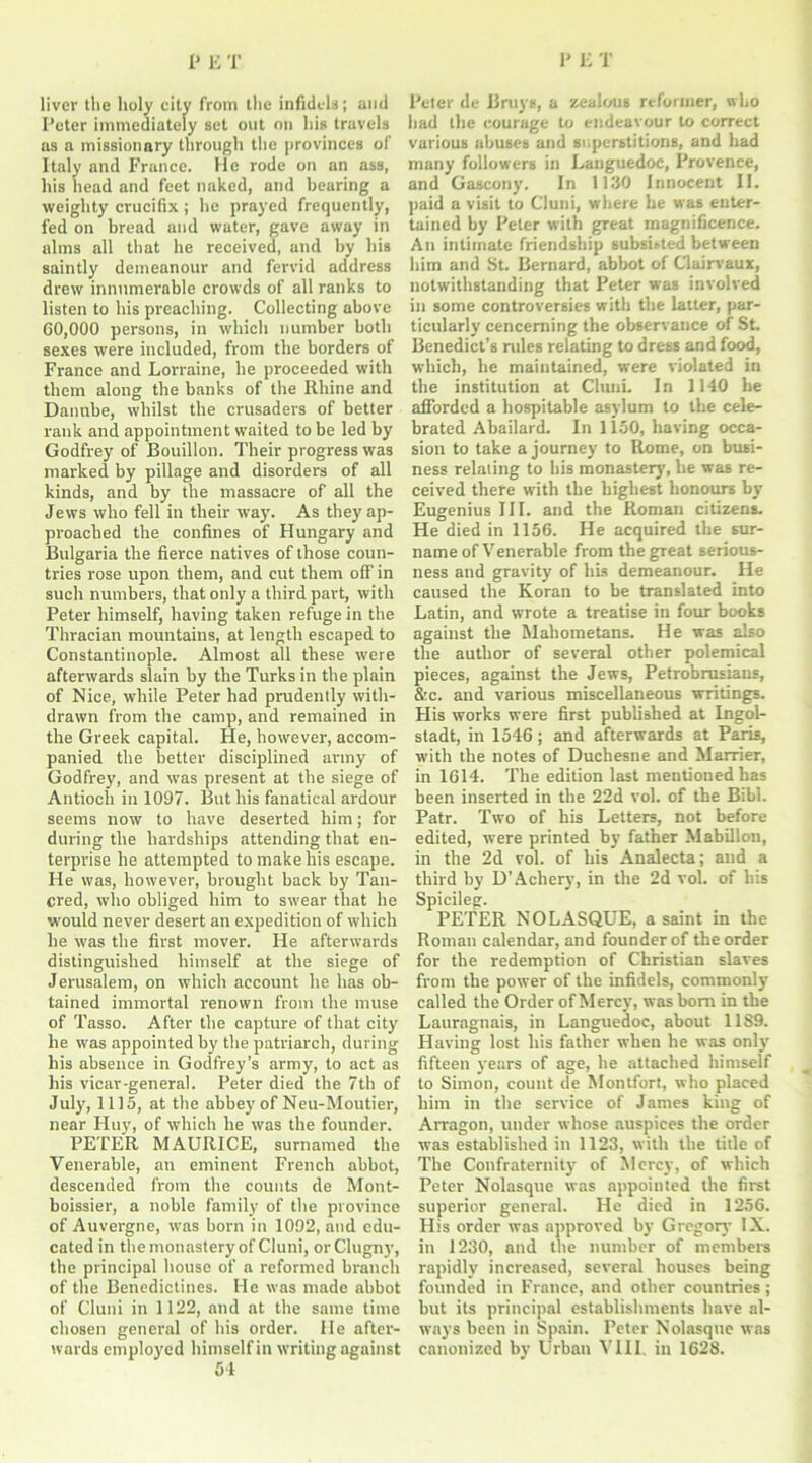 liver the holy city from the infidels; and Peter immediately set out on his travels as a missionary through the provinces of Italy and France. He rode on an ass, his head and feet naked, and bearing a weighty crucifix; he prayed frequently, fed on bread and water, gave away in alms all that he received, and by his saintly demeanour and fervid address drew innumerable crowds of all ranks to listen to his preaching. Collecting above 60,000 persons, in which number both sexes were included, from the borders of France and Lorraine, he proceeded with them along the banks of the Rhine and Danube, whilst the crusaders of better rank and appointment waited to be led by Godfrey of Bouillon. Their progress was marked by pillage and disorders of all kinds, and by the massacre of all the Jews who fell in their way. As they ap- proached the confines of Hungary and Bulgaria the fierce natives of those coun- tries rose upon them, and cut them off in such numbers, that only a third part, with Peter himself, having taken refuge in the Thracian mountains, at length escaped to Constantinople. Almost all these were afterwards slain by the Turks in the plain of Nice, while Peter had prudently with- drawn from the camp, and remained in the Greek capital. He, however, accom- panied the better disciplined army of Godfrey, and was present at the siege of Antioch in 1097. But his fanatical ardour seems now to have deserted him; for during the hardships attending that en- terprise he attempted to make his escape. He was, however, brought back by Tail- ored, who obliged him to swear that he would never desert an expedition of which he was the first mover. He afterwards distinguished himself at the siege of Jerusalem, on which account he has ob- tained immortal renown from the muse of Tasso. After the capture of that city he was appointed by the patriarch, during his absence in Godfrey’s army, to act as his vicar-general. Peter died the 7 th of July, 1115, at the abbey of Neu-Moutier, near Huy, of which he was the founder. PETER MAURICE, surnamed the Venerable, an eminent French abbot, descended from the counts de Mont- boissier, a noble family of the province of Auvergne, was born in 1092, and edu- cated in the monastery of Cluni, orClugny, the principal house of a reformed branch of the Benedictines. He was made abbot of Cluni in 1122, and at the same time chosen general of his order. He after- wards employed himself in writing against 54 Peter de Bruys, a zealous reformer, who bad the courage to endeavour to correct various abuses and superstitions, and had many followers in Languedoc, Provence, and Gascony. In 1130 Innocent II. paid a visit to Cluni, where he was enter- tained by Peter with great magnificence. An intimate friendship subsisted between him and St. Bernard, abbot of Clairvaux, notwithstanding that Peter was involved in some controversies with the latter, par- ticularly cenceming the observance of St. Benedict’s rules relating to dress and food, which, he maintained, were violated in the institution at CltuiL In 1140 he afforded a hospitable asylum to the cele- brated Abailard. In 1150, having occa- sion to take a journey to Rome, on busi- ness relating to bis monastery, he was re- ceived there with the highest honours by Eugenius III. and the Roman citizens. He died in 1156. He acquired the sur- name of Venerable from the great serious- ness and gravity of his demeanour. He caused the Koran to be translated into Latin, and wrote a treatise in four books against the Mahometans. He was also the author of several other polemical pieces, against the Jews, Petrobrusians, &c. and various miscellaneous writings. His works were first published at Lngol- stadt, in 1546; and afterwards at Paris, with the notes of Duchesne and Marrier, in 1614. The edition last mentioned has been inserted in the 22d vol. of the Bibl. Patr. Two of his Letters, not before edited, were printed by father Mabillon, in the 2d vol. of his Analecta; and a third by D'Achery, in the 2d vol. of his Spicileg. PETER NOLASQUE, a saint in the Roman calendar, and founder of the order for the redemption of Christian slaves from the power of the infidels, commonly called the Order of Mercy, was bom in the Lauragnais, in Languedoc, about 1189. Having lost his father when he was only fifteen years of age, he attached himself to Simon, count de Montfort, who placed him in the service of James king of Arragon, under whose auspices the order was established in 1123, with the title of The Confraternity of Mercy, of which Peter Nolasque was appointed the first superior general. He died in 1256. His order was approved by Gregory IX. in 1230, and the number of members rapidly increased, several houses being founded in France, and other countries; but its principal establishments have al- ways been in Spain. Peter Nolasque was canonized by Urban VIII. in 1628.