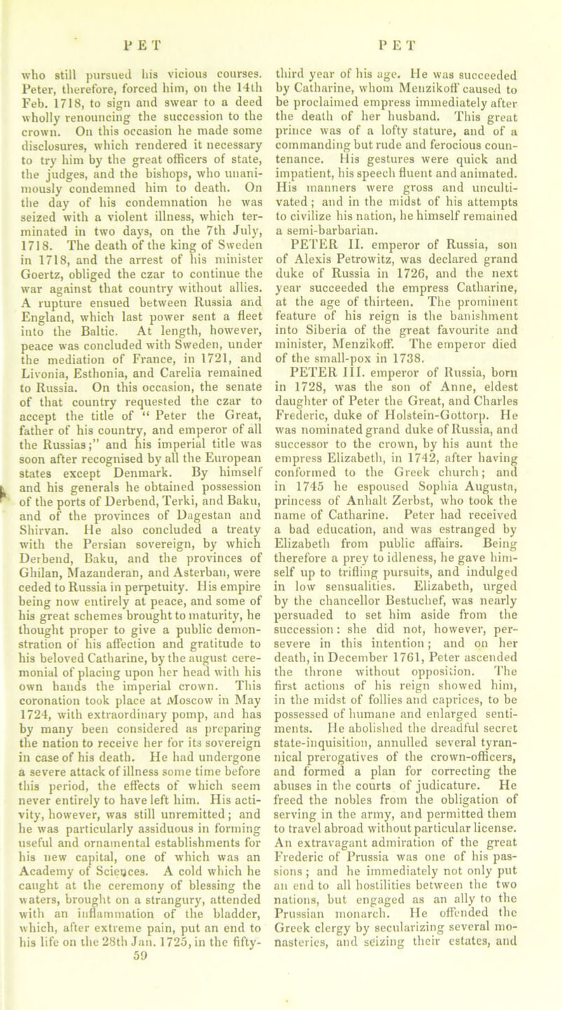 who still pursued his vicious courses. Peter, therefore, forced him, ou the 14th Feb. 1718, to sign and swear to a deed wholly renouncing the succession to the crown. Ou this occasion he made some disclosures, which rendered it necessary to try him by the great officers of state, the judges, and the bishops, who unani- mously condemned him to death. On the day of his condemnation lie was seized with a violent illness, which ter- minated in two days, on the 7th July, 1718. The death of the king of Sweden in 1718, and the arrest of his minister Goertz, obliged the czar to continue the war against that country without allies. A rupture ensued between Russia and England, which last power sent a fleet into the Baltic. At length, however, peace was concluded with Sweden, under the mediation of France, in 1721, and Livonia, Esthonia, and Carelia remained to Russia. On this occasion, the senate of that country requested the czar to accept the title of “ Peter the Great, father of his country, and emperor of all the Russias;” and his imperial title was soon after recognised by all the European states except Denmark. By himself k and his generals he obtained possession * ' of the ports of Derbend, Terki, and Baku, and of the provinces of Dagestan and Shirvan. He also concluded a treaty with the Persian sovereign, by which Derbend, Baku, and the provinces of Ghilan, Mazanderan, and Asterban, were ceded to Russia in perpetuity. Ilis empire being now entirely at peace, and some of his great schemes brought to maturity, he thought proper to give a public demon- stration of his affection and gratitude to his beloved Catharine, by the august cere- monial of placing upon her head with his own hands the imperial crown. This coronation took place at Moscow in May 1724, with extraordinary pomp, and has by many been considered as preparing the nation to receive her for its sovereign in case of his death. He had undergone a severe attack of illness some time before this period, the effects of which seem never entirely to have left him. His acti- vity, however, was still unremitted; and he was particularly assiduous in forming useful and ornamental establishments for his new capital, one of which was an Academy of Sciences. A cold which he caught at the ceremony of blessing the waters, brought on a strangury, attended with an inflammation of the bladder, which, after extreme pain, put an end to his life on the 28th Jan. 1725, in the fifty- 59 third year of his age. He was succeeded by Catharine, whom Menzikoff caused to be proclaimed empress immediately after the death of her husband. This great prince was of a lofty stature, and of a commanding but rude and ferocious coun- tenance. His gestures were quick and impatient, his speech fluent and animated. His manners were gross and unculti- vated ; and in the midst of his attempts to civilize his nation, he himself remained a semi-barbarian. PETER II. emperor of Russia, son of Alexis Petrowitz, was declared grand duke of Russia in 1726, and the next year succeeded the empress Catharine, at the age of thirteen. The prominent feature of his reign is the banishment into Siberia of the great favourite and minister, Menzikoff. The emperor died of the small-pox in 1738. PETER III. emperor of Russia, born in 1728, was the son of Anne, eldest daughter of Peter the Great, and Charles Frederic, duke of Holstein-Gottorp. He was nominated grand duke of Russia, and successor to the crown, hy his aunt the empress Elizabeth, in 1742, after having conformed to the Greek church; and in 1745 he espoused Sophia Augusta, princess of Anhalt Zerbst, who took the name of Catharine. Peter had received a bad education, and was estranged by Elizabeth from public affairs. Being therefore a prey to idleness, he gave him- self up to trifling pursuits, and indulged in low sensualities. Elizabeth, urged by the chancellor Bestuchef, was nearly persuaded to set him aside from the succession: she did not, however, per- severe in this intention; and on her death, in December 1761, Peter ascended the throne without opposition. The first actions of his reign showed him, in the midst of follies and caprices, to be possessed of humane and enlarged senti- ments. He abolished the dreadful secret state-inquisition, annulled several tyran- nical prerogatives of the crown-officers, and formed a plan for correcting the abuses in the courts of judicature. He freed the nobles from the obligation of serving in the army, and permitted them to travel abroad without particular license. An extravagant admiration of the great Frederic of Prussia was one of his pas- sions ; and he immediately not only put an end to all hostilities between the two nations, but engaged as an ally to the Prussian monarch. He offended tire Greek clergy by secularizing several mo- nasteries, and seizing their estates, and