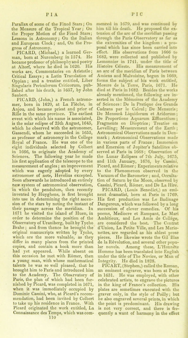 Parallax of some of the fixed Stars; On the Measure of the Tropical Year; On the Proper Motion of the Fixed Stars; Lessons in Astronomy; On the Italian and European Clock; and, On the Pro- gress of Astronomy. PICARD, (Michael,) a learned Ger- man, born at Nuremberg in 1574. He became professor of philosophy and poetry at Altorf, where he died in 1620. His works are, Commentaries on Aristotle; Critical Essays; a Latin Translation of Oppian ; and a treatise entitled, Liber Singularis Periculorum Criticorum, pub- lished after his death, in 1657, by John Saubert. PICARD, (John,) a French astrono- mer, born in 1620, at La Fleche, in Anjou, and became priest and prior of Rille in the same province. The earliest event with which his name is associated, is the solar eclipse of 25th August, 1645, which he observed with the astronomer, Gassendi, whom he succeeded in 1655, as professor of astronomy in the College Royal of France. He was one of the eight individuals selected by Colbert in 1666, to originate the Academy of Sciences. The following year he made his first application of the telescope to the measurement of angles ; an improvement which was eagerly adopted by every astronomer of note, Hevelius excepted. Soon afterwards he introduced an entirely new system of astronomical observation, in which the pendulum, then recently invented by Huyghens, is first brought into use in determining the right ascen- sion of the stars by noting the instant of their passage across the meridian. In 1671 he visited the island of Huen, in order to determine the position of the Observatory of Uraniberg, built by Tycho Brahe ; and from thence he brought the original manuscripts written by Tycho, which are the more valuable, as they differ in many places from the printed copies, and contain a book more than had yet appeared. While absent on this occasion he met with Romer, then a young man, with whose mathematical talents he was so well pleased, that he brought him to Paris and introduced him to the Academy. The Observatory of Paris, the plan of which had been fur- nished by Picard, was completed in 1671, when it was immediately occupied by Dominic Cassini, who, at Picard’s recom- mendation, had been invited by Colbert to take up his residence in France. With Picard originated the work entitled, La Connaissance des Temps, which was com- 110 menced in 1679, and was continued by him till lib death. He proposed the ex- tension of the arc of the meridian passing through the Paris Observatory as far as the extremities of the kingdom : a pro- posal which has since been carried into effect. His observations from 1666 to 1682, were collected and published by Lemonnier in 1741, under the title of Histoire Celeste. His measurement of an arc of the meridian of Paris between Amiens and Malvoisine, begun in 1669, forms the subject of his work entitled, Mesure de la Terre, Paris, 1671. He died at Paris in 1682. Besides the works already mentioned, the following are in- serted in the Memoires of the Academy of Sciences: De la Pratique des Grands Cadrans par le Calcul; De Mensuris; De Mensura Liquidorum et Aridorum; De Proportione Aquarum Effluentium ; Fragments on Dioptrics; Treatise on Levelling; Measurement of the Earth ; Astronomical Observations made in Den- mark ; Astronomical Observations made in various parts of France; Immersion and Emersion of Jupiter's Satellites ob- served at Paris in 1668 ; Observation of the Lunar Eclipses of 7th July, 1675, and 11th January, 1676, by Cassini, Picard, and Romer; Experiments relative to the Phenomenon observed in the Vacuum of the Barometer ; and, Occulta- tion of Saturn by the Moon, observed by Cassini, Picard, Romer, and De La Hire. PICARD, (Louis Benedict,) an emi- nent dramatist, bom at Paris in 1769. His first production was Le Badinage Dangereux, which was followed by a long succession of clever comedies. Of his poems, Mediocre et Rampant, Le Mari Ambitieux, and Les Amis de College, are considered the best. The Ccntrat d’Union, La Petite Ville, and Les Mario- nettes, are regarded as his ablest prose pieces. He likewise wrote the Gil Bias de la Revolution, and several other popu- lar novels. Among these, L'Honnete Homme has been translated into English under the title of The Novice, or Man of Integrity. He died in 1828. PICART, (Stephen,) called the Roman, an eminent engraver, was born at Paris in 1631. He was employed, with other celebrated artists, to engrave the pictures in the king of France’s collection. His plates are sometimes executed with the graver only, in the style of Poilly; but he also engraved several prints, in which the point is predominant. His drawing is not very correct, and there is fre- quently a want of harmony in the effect