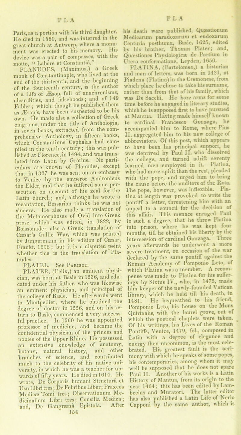 Paris, as a portion with his third daughter, lie died in 1589, and was interred in the great church at Antwerp, where a monu- ment was erected to his memory. His device was a pair of compasses, with the motto, “ Lahore et Constantin.” PLANUDES, (Maximus,) a Greek monk of Constantinople, who lived at the end of the thirteenth, and the beginning of the fourteenth century, is the author of a Life of ASsop, full of anachronisms, absurdities, and falsehoods; and of 149 Fables; which, though he published them as jEsop’s, have been suspected to be his own. He made also a collection of Greek epigrams, under the title of Anthologia, in seven books, extracted from the com- prehensive Anthology, in fifteen books, which Constantinus Cephalas had com- piled in the tenth century ; this was pub- lished at Florence, in 1494, and was trans- lated into Latin by Grotius. No parti- culars are known of Planudes, except that in 1327 he was sent on an embassy to Venice by the emperor Andronicus the Elder, and that he suffered some per- secution on account of his zeal for the Latin church; and, although he wrote a recantation, Bessarion thinks he was not sincere. He also made a translation of the Metamorphoses of Ovid into Greek prose, which was edited, in 1822, by Boissonade; also a Greek translation of Caesar’s Gallic War, which was printed by Jungermann in his edition of Caesar, Frankf. 1606 ; but it is a disputed point whether this is the translation of Pla- nudes. PLATEL. See Parisot. PLATER, (Felix,) an eminent physi- cian, was born at Basle in 1536, and edu- cated under his father, who was likewise an eminent physician, and principal of the college of Basle. He afterwards went to Montpellier, where he obtained the degree of doctor in 1556, and on his re- turn to Basle, commenced a very success- ful practice. In 1560 he w'as appointed professor of medicine, and became the confidential physician of the princes and nobles of the Upper Rhine. He possessed an extensive knowledge of anatomy, botany, natural history, and other branches of science, and contributed much to the celebrity of his native uni- versity, in which he was a teacher for up- wards of fifty years. He died in 1614. lie wrote, De Corporis lnunani Structura et Usu Libri tres; DeFebribusLiber; Praxeos MedicteTomi tres; Observationum Me- dicinalinm Libri tres; Consilia Medica; and, De Gangrtena Epistola. After 154 his death were published, Quaestionum Medicarutn paradoxarum et eudoxarutn Centuria posthuma, Basle, 1625, edited by his brother, Thomas Plater; and, Quaestiones l'hysiologicae de Partium in Utero conformatione, Leyden, 1650. PLATIN'A, (Bartolomeo,) a historian and man of letters, was born in 1421, at Piadena (Platina)in the Cremonese, from which place he chose to take his surname, rather than from that of his family, which was De Sacclii. He bore arms for some time before he engaged in literary studies, which he is supposed first to have pursued at Mantua. Having made himself known to cardinal Francesco Gonzaga, he accompanied him to Rome, where Pius II. aggregated him to his new college of abbreviators. Of this post, which appears to have been his principal support, be was deprived by Paul II. who dissolved the college, and turned adrift seventy learned men employed in it. Platina, who had more spirit than the rest, pleaded with the pope, and urged him to bring the cause before the auditors of the Rota. The pope, however, was inflexible. Pla- tina at length was provoked to write the pontiff a letter, threatening him with an appeal to a council for the decision of this affair. This menace enraged Paul to such a degree, that he threw Platina into prison, where he was kept four months, till he obtained his liberty by the intercession of cardinal Gonzaga. 1 hree years afterwards he underwent a more severe treatment, on occasion of the war declared by the same pontiff against the Roman Academy of Pomponio Leto, of which Platina was a member. A recom- pense was made to Platina for his suffer- ings by Sixtus IV., who, in 1475, made him keeper of the newly-founded 1 atican library, which he held till his death, in 1481. He bequeathed to his friend, Pomponio Leto, his house on the Mons Quirinalis, with the laurel grove, out of which the poetical chaplets were taken. ^ Of his writings, his Lives of the Roman Pontiffs, Venice, 1479, fob, composed in Latin with a degree of elegance and energy then uncommon, is the most cele- brated. His greatest fault is the acri- mony with which he speaks of some popes, his contemporaries, among whom it may well be supposed that he does not spare Paul II. Another of his works is a Latin History of Mantua, from its origin to the year 1464 ; this has been edited byLam- becius and Muratori. Tbe latter editor has also published a Latin Life of Nerio Capponi by the same author, which is