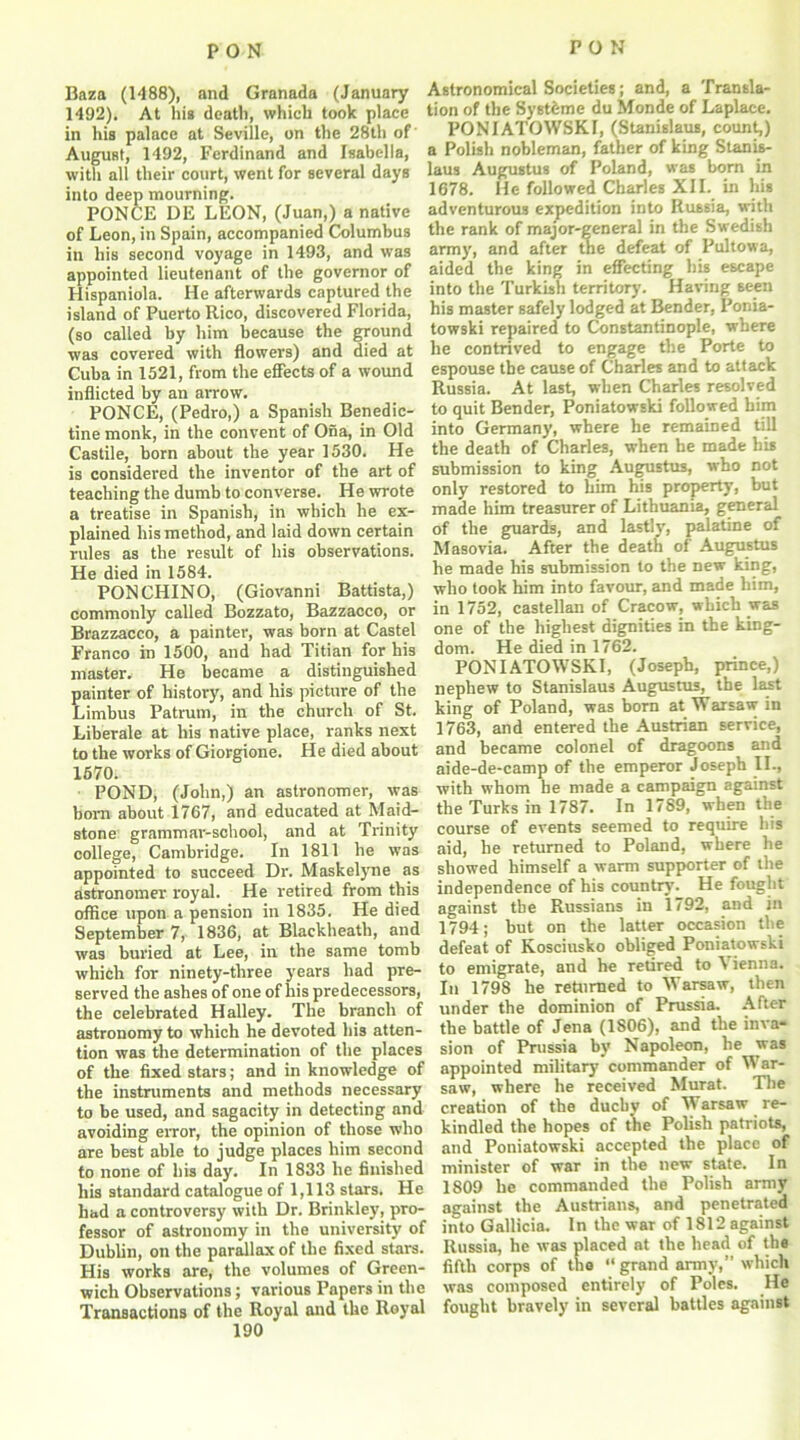 Baza (1488), and Granada (January 1492). At his death, which took place in his palace at Seville, on the 28tli of August, 1492, Ferdinand and Isabella, with all their court, went for several days into deep mourning. PONCE DE LEON, (Juan,) a native of Leon, in Spain, accompanied Columbus in his second voyage in 1493, and was appointed lieutenant of the governor of Hispaniola. He afterwards captured the island of Puerto Rico, discovered Florida, (so called by him because the ground was covered with flowers) and died at Cuba in 1521, from the effects of a wound inflicted by an arrow. PONCE, (Pedro,) a Spanish Benedic- tine monk, in the convent of Ona, in Old Castile, born about the year 1530. He is considered the inventor of the art of teaching the dumb to converse. He wrote a treatise in Spanish, in which he ex- plained his method, and laid down certain rules as the result of his observations. He died in 1584. PON CHINO, (Giovanni Battista,) commonly called Bozzato, Bazzacco, or Brazzacco, a painter, was born at Castel Franco in 1500, and had Titian for his master. He became a distinguished painter of history, and his picture of the Limbus Patrurn, in the church of St. Liberale at his native place, ranks next to the works of Giorgione. He died about 1670. POND, (John,) an astronomer, was bom about 1767, and educated at Maid- stone grammar-school, and at Trinity college, Cambridge. In 1811 he was appointed to succeed Dr. Maskelyne as astronomer royal. He retired from this office upon a pension in 1835. He died September 7, 1836, at Blackheath, and was buried at Lee, in the same tomb which for ninety-three years had pre- served the ashes of one of his predecessors, the celebrated Halley. The branch of astronomy to which he devoted his atten- tion was the determination of the places of the fixed stars; and in knowledge of the instruments and methods necessary to be used, and sagacity in detecting and avoiding error, the opinion of those who are best able to judge places him second to none of his day. In 1833 he finished his standard catalogue of 1,113 stars. He had a controversy with Dr. Brinkley, pro- fessor of astronomy in the university of Dublin, on the parallax of the fixed stars. His works are, the volumes of Green- wich Observations; various Papers in the Transactions of the Royal and the Royal 190 Astronomical Societies; and, a Transla- tion of the Systeme du Monde of Laplace. PONIATOWSKI, (Stanislaus, count,) a Polish nobleman, father of king Stanis- laus Augustus of Poland, was born in 1678. He followed Charles XII. in his adventurous expedition into Russia, with the rank of major-general in the Swedish army, and after the defeat of Pultowa, aided the king in effecting his escape into the Turkish territory. Having seen his master safely lodged at Bender, Ponia- towski repaired to Constantinople, where he contrived to engage the Porte to espouse the cause of Charles and to attack Russia. At last, when Charles resolved to quit Bender, Poniatowski followed him into Germany, where he remained till the death of Charles, when he made his submission to king Augustus, who not only restored to him his property, but made him treasurer of Lithuania, general of the guards, and lastly, palatine of Masovia. After the death of Augustus he made his submission to the new king, who took him into favour, and made him, in 1752, castellan of Cracow, which was one of the highest dignities in the king- dom. He died in 1762. PONIATOWSKI, (Joseph, prince,) nephew to Stanislaus Augustus, the last king of Poland, was born at Warsaw in 1763, and entered the Austrian service, and became colonel of dragoons and aide-de-camp of the emperor Joseph II., with whom he made a campaign against the Turks in 1787. In 1789, when the course of events seemed to require his aid, he returned to Poland, where he showed himself a warm supporter of the independence of his country. He fought against the Russians in 1792, and in 1794; but on the latter occasion the defeat of Kosciusko obliged Poniatowski to emigrate, and he retired to \ ienna. In 1798 he returned to Warsaw, then under the dominion of Prussia. After the battle of Jena (1806), and tbe inva- sion of Prussia by Napoleon, he was appointed military commander of War- saw, where he received Murat. The creation of the duchy of Warsaw re- kindled the hopes of the Polish patriots, and Poniatowski accepted the place of minister of war in the new state. In 1809 he commanded the Polish army against the Austrians, and penetrated into Gallicia. In the war of 1812 against Russia, he was placed at the head of the fifth corps of the “ grand army,” which was composed entirely of Poles. He fought bravely in several battles against