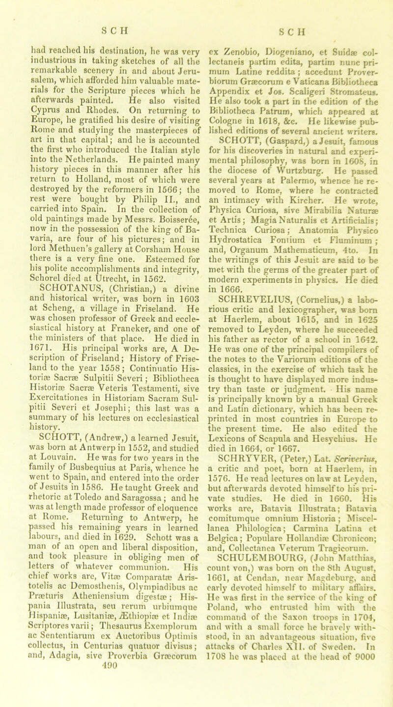 had reached his destination, he was very industrious in taking sketches of all the remarkable scenery in and about Jeru- salem, which afforded him valuable mate- rials for the Scripture pieces which he afterwards painted. He also visited Cyprus and Rhodes. On returning to Europe, he gratified his desire of visiting Rome and studying the masterpieces of art in that capital; and he is accounted the first who introduced the Italian style into the Netherlands. He painted many history pieces in this manner after his return to Holland, most of which were destroyed by the reformers in 1566 ; the rest were bought by Philip II., and carried into Spain. In the collection of old paintings made by Messrs. Boisseree, now in the possession of the king of Ba- varia, are four of his pictures; and in lord Methuen’s gallery at Corsham House there is a very fine one. Esteemed for his polite accomplishments and integrity, Schorel died at Utrecht, in 1562. SCHOTANUS, (Christian,) a divine and historical writer, was born in 1603 at Scheng, a village in Friseland. He was chosen professor of Greek and eccle- siastical history at Franeker, and one of the ministers of that place. He died in 1671. His principal works are, A De- scription of Friseland; History of Frise- land to the year 1558; Continuatio His- toric Sacrae Sulpitii Severi; Bibliotheca Historic Sacrc Veteris Testamenti, sive Exercitationes in Historiam Sacram Sul- pitii Severi et Josephi; this last was a summary of his lectures on ecclesiastical history. SCHOTT, (Andrew,) a learned Jesuit, was born at Antwerp in 1552, and studied at Louvain. He was for two years in the family of Busbequius at Paris, whence he went to Spain, and entered into the order of Jesuits in 1586. He taught Greek and rhetoric at Toledo and Saragossa ; and he was at length made professor of eloquence at Rome. Returning to Antwerp, he passed his remaining years in learned labours, and died in 1629. Schott was a man of an open and liberal disposition, and took pleasure in obliging men of letters of whatever communion. His chief works are, Vitc Comparatc Aris- totelis ac Demosthenis, Olympiadibus ac Prcturis Atheniensium digestc; His- pania Illustrata, seu rerum urbiumque Hispanic, Lusitanic, /Ethiopia; et Indie Scriptores varii; Thesaurus Exemplorum ac Sententiarum ex Auctoribus Optimis collectus, in Centuries quatuor divisus ; and, Adagin, sive Proverbia Grecorum 490 ex Zenobio, Diogeniano, c-t Snide col- lectaneis partim edita, partim nunc pri- murn Latine reddita ; accedunt Prover- biorum Grecorum e Vaticana Bibliotheca Appendix et Jos. Scaligeri Stromateus. He also took a part in the edition of the Bibliotheca Patrum, which appeared at Cologne in 1618, &c. He likewise pub- lished editions of several ancient writers. SCHOTT, (Gaspard,) a Jesuit, famous for his discoveries in natural and experi- mental philosophy, was born in 1608, in the diocese of Wurtzburg. He passed several years at Palermo, whence he re- moved to Rome, where he contracted an intimacy with Kircher. He wrote, Physica Curiosa, sive Mirabilia Nature et Artis; MagiaNaturalis et Artificialis; Technica Curiosa; Anatomia Physico Hydrostatica Fontium et Fluminum; and, Organum Mathematicum, 4 to. In the writings of this Jesuit are said to be met with the germs of the greater part of modern experiments in physics. He died in 1666. SCHREVELIUS, (Cornelius,) a labo- rious critic and lexicographer, was born at Haerlem, about 1615, and in 1625 removed to Leyden, where he succeeded his father as rector of a school in 1642. He was one of the principal compilers of the notes to the Variorum editions of the classics, in the exercise of which task he is thought to have displayed more indus- try than taste or judgment. His name is principally known by a manual Greek and Latin dictionary, which has been re- printed in most countries in Europe to the present time. He also edited the Lexicons of Scapula and Hesychius. He died in 1664, or 1667. SCHRYVER, (Peter,) Lat. Scrirerius, a critic and poet, born at Haerlem, in 1576. He read lectures on law at Leyden, but afterwards devoted himself to his pri- vate studies. He died in 1660. His works are, Batavia Illustrata; Batavia comitumque omnium Historia ; Miscel- lanea Philologica; Carmina Latina et Belgica; Populare Hollandiae Chronicon; and, Collectanea Veterum Tragicorum. SCHULEMBOURG, (John Matthias, count von,) was born on the Sth August, 1661, at Cendan, near Magdeburg, and early devoted himself to military affairs. He was first in the service of the king of Poland, who entrusted him with the command of the Saxon troops in 1704, and with a small force he bravely with- stood, in an advantageous situation, five attacks of Charles XII. of Sweden. In 1708 he was placed at the head of 9000
