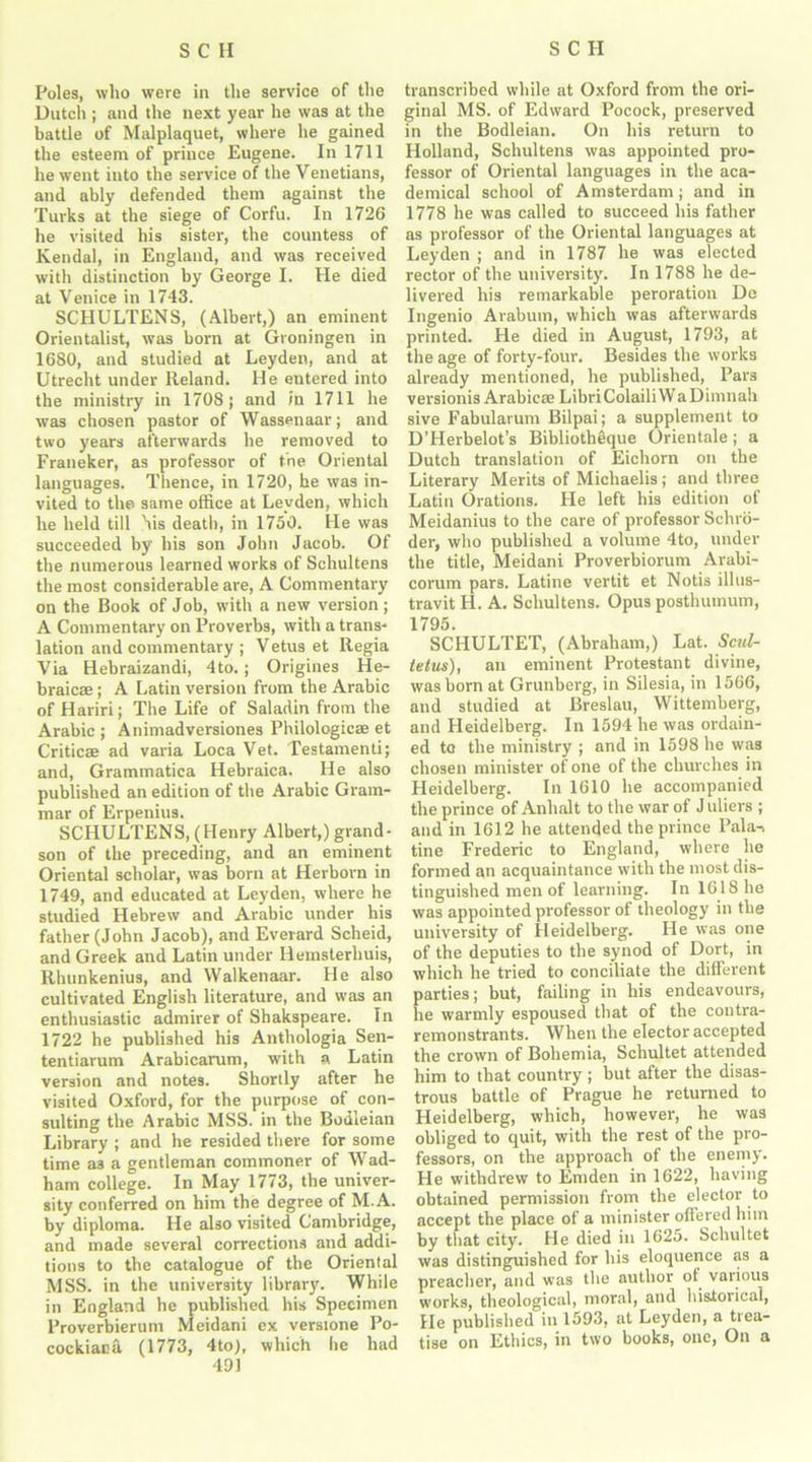 Poles, who were in the service of the Dutch ; and the next year he was at the battle of Malplaquet, where he gained the esteem of prince Eugene. In 1711 he went into the service of the Venetians, and ably defended them against the Turks at the siege of Corfu. In 1726 he visited his sister, the countess of Kendal, in England, and was received w’ith distinction by George I. He died at Venice in 1743. SCHULTENS, (Albert,) an eminent Orientalist, was born at Groningen in 1680, and studied at Leyden, and at Utrecht under Reland. He entered into the ministry in 1708; and in 1711 he was chosen pastor of Wassenaar; and two years afterwards he removed to Franeker, as professor of the Oriental languages. Thence, in 1720, he was in- vited to the same office at Leyden, which he held till his death, in 1750. He was succeeded by his son John Jacob. Of the numerous learned works of Schultens the most considerable are, A Commentary on the Book of Job, with a new version; A Commentary on Proverbs, with a trans- lation and commentary ; Vetus et Regia Via Hebraizandi, 4to.; Origines He- braic® ; A Latin version from the Arabic of Hariri; The Life of Saladin from the Arabic ; Animadversiones Philologies et Critic® ad varia Loca Vet. Testamenti; and, Grammatica Hebraica. He also published an edition of the Arabic Gram- mar of Erpenius. SCHULTENS, (Henry Albert,) grand- son of the preceding, and an eminent Oriental scholar, was born at Herbovn in 1749, and educated at Leyden, where he studied Hebrew and Arabic under his father (John Jacob), and Everard Scheid, and Greek and Latin under llemsterhuis, Rlmnkenius, and Walkenaar. He also cultivated English literature, and was an enthusiastic admirer of Shakspeare. In 1722 he published his Anthologia Sen- tentiarum Arabicarum, with a Latin version and notes. Shortly after he visited Oxford, for the purpose of con- sulting the Arabic MSS. in the Bodleian Library ; and he resided there for some time a3 a gentleman commoner of Wad- ham college. In May 1773, the univer- sity conferred on him the degree of M.A. by diploma. He also visited Cambridge, and made several corrections and addi- tions to the catalogue of the Oriental MSS. in the university library. While in England he published his Specimen Proverbierum Meidani ex verstone Po- cockiaca (1773, 4to), which he had 491 transcribed while at Oxford from the ori- ginal MS. of Edward Pocock, preserved in the Bodleian. On his return to Holland, Schultens was appointed pro- fessor of Oriental languages in the aca- demical school of Amsterdam; and in 1778 he was called to succeed his father as professor of the Oriental languages at Leyden ; and in 1787 he was elected rector of the university. In 1788 he de- livered his remarkable peroration De Ingenio Arabum, which was afterwards printed. He died in August, 1793, at the age of forty-four. Besides the works already mentioned, he published, Pars versionis Arabic® Libri Colail i W a Dimnah sive Fabularum Bilpai; a supplement to D’Herbelot’s Bibliotheique Orientale; a Dutch translation of Eichorn on the Literary Merits of Michaelis; and three Latin Orations. He left his edition of Meidanius to the care of professor Schro- der, who published a volume 4to, under the title, Meidani Proverbiorum Arabi- corurn pars. Latine vertit et Notis illus- travit H. A. Schultens. Opus posthumum, 1795. SCHULTET, (Abraham,) Lat. Scul- tetus), an eminent Protestant divine, was born at Grunberg, in Silesia, in 1566, and studied at Breslau, Wittemberg, and Heidelberg. In 1594 he was ordain- ed to the ministry ; and in 1598 he was chosen minister of one of the churches in Heidelberg. In 1610 he accompanied the prince of Anhalt to the war of J uliers ; and in 1612 he attended the prince Pala-> tine Frederic to England, where he formed an acquaintance with the most dis- tinguished men of learning. In 1618 he was appointed professor of theology in the university of Heidelberg. He was one of the deputies to the synod of Dort, in which he tried to conciliate the different parties; but, failing in his endeavours, he warmly espoused that of the contra- remonstrants. When the elector accepted the crown of Bohemia, Schultet attended him to that country; but after the disas- trous battle of Prague he returned to Heidelberg, which, however, he was obliged to quit, with the rest of the pro- fessors, on the approach of the enemy. He withdrew to Emden in 1622, having obtained permission from the elector to accept the place of a minister offered him by that city. He died in 1625. Schultet was distinguished for his eloquence as a preacher, and was the author ot various works, theological, moral, and historical, He published in 1593, at Leyden, a tiea- tise on Ethics, in two books, one, On a