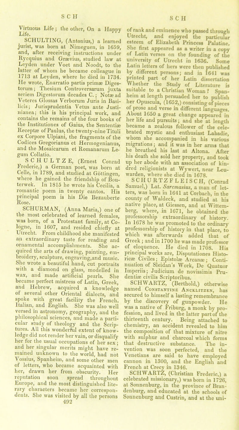 Virtuous Life j the other, On a Happy Life. SCHULTING, (Antonius,) a learned jurist, was born at Nimeguen, in 1659, and, after receiving instructions under Itycquius and Grajvius, studied law at Leyden under Voet and Noodt, to the latter of whom he became colleague in 1713 at Leyden, where he died in 1734. He wrote, Enarratio partis prim® Diges- torum; Thesium Controversarum juxta seriem Digestorum decades C.; Not® ad Veteres Glossas Verborum Juris in Basi- licis; Jurisprudentia Vetus ante Justi- uianea; this is his principal work, and contains the remains of the four books of the Institutiones of Gaius, the Sententiae Recept® of Paulus, the twenty-nine Tituli ex Corpore Ulpiani, the fragments of the Codices Gregorianus et Hermogenianus, and the Mosaicarum et Romanarum Le- gum Collado. SCHULTZ E, (Ernest Conrad Frederic,) a German poet, was born at Celle, in 1789, and studied at Gottingen, where he gained the friendship of Bou- terwek. In 1815 he wrote his Cecilia, a romantic poem in twenty cantos. His principal poem is his Die Bezauberte Rose. SCHURMAN, (Anna Maria,) one of the most celebrated of learned females, was born, of a Protestant family, at Co- logne, in 1607, and resided chiefly at Utrecht. From childhood she manifested an extraordinary taste for reading and ornamental accomplishments. She ac- quired the arts of drawing, painting, em- broidery, sculpture, engraving,and music. She wrote a beautiful hand, cut portraits with a diamond on glass, modelled in wax, and made artificial pearls. She became perfect mistress of Latin, Greek, and Hebrew, acquired a knowledge of several other Oriental dialects, and spoke with great facility the French, Italian, and English. She was also well versed in astronomy, geography, and the philosophical sciences, and made a parti- cular study of theology and the Scrip- tures. All this wonderful extent of know- ledge did not render her vain, or disqualify her for the usual occupations of her sex; and her singular merits might have re- mained unknown to the world, had not Vossius, Spanheim, and some other men of letters, who became acquainted with her, drawn her from obscurity'. Her reputation soon spread throughout Europe, and the most distinguished lite- rary characters became her correspon- dents. She was visited by all the persons 492 of rank and eminence who passed through Utrecht, and enjoyed the particular esteem of Elizabeth Princess Palatine. She first appeared as a writer in a copy of Latin verses on the founding of the university of Utrecht in 1636. Some Latin letters of hers were then published by different persons; and in 1641 was printed part of her Latin dissertation Whether the Study of Literature is suitable to a Christian Woman ? Span- heim at length persuaded her to publish her Opuscula, (1652,) consisting of pieces of prose and verse in different languages. About 1650 a great change appeared in her life and pursuits; and she at length became a zealous follower of the cele- brated mystic and enthusiast Labadie, whom she accompanied in his various migrations; and it was in her arms that he breathed his last at Altona. After his death she sold her property, and took up her abode with an association of kin- dred religionists at Wywert, near Leu- warden, where she died in 1678. SCHURTZFLEISC H, (Conrad Samuel,) Lat. Sarcmasius, a man of let- ters, was born in 1641 at Corbach, in the county’ of Waldeck, and studied at his native place, at Giessen, and at Wittem- berg, where, in 1671, he obtained the professorship extraordinary' of history. In 1678 he was promoted to the ordinary professorship of history in that place, to which was afterwards added that of Greek ; and in 1100 he was made professor of eloquence. He died in 1708. His principal works are, Disputationes Histo- ric® Civiles; Epistolae Arcana;; Conti- nuation of Sleidan’s Work, De Quatuor Imperiis; Judicium de novissimis Pru- dentiae civilis Scriptoribus. SCHiVARIZ, (Berthold,) otherwise named Constantine Ancklitzen, has secured to himself a lasting remembrance by the discovery of gunpowder. He was a native of Friburg, a monk by pro- fession, and lived in the latter part of the thirteenth century. Being attached to chemistry, an accident revealed to him the composition of that mixture of nitre with sulphur and charcoal which forms that destructive substance. The in- vention was soon perfected, and the Venetians are said to have employed cannon in 1300, and the English and French at Crecy in 1346. SCHWARTZ, (Christian Frederic,) a celebrated missionary’,) was born in 1726, at Sonnenburg, in the province of Bran- denburg, and educated at the schools of Sonnenburg and Custrin, and at the uni-