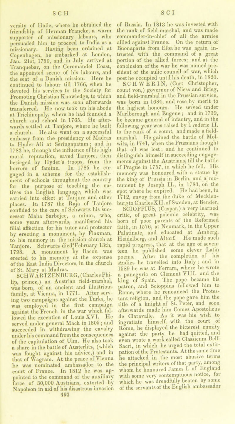 versity of Halle, where he obtained the friendship of Herman Francke, a warm supporter of missionary labours, who persuaded him to proceed to India as a missionary. Having been ordained at Copenhagen, he embarked at London, Jan. 21st, 1750, and in July arrived at Tranquebar, on the Coromandel Coast, the appointed scene of his labours, and the seat of a Danish mission. Here he continued to labour till 1766, when he devoted his services to the Society for Promoting Christian Knowledge, to which the Danish mission was soon afterwards transferred. He now took up his abode at Trichinopoly, where he had founded a church and school in 1765. He after- wards settled at Tanjore, where he built a church. He also went on a successful embassy from the presidency of Madras to Hyder Ali at Seringapatam ; and in 1783 he, through the influence of bis high moral reputation, saved Tanjore, then besieged by Hyder’s troops, from the horrors of famine. In 1785 he en- gaged in a scheme for the establish- ment of schools throughout the country for the purpose of teaching the na- tives the English language, which was carried into effect at Tanjore and other places. In 1787 the Raja of Tanjore confided to the care of Schwartz his suc- cessor Maha Sarbojee, a minor, who, some years afterwards, manifested his filial affection for his tutor and protector by erecting a monument, by Flaxman, to his memory in the mission church at Tanjore. Schwartz died'February 13th, 1798. A monument by Bacon was erected to his memory at the expense of the East India Directors, in the church of St. Mary at Madras. SCHWARTZENBURG, (CharlesPhi- lip, prince,) an Austrian field-marshal, was born, of an ancient and illustrious family, at Vienna, in 1771. After serv- ing two campaigns against the Turks, he was employed in the first campaign against the French in the war which fol- lowed the execution of Louis XVI. He served under general Mack in 1805 ; and succeeded in withdrawing the cavalry under his command from the consequences of the capitulation of Ulm. He also took a share in the battle of Austerlitz, (which was fought against his advice,) and in that of Wagrain. At the peace of Vienna he was nominated ambassador to the court of France. In 1812 he was ap- pointed to the command of the auxiliary force of 30,000 Austrians, extorted by Napoleon in aid of his disastrous invasion 493 of Russia. In 1813 he was invested with the rank of field-marshal, and was made commander-in-chief of all the armies allied against France. On the return of Buonaparte from Elba he was again in- trusted with the command of a great portion of the allied forces; and at the conclusion of the war he was named pre- sident of the aulic council of war, which post he occupied until his death, in 1820. SCHWERIN, (Curt Christopher, count von,) governor of Niess and Brieg, and field-marshal in the Prussian service, was born in 1684, and rose by merit to the highest honours. He served under Marlborough and Eugene ; and in 1739, he became general of infantry, and in the following year was raised by I rederic II. to the rank of a count, and made a field- marshal. He gained the battle of Mol- witz, in 1741, when the Prussians thought that all was lost; and he continued to distinguish himself in succeeding engage- ments against the Austrians, till the battle of Prague in 1757, in which he fell. His memory was honoured with a statue by the king of Prussia in Berlin, and a mo- nument by Joseph II., in 1783, on the spot where he expired. He had been, in 1712, envoy from the duke of Mecklen- burgto Charles XII. of Sweden, at Bender. SCIOPPIUS, (Caspar,) a very learned critic, of great polemic celebrity, was born of poor parents of the Reformed faith, in 1576, at Neumark, in the Upper Palatinate, and educated at Amberg, Heidelberg, and Altorf. He made such rapid progress, that at the age of seven- teen he published some clever Latin poems. After the completion of his studies he travelled into Italy ; and in 1559 he was at Ferrara, where he wrote a panegyric on Clement VIII. and the king of Spain. The pope became his patron, and Scioppius followed him to Rome, where he renounced the Protes- tant religion, and the pope gave him the title of a knight of St. Peter, and soon afterwards made him Comes Apostolicus de Claravalle. As it was his wish to ingratiate himself with the court of Rome, he displayed the bitterest enmity against the party he had quitted, and even wrote a work called Classicum Belli Sacri, in which he urged the total extir- ation of tire Protestants. At the same time e attacked in the most abusive terms the principal writers of that party, among whom he honoured James I. of England with some very contemptuous notice, lor which he was dreadtully beaten by some of the servants of the English ambassador