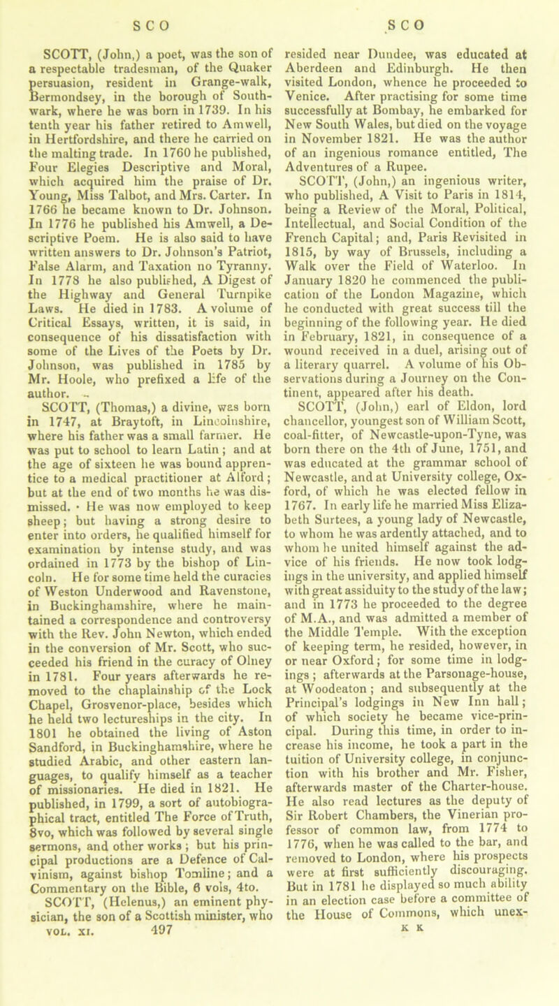 SCOTT, (John,) a poet, was the son of a respectable tradesman, of the Quaker persuasion, resident in Grange-walk, Bermondsey, in the borough of South- wark, where he was born in 1739. In his tenth year his father retired to Amwell, in Hertfordshire, and there he carried on the malting trade. In 1760 he published, Four Elegies Descriptive and Moral, which acquired him the praise of Dr. Young, Miss Talbot, and Mrs. Carter. In 1766 he became known to Dr. Johnson. In 1776 he published his Amwell, a De- scriptive Poem. He is also said to have written answers to Dr. Johnson’s Patriot, False Alarm, and Taxation no Tyranny. In 1778 he also published, A Digest of the Highway and General Turnpike Laws. He died in 1783. A volume of Critical Essays, written, it is said, in consequence of his dissatisfaction with some of the Lives of the Poets by Dr. Johnson, was published in 1785 by Mr. Hoole, who prefixed a life of the author. ~ SCOTT, (Thomas,) a divine, was born in 1747, at Braytoft, in Lincolnshire, where his father was a small farmer. He was put to school to learn Latin; and at the age of sixteen he was bound appren- tice to a medical practitioner at Alford; but at the end of two months he was dis- missed. • He was now employed to keep sheep; but having a strong desire to enter into orders, he qualified himself for examination by intense study, and was ordained in 1773 by the bishop of Lin- coln. He for some time held the curacies of Weston Underwood and Ravenstone, in Buckinghamshire, where he main- tained a correspondence and controversy with the Rev. John Newton, which ended in the conversion of Mr. Scott, who suc- ceeded his friend in the curacy of Oluey in 1781. Four years afterwards he re- moved to the chaplainship of the Lock Chapel, Grosvenor-place, besides which he held two lectureships in the city. In 1801 he obtained the living of Aston Sandford, in Buckinghamshire, where he studied Arabic, and other eastern lan- guages, to qualify himself as a teacher of missionaries. He died in 1821. He published, in 1799, a sort of autobiogra- phical tract, entitled The Force of Truth, 8vo, which was followed by several single sermons, and other works ; but his prin- cipal productions are a Defence ot Cal- vinism, against bishop Tomline; and a Commentary on the Bible, 6 vols, 4to. SCOTT, (Helenus,) an eminent phy- sician, the son of a Scottish minister, who vol. xi. 497 resided near Dundee, was educated at Aberdeen and Edinburgh. He then visited London, whence he proceeded to Venice. After practising for some time successfully at Bombay, he embarked for New South Wales, but died on the voyage in November 1821. He was the author of an ingenious romance entitled, The Adventures of a Rupee. SCOTT, (John,) an ingenious writer, who published, A Visit to Paris in 1814, being a Review of the Moral, Political, Intellectual, and Social Condition of the French Capital; and, Paris Revisited in 1815, by way of Brussels, including a Walk over the Field of Waterloo. In January 1820 he commenced the publi- cation of the London Magazine, which he conducted with great success till the beginning of the following year. He died in February, 1821, in consequence of a wound received in a duel, arising out of a literary quarrel. A volume of his Ob- servations during a Journey on the Con- tinent, appeared after his death. SCOTT, (John,) earl of Eldon, lord chancellor, youngest son of William Scott, coal-fitter, of Newcastle-upon-Tyne, was born there on the 4th of June, 1751, and was educated at the grammar school of Newcastle, and at University college, Ox- ford, of which he was elected fellow in 1767. In early life he married Miss Eliza- beth Surtees, a young lady of Newcastle, to whom he was ardently attached, and to whom he united himself against the ad- vice of his friends. He now took lodg- ings in the university, and applied himself with great assiduity to the study of the law; and in 1773 he proceeded to the degree of M.A., and was admitted a member of the Middle Temple. With the exception of keeping term, he resided, however, in or near Oxford; for some time in lodg- ings ; afterwards at the Parsonage-house, at Woodeaton ; and subsequently at the Principal’s lodgings in New Inn hall; of which society he became vice-prin- cipal. During this time, in order to in- crease his income, he took a part in the tuition of University college, in conjunc- tion with his brother and Mr. Fisher, afterwards master of the Charter-house. He also read lectures as the deputy of Sir Robert Chambers, the Vinerian pro- fessor of common law, from 1774 to 1776, when he was called to the bar, and removed to London, where his prospects were at first sufficiently discouraging. But in 1781 he displayed so much ability in an election case before a committee of the House of Commons, which unex- k x