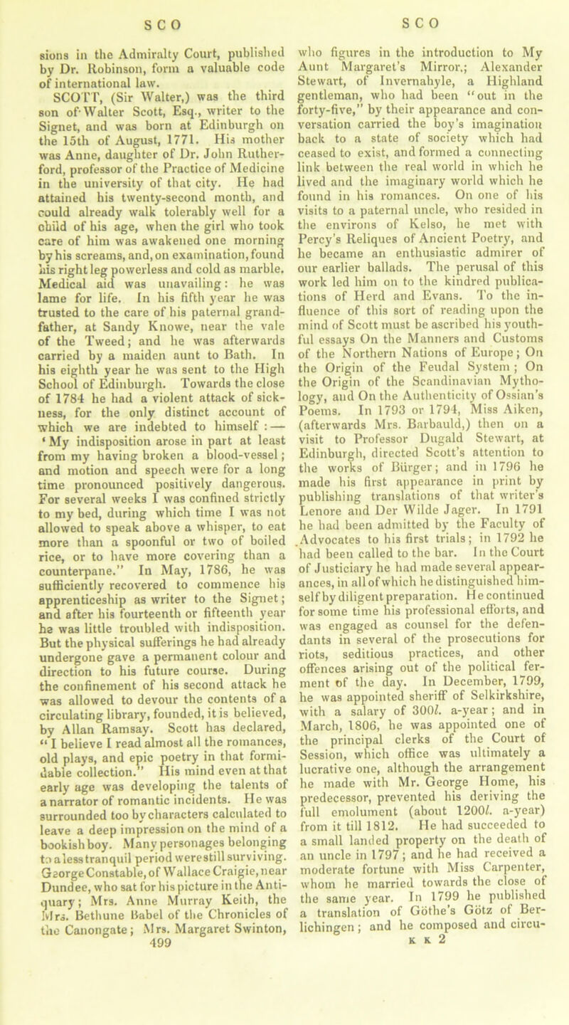 sions in the Admiralty Court, published by Dr. Robinson, form a valuable code of international law. SCOTT, (Sir Walter,) was the third son of-Walter Scott, Esq., writer to the Signet, and was born at Edinburgh on the 15th of August, 1771. His mother was Anne, daughter of Dr. John Ruther- ford, professor of the Practice of Medicine in the university of that city. He had attained his twenty-second month, and could already walk tolerably well for a child of his age, when the girl who took care of him was awakened one morning by his screams, and, on examination, found his right leg powerless and cold as marble. Medical aid was unavailing: he was lame for life, [n his fifth year he was trusted to the care of his paternal grand- father, at Sandy Knowe, near the vale of the Tweed; and he was afterwards carried by a maiden aunt to Bath. In his eighth year he was sent to the High School of Edinburgh. Towards the close of 1784 he had a violent attack of sick- ness, for the only distinct account of which we are indebted to himself : — ‘ My indisposition arose in part at least from my having broken a blood-vessel ; and motion and speech were for a long time pronounced positively dangerous. For several weeks I was confined strictly to my bed, during which time I was not allowed to speak above a whisper, to eat more than a spoonful or two of boiled rice, or to have more covering than a counterpane.” In May, 1786, he was sufficiently recovered to commence his apprenticeship as writer to the Signet; and after his fourteenth or fifteenth year he was little troubled with indisposition. But the physical sufferings he had already undergone gave a permanent colour and direction to his future course. During the confinement of his second attack he was allowed to devour the contents of a circulating library, founded, it is believed, by Allan Ramsay. Scott has declared, “ I believe I read almost all the romances, old plays, and epic poetry in that formi- dable collection.” His mind even at that early age was developing the talents of anarrator of romantic incidents. He was surrounded too by characters calculated to leave a deep impression on the mind of a bookish boy. Many personages belonging to a less tranquil period were still surviving. Gaorge Constable, of Wallace Craigie, near Dundee, who sat for his picture in the Anti- quary ; Mrs. Anne Murray Keith, the Ivlrs. Bethune Babel of the Chronicles of the Canongate; Mrs. Margaret Swinton, 499 who figures in the introduction to My Aunt Margaret’s Mirror,; Alexander Stewart, of Invernahyle, a Highland gentleman, who had been “out in the forty-five,” by their appearance and con- versation carried the boy’s imagination back to a state of society which had ceased to exist, and formed a connecting link between the real world in which he lived and the imaginary world which he found in his romances. On one of his visits to a paternal uncle, who resided in the environs of Kelso, he met with Percy’s Reliques of Ancient Poetry, and he became an enthusiastic admirer of our earlier ballads. The perusal of this work led him on to the kindred publica- tions of Herd and Evans. To the in- fluence of this sort of reading upon the mind of Scott must be ascribed his youth- ful essays On the Manners and Customs of the Northern Nations of Europe; On the Origin of the Feudal System ; On the Origin of the Scandinavian Mytho- logy, and On the Authenticity of Ossian’s Poems. In 1793 or 1794, Miss Aiken, (afterwards Mrs. Barbauld,) then on a visit to Professor Dugald Stewart, at Edinburgh, directed Scott’s attention to the works of Burger; and in 1796 he made his first appearance in print by publishing translations of that writer’s Lenore and Der Wilde Jager. In 1791 he had been admitted by the Faculty of .Advocates to his first trials; in 1792 he had been called to the bar. In the Court of Justiciary he had made several appear- ances, in all of which he distinguished him- self by diligent preparation. He continued for some time his professional efforts, and was engaged as counsel for the defen- dants in several of the prosecutions for riots, seditious practices, and other offences arising out of the political fer- ment of the day. In December, 1799, he was appointed sheriff of Selkirkshire, with a salary of 300/. a-year; and in March, 1806, he was appointed one of the principal clerks of the Court of Session, which office was ultimately a lucrative one, although the arrangement he made with Mr. George Home, his predecessor, prevented his deriving the full emolument (about 1200/. a-year) from it till 1812. He had succeeded to a small landed property on the death of an uncle in 1797; and he had received a moderate fortune with Miss Carpenter, whom he married towards the close of the same year. In 1799 he published a translation of Gbthe s Gotz of Ber- lichingen ; and he composed and circu- K K 2