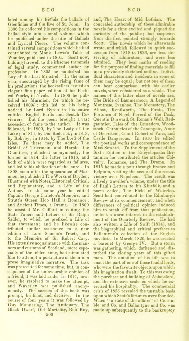 lated among his fridtids the ballads of Glenfinlas and the Eve of St. John. In 1806 he collected his compositions in the ballad style into a small volume, which he published under the title of Ballads and Lyrical Pieces. The volume con- tained several compositions which he had contributed to Monk Lewis’s Tales of Wonder, published in 1801. Scott now, bidding farewell to the irksome trammels of legal study, commenced author by profession. In 1805 he publisli-ed his Lay of the Last Minstrel. In the same year, encouraged by the rising fame of his productions, the booksellers issued an elegant fine paper edition of his Poeti- cal Works, in 5 vols. In 1808 he pub- lished his Marmion, for which he re- ceived 1000Z.: this led to his being noticed by Lord Byron in his satire entitled English Bards and Scotch Re- viewers. But the poem brought a vast accession of fame to the author. It was followed, in 1809, by The Lady of the Lake; in 1811, by Don Roderick ; inl813, by Rokeby ; in 1814, by The Lord of the Isles. To these may be added, The Bridal of Triermain, and Harold the Dauntless, published anonymously, the former in 1814, the latter in 1816, and both of which were regarded as failures, and led to his abdication of the laurel. In 1808, soon after the appearance of Mar- mion, he published The Works of Dry den, Illustrated with Notes, Historical, Critical,- and Explanatory, and a Life of the Author. In the same year he edited Captain George Carleton’s Memoirs, and Strutt’s Queen Hoo Hall, a Romance; and Ancient Times, a Drama. In 1809 he assisted Mr. Clifford in editing the State Papers and Letters of Sir Ralph Sadler, to which he prefixed a Life of that statesman; and he likewise con- tributed similar assistance to a new edition of Lord Somers’s Tracts, and to the Memoirs of Sir Robert Cary. His extensive acquaintance with the man- ners and customs of Scotland, more espe- cially of the olden time, had stimulated him to attempt a portraiture of them in a prose imaginative narrative. The task was prosecuted for some time, but, in con- sequence of the unfavourable opinion of a friend, it was laid aside. In 1814, how- ever, he resolved to make the attempt, and Waverley was published anony- mously. The success of this book was prompt, brilliant, and decisive. In the course of four years it was followed by Guy Mannering, The Antiquary, The Black Dwarf, Old Mortality, Rob Roy, 500 and, The Heart of Mid Lothian. The concealed authorship of these admirable novels for a time excited and piqued the curiosity of the public; but suspicion from the first pointed strongly towards Scott. The novels which he afterwards wrote, and which followed in quick suc- cession from 1818 to 1826, are less de- serving of admiration, and were less admired. They bear marks of reading for the purpose of finding materials to fill up a previously sketched outline. Indivi- dual characters and incidents in some of them may be equal; but not one of them can bear comparison with his earlier novels, when considered as a whole. The names of this latter class of novels are. The Bride of Lammermoor, A Legend of Montrose, Ivanhoe, The Monastery, The Abbot, Kenilworth, The Pirate, The Fortunes of Nigel, Peveril of the Peak, Quentin Durward, St. Ronan’s Well, Red- gauntlet, Tales of the Crusaders, Wood- stock, Chronicles of the Canongate, Anne of Geierstein, Count Robert of Paris, and Castle Dangerous. In 1810 he edited the poetical works and correspondence of Miss Seward. To the Supplement of the Sixth Edition of the Encyclopaedia Bri- tannica he contributed the articles Chi- valry, Romance, and The Drama. In 1815 he made a tour through France and Belgium, visiting the scene of the recent victory over Napoleon. The result was a lively traveller's volume, under the title of Paul’s Letters to his Kinsfolk, and a poem called, The Field of Waterloo. Scott had contributed to the Edinburgh Review at its commencement; and when differences of political opinion induced him to break off from that publication, he took a warm interest in the establish- ment of the Quarterly Review. He had also written a Life of Swift (1814), and the biographical and critical prefaces to Ballantyne’s collection of the English novelists. In March, 1820, he was created a baronet by George IV. But a storm was gathering, which darkened and dis- turbed the closing years of this gifted man. The ambition of his life was to enact the part of one of those feudal lords, who were the favourite objects upon which his imagination dwelt. To this was owing the purchase and building of Abbotsford, and the extensive scale on which he ex- ercised his hospitality. The commercial crisis of 1825 revealed the unstable basis upon which Scott’s fortunes were founded. When “ a state of the affairs” of Consta- ble and Co. and Ballantyne and Co. vas made up subsequently to the bankruptcy