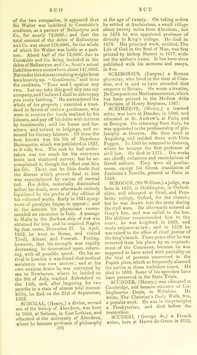 of the two companies, it appeared that Sir Walter was indebted to Constable’s creditors, as a partner of Ballantyne and Co., for nearly 72,000/.; and that the total amount of the debts of Ballantyne and Co. was about 110,000/., for the whole of which Sir Walter was liable as a part- ner. About half of the 72,000/. due to Constable and Co. being included in the debts of Ballantyne and Co., Scott’s actual liabilities were somewhere about 147,000/. But under this almost crushing weight Scott bore bravely up. “ Gentlemen,” said heto the creditors, “ Time and I against any two. Let me take this good ally into my company,and 1 belie ve I shall be able to pay you every farthing.” He surrendered the whole of his property ; executed a trust- deed in favour of certain gentlemen, who were to receive the funds realized by his labours, and pay off his debts with interest by instalments ; sold his house and fur- niture, and retired to lodgings, and re- sumed his literary labours. Of these the best known was his life of Napoleon Buonaparte, which was published in 1827, in 9 vols, 8vo. The task he had under- taken was too much for his overworn brain and shattered nerves; but he ac- complished it, though the effort cost him bis life. There can be little doubt that the disease which proved fatal to him was superinduced by excess of mental toil. His debts, materially diminished before his death, were afterwards entirely liquidated by the profits of the edition of his collected works. Early in 1831 symp- toms of paralysis began to appear; and in the autumn his physicians recom- mended an excursion to Italy. A passage to Malta in the Barham ship of war was obtained for him, and he reached Naples by that route, December 27. In April, 1832, he went to Rome, and visited Tivoli, Albani, and Frescati. Feeling, however, that his strength was rapidly decreasing, he determined upon return- ing, with all possible speed. On his ar- rival in London it was found that medical assistance was now useless ; and at his own anxious desire he was conveyed by sea to Newhaven, where he landed on the 9th of July, reached Abbotsford on the 11th, and, after lingering for two months in a state of almost tptal insensi- bility, he died on the 21st of September, 1832. SCOUGAL, (Henry,) a divine, second son of the bishop of Aberdeen, was born in 1650, at Saltoun, in East Lothian, and educated at the university of Aberdeen, where lie became professor of philosophy 501 at the age of twenty. On taking orders he settled at Auchterless, a small village about twenty miles from Aberdeen; but in 1675 he was appointed professor of divinity in King’s college. He died in 1678. His principal work, entitled, The Life of God in the Soul of Man, was first printed by bishop Burnet in 1677, with- out the author’s name. It has been since published with his sermons and essays, in 8vo. SCRIBONIUS, (Largus,) a Roman physician, who lived in the time of Clau- dius, and is said to have attended that emperor to Britain. He wrote a treatise, DeCompositione Medicamentorum, which has been printed in the Medicae Artis Principes, of Henry Stephens, 1567. SCRIMZEOR, (Henry,) a learned critic, was born at Dundee, in 1506, and educated at St. Andrew’s, at Paris, and at Bourges. On returning from Italy, he was appointed to the professorship of phi- losophy at Geneva. He then went to Augsburg, and resided there with Ulric Fugger. In 1563 he returned to Geneva, where he became the first professor of civil law. He died in 1571. His works are chiefly collations and emendations of Greek authors. They were all posthu- mous, except his Greek translation of Justinian’s Novella, printed at Paris in 1558. SCROGGS, (Sir William,) a judge, was born in 1623, at Deddington, in Oxford- shire, and educated at Oriel, and Pem- broke college, Oxford, for the church; but he was drawn into the army during the civil wars. He afterwards entered at Gray’s Inn, and was called to the bar. His abilities recommended him to the court; he was knighted in 1669, and made serjeant-at-law; and in 1678 he was raised to the office of chief justice of the king’s bench. Three years after he was removed from his place by an impeach- ment of the Commons, because he was supposed to have acted with partiality on the trial of persons concerned in the Popish plots, which so frequently alarmed the nation in those turbulent times. He died in 1683. Some of his speeches have been preserved in the State Trials. SCUDDER, (Henry,) was educated at Cambridge, and became minister of Col- lingbourne Ducis, in Wiltshire. He wrote, The Christian’s Daily Walk, 8vo, a popular work. He was in his principles a Presbyterian, and died before the restoration. SCUDERI, (George de,) a French writer, born at Havre-de-Grace in 1603.