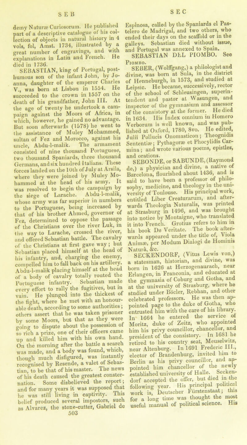 SEB demy Naturae Cuviosorum. He published part of a descriptive catalogue ol his col- lection of objects in natural history in -1 vols, fol, Amst. 1734, illustrated by a great number of engravings, and with explanations in Latin and French. He died in 1736. SEBASTIAN, king of Portugal, post- humous son of the infant John, by Jo- anna, daughter of the emperor Charles V., was born at Lisbon in 1554. He succeeded to the crown in 1557 on the death of his grandfather, John III. At the age of twenty he undertook a cam- paign against the Moors of Africa, in which, however, he gained no advantage. But soon afterwards (1578) he went to the assistance of Muley Mohammed, sultan of Fez and Morocco, against his uncle, Abdu-l-malik. The armament consisted of nine thousand Portuguese, two thousand Spaniards, three thousand Germans, and six hundred 1 talians. 1 hese forces landed on the 10th ot July at Arsila, where they were joined by Muley Mo- hammed at the head of his army. It was resolved to begin the campaign by the siege of Larache. Abdu-l-malik, whose army was far superior in numbers to the Portuguese, being increased by that of his brother Ahmed, governor of Fez, determined to oppose the passage of the Christians over the river Luk, in the way to Larache, crossed the river, and offered Sebastian battle. The cavalry of the Christians at first gave way ; but Sebastian placed himself at tbe head ot bis infantry, and, charging the enemy, compelled him to fallback on his artillery. Abdu-l-malik placing himself at the head of a body of cavalry totally routed the Portuguese infantry. Sebastian made every'effort to rally the fugitives, but in vain. He plunged into the thickest of the fight, where he met with an honour- able d°eath, according to some authorities ; others assert that he was taken prisoner by some Moors, but that as they were going to dispute about the possession of so rich a prize, one of their officers came up and killed him with his own hand. On the morning after the battle a search was made, and a body was found, which, though much disfigured, was instantly recognised by Resende, a valet of Sebas- tian, to be that of his master. The news of his death caused the greatest conster- nation. Some disbelieved the report; and for many years it was supposed that he was still living in captivity. This belief produced several impostors, such as Alvarez, the stone-cutter, Gabriel de Espinosa, called by the Spaniards el Pas- telero de Madrigal, and two others, who ended their days on the scaffold or in the galleys. Sebastian died without issue, and Portugal was annexed to Spain. SEBASTIAN DEL PIOMBO. See Piombo. ,. . SEBER, (Wolffgang,) a philologist and divine, was born at Sula, in the district of Henneburgh, in 1573, and studied at Leipsic. He became, successively, rector of the school of Schleusingen, superin- tendent and pastor at Wasungen, and inspector of the gymnasium and assessor of the consistory at the former. He died in 1634. His Index omnium in Homero Verborum is well known, and was pub- lished at Oxford, 1780, 8vo. He edited, Julii Pollucis Onomasticon; Theogmdis Sententim; Pythagoras et Phocylidis Car- mine ; and wrote various poems, epistles, and orations. SEBONDE, or SABUNDE, (Raymond de,) a physician and divine, a native of Barcelona, flourished about 1436, and is said to have been a professor of philo- sophy, medicine, and theology in the uni- versity of Toulouse. His principal work, entitled Liber Creaturarum, and after- wards Theologia Naturalis, was printed at Strasburg in 1496, and was brought into notice by Montaigne, who translated it into French. Grotius refers to him in his book De Veritate. The book after- wards appeared under the title of, Viola Auimae, per Modum Dialogi de Ilominis Natura, &c. . SECKENDOllF, (Vitus Lewis von,) a statesman, historian, and divine, was born in 1626 at Herzogenaurach, near Erlangen, in Franconia, and educated at the gymnasia of Coburg and Gotlia, and at the university of Strasburg, where he studied under Bocler, Rebhan, and other celebrated professors. He was then ap- pointed page to the duke of Gotha, who entrusted him with the care of his library. In 1664 he entered the service oi Moritz, duke of Zeitz, who appointed him his privy councillor, chancellor, and president of the consistory. In 1681 he retired to his country seat, Meuselwitz, near Altenburg. In 1691 Frederic III., elector of Brandenburg, invited him to Berlin as his privy councillor, and ap- pointed him chancellor of the newly established university of Halle. Secken- dorf accepted the offer, but died in the following year. His principal political work is, Deutscher Furstenstaat; this for a long time was thought the most useful manual of political science. His