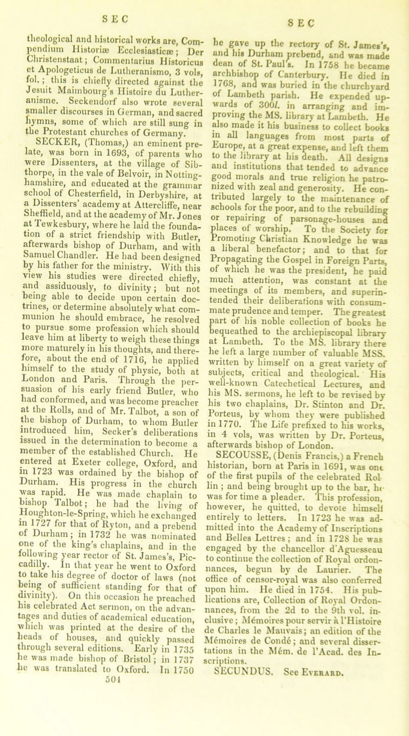 SEC theological and historical works are, Com- pendium Historian Ecclesiastic®; Der Christenstaat; Commentarius Historicus et Apologeticus de Lutheranismo, 3 vols, fol.; this is chiefly directed against the Jesuit Maimbourg’s Ilistoire du Luther- anisme. Seckendorf also wrote several smaller discourses in German, and sacred hymns, some of which are still sung in the Protestant churches of Germany. SECKER, (Thomas,) an eminent pre- late, was born in 1693, of parents who were Dissenters, at the village of Sib- thorpe, in the vale of Belvoir, in Notting- hamshire, and educated at the grammar school of Chesterfield, in Derbyshire, at a Dissenters’ academy at AtterclifFe, near Sheffield, and at the academy of Mr. Jones at Tewkesbury, where lie laid the founda- tion of a strict friendship with Butler, afterwards bishop of Durham, and with Samuel Chandler. He had been designed by his father for the ministry. With this view his studies were directed chiefly, and assiduously, to divinity; but not being able to decide upon certain doc- trines, or determine absolutely what com- munion he should embrace, he resolved to pursue some profession which should leave him at liberty to weigh these things more maturely in his thoughts, and there- fore, about the end of 1716, he applied himself to the study of physic, both at London and Paris. Through the per- suasion of his early friend Butler, who had conformed, and was become preacher at the Rolls, and of Mr. Talbot, a son of the bishop of Durham, to whom Butler introduced him, Seeker’s deliberations issued in the determination to become a member of the established Church. He entered at Exeter college, Oxford, and in 1723 was ordained by the bishop of Durham. His progress in the church was rapid. He was made chaplain to bishop Talbot; he had the living of Houghton-le-Spring, which he exchanged in 1727 for that of Ryton, and a prebend Durham; in 1732 he was nominated one of the king’s chaplains, and in the following year rector of St. James’s, Pic- cadilly. In that year he went to Oxford to take his degree of doctor of laws (not being of sufficient standing for that of divinity). On this occasion he preached his celebrated Act sermon, on the advan- tages and duties of academical education, which was printed at the desire of the heads of houses, and quickly passed through several editions. Early in 1735 he was made bishop of Bristol; in 1737 he was translated to Oxford. In 1750 501 he gave up the rectory of St. James’s, and his Durham prebend, and was made dean of St. Pauls. In 1758 he became archbishon of Canterbury. He died in 1768, and was buried in the churchyard of Lambeth parish. He expended up- wards of 300/. in arranging and im- proving the MS. library at Lambeth. He also made it his business to collect books in all languages from most parts of Europe, at a great expense, and left them to the library at his death. All designs and institutions that tended to advance good morals and true religion he patro- nized with zeal and generosity. He con- tributed largely to the maintenance of schools for the poor, and to the rebuilding or repairing of parsonage-houses and places of worship. To the Society for Promoting Christian Knowledge he waB a liberal benefactor; and to that for Propagating the Gospel in Foreign Parts, of which he was the president, he paid much attention, was constant at the meetings of its members, and superin- tended their deliberations with consum- mate prudence and temper. The greatest part of bis noble collection of books he bequeathed to the arcbiepiscopal library at Lambeth. To the MS. library there he left a large number of valuable MSS. written by himself on a great variety of subjects, critical and theological. His well-known Catechetical Lectures, and his MS. sermons, he left to be revised by his two chaplains, Dr. Stinton and Dr. Porteus, by whom they were published in 1770. The Life prefixed to his works, in 4 vols, was written by Dr. Porteus, afterwards bishop of London. SECOUSSE, (Denis Francis,) a French historian, born at Paris in 1691, was one of the first pupils of the celebrated Rol lin ; and being brought up to the bar, he was for time a pleader. This profession, however, he quitted, to devote himself entirely to letters. In 1723 he was ad- mitted into the Academy of Inscriptions and Belles Lettres ; and in 1728 he was engaged by the chancellor d'Aguesseau to continue the collection of Royal ordon- nances, begun by de Launer. The office of censor-royal was also conferred upon him. He died in 1754. His pub- lications are, Collection of Royal Ordon- nances, from the 2d to the 9th vol. in- clusive ; M^moires pour servir a l’Histoire de Charles le Mauvais; an edition of the M6moires de Cond6; and several disser- tations in the M6m. de l’Acad. des In- scriptions. SECUNDUS. See Everard.