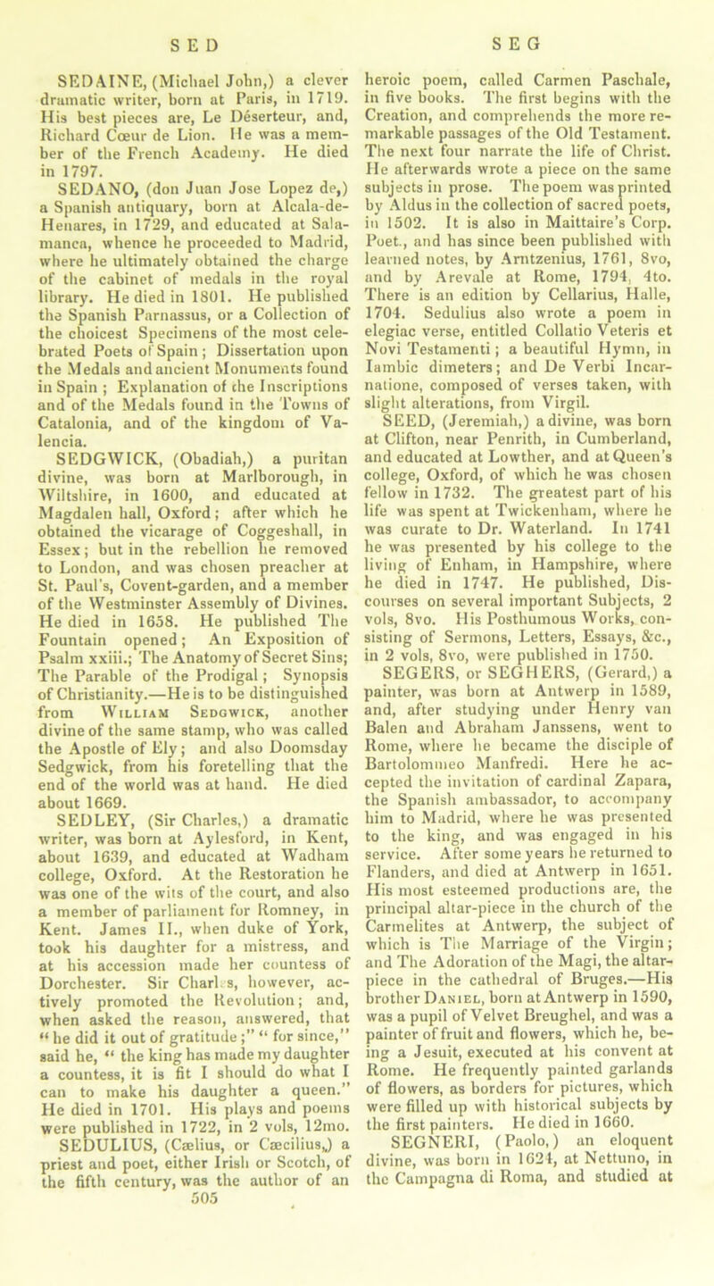 SEDAINE, (Michael John,) a clever dramatic writer, born at Paris, in 1719. His best pieces are, Le Deserteur, and, Richard Coeur de Lion. lie was a mem- ber of the French Academy. He died in 1797. SEDANO, (don Jivan Jose Lopez de,) a Spanish antiquary, born at Alcala-de- Henares, in 1729, and educated at Sala- manca, whence he proceeded to Madrid, where he ultimately obtained the charge of the cabinet of medals in the royal library. He died in 1801. He published the Spanish Parnassus, or a Collection of the choicest Specimens of the most cele- brated Poets o! Spain; Dissertation upon the Medals and ancient Monuments found in Spain ; Explanation of the Inscriptions and of the Medals found in the Towns of Catalonia, and of the kingdom of Va- lencia. SEDGWICK, (Obadiah,) a puritan divine, was born at Marlborough, in Wiltshire, in 1600, and educated at Magdalen hall, Oxford ; after which he obtained the vicarage of Coggeshall, in Essex; but in the rebellion he removed to London, and was chosen preacher at St. Paul's, Covent-garden, and a member of the Westminster Assembly of Divines. He died in 1658. He published The Fountain opened; An Exposition of Psalm xxiii.; The Anatomy of Secret Sins; The Parable of the Prodigal; Synopsis of Christianity.—He is to be distinguished from William Sedgwick, another divine of the same stamp, who was called the Apostle of Ely; and also Doomsday Sedgwick, from his foretelling that the end of the world was at hand. He died about 1669. SEDLEY, (Sir Charles,) a dramatic writer, was born at Aylesford, in Kent, about 1639, and educated at Wadham college, Oxford. At the Restoration he was one of the wits of the court, and also a member of parliament for Romney, in Kent. James II., when duke of York, took his daughter for a mistress, and at his accession made her countess of Dorchester. Sir Charles, however, ac- tively promoted the Revolution; and, when asked the reason, answered, that “ he did it out of gratitude ;” “ for since,” said he, “ the king has made my daughter a countess, it is fit I should do what I can to make his daughter a queen.” He died in 1701. His plays and poems were published in 1722, in 2 vols, 12mo. SEDULIUS, (Cselius, or Caecilius,,) a priest and poet, either Irish or Scotch, of the fifth century, was the author of an 505 heroic poem, called Carmen Paschale, in five books. The first begins with the Creation, and comprehends the more re- markable passages of the Old Testament. The next four narrate the life of Christ. He afterwards wrote a piece on the same subjects in prose. The poem was printed by Aldus in the collection of sacred poets, in 1502. It is also in Maittaire’s Corp. Poet., and has since been published with learned notes, by Anitzenius, 1761, 8vo, and by Arevale at Rome, 1794, 4to. There is an edition by Cellarius, Halle, 1704. Sedulius also wrote a poem in elegiac verse, entitled Collado Veteris et Novi Testamenti; a beautiful Hymn, in Iambic dimeters; and De Verbi Incar- natione, composed of verses taken, with slight alterations, from Virgil. SEED, (Jeremiah,) a divine, was born at Clifton, near Penrith, in Cumberland, and educated at Lowther, and at Queen’s college, Oxford, of which he was chosen fellow in 1732. The greatest part of bis life was spent at Twickenham, where he was curate to Dr. Waterland. In 1741 he was presented by his college to the living of Enham, in Hampshire, where he died in 1747. He published, Dis- courses on several important Subjects, 2 vols, 8vo. His Posthumous Works, con- sisting of Sermons, Letters, Essays, &c., in 2 vols, 8vo, were published in 1750. SEGERS, or SEGHERS, (Gerard,) a painter, was born at Antwerp in 1589, and, after studying under Henry van Balen and Abraham Janssens, went to Rome, where he became the disciple of Bartolommeo Manfredi. Here he ac- cepted the invitation of cardinal Zapara, the Spanish ambassador, to accompany him to Madrid, where he was presented to the king, and was engaged in his service. After some years be returned to Flanders, and died at Antwerp in 1651. His most esteemed productions are, the principal altar-piece in the church of the Carmelites at Antwerp, the subject of which is The Marriage of the Virgin; and The Adoration of the Magi, the altar- piece in the cathedral of Bruges.—His brother Daniel, born at Antwerp in 1590, was a pupil of Velvet Breughel, and was a painter of fruit and flowers, which he, be- ing a Jesuit, executed at his convent at Rome. He frequently painted garlands of flowers, as borders for pictures, which were filled up with historical subjects by the first painters. He died in 1660. SEGNERI, (Paolo,) an eloquent divine, was born in 1624, at Nettuno, in the Campagna di Roma, and studied at