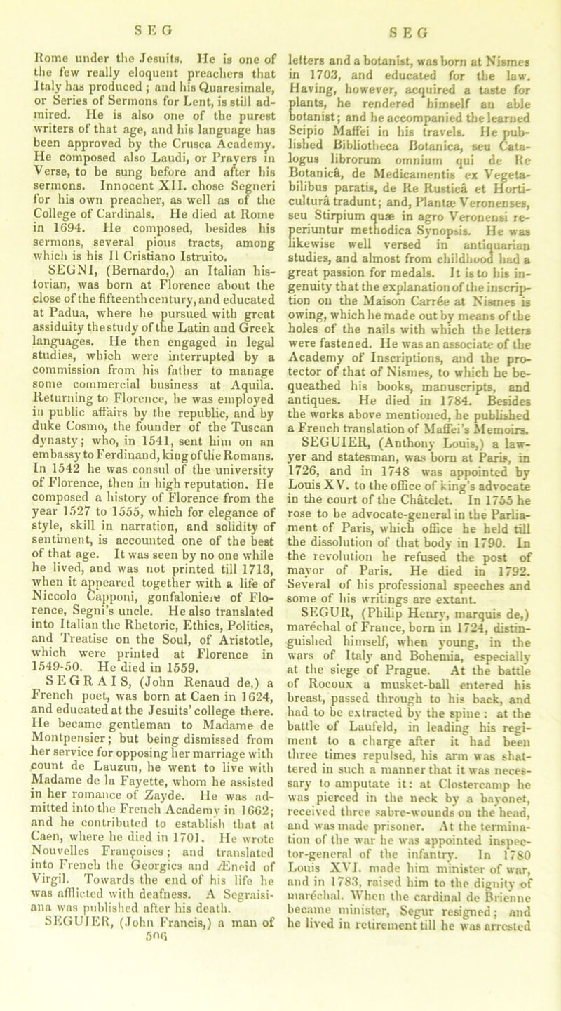 Romo under the Jesuits. He is one of tlie few really eloquent preachers that Italy has produced ; and his Quaresimale, or Series of Sermons for Lent, is still ad- mired. He is also one of the purest writers of that age, and his language has been approved by the Crusca Academy. He composed also Laudi, or Prayers in Verse, to be sung before and after his sermons. Innocent XII. chose Segneri for his own preacher, as well as of the College of Cardinals. He died at Rome in 1694. He composed, besides his sermons, several pious tracts, among which is his II Cristiano Istruito. SEGNI, (Bernardo,) an Italian his- torian, was born at Florence about the close of the fifteenth century, and educated at Padua, where he pursued with great assiduity the study of the Latin and Greek languages. He then engaged in legal studies, which were interrupted by a commission from his father to manage some commercial business at Aquila. Returning to Florence, he was employed in public affairs by the republic, and by duke Cosmo, the founder of the Tuscan dynasty; who, in 1541, sent him on an embassy to Ferdinand, king of the Romans. In 1542 he was consul of the university of Florence, then in high reputation. He composed a history of Florence from the year 1527 to 1555, which for elegance of style, skill in narration, and solidity of sentiment, is accounted one of the best of that age. It was seen by no one while he lived, and was not printed till 1713, when it appeared together with a life of Niecolo Capponi, gonfalonier of Flo- rence, Segni’s uncle. He also translated into Italian the Rhetoric, Ethics, Politics, and Treatise on the Soul, of Aristotle, which were printed at Florence in 1549-50. He died in 1559. SEGRAIS, (John Renaud de,) a French poet, was born at Caen in 1624, and educated at the Jesuits’college there. He became gentleman to Madame de Montpensier; but being dismissed from her service for opposing her marriage with count de Lauzun, he went to live with Madame de la Fayette, whom he assisted in her romance of Zayde. He was ad- mitted into the French Academy in 1662; and he contributed to establish that at Caen, where he died in 1701. He wrote Nouvelles Francises; and translated into French the Georgies and .rEneid of Virgil. Towards the end of his life he was afilicted with deafness. A Segraisi- atia was published after his death. SEGUIER, (John Francis,) a man of 5nc, letters and a botanist, was born at Nismes in 1703, and educated for the law. Having, however, acquired a taste for Elants, he rendered himself an able otanist; and he accompanied the learned Scipio Maffei in his travels. He pub- lished Bibliotheca Botanica, seu Cata- logus librorum omnium qui de Re Botanich, de Medicamentis ex Vegeta- bilibus paratis, de Re Rustiea et Horti- culture tradunt; and, Planta; Veronenses, seu Stirpium quae in agro Veronensi re- periuntur methodica Synopsis. He was likewise well versed in antiquarian studies, and almost from childhood had a great passion for medals. It is to his in- genuity that the explanation of the inscrip- tion on the Maison Carree at Nismes is owing, which he made out by means of the holes of the nails with which the letters were fastened. He was an associate of the Academy of Inscriptions, and the pro- tector of that of Nismes, to which he be- queathed his books, manuscripts, and antiques. He died in 1784. Besides the works above mentioned, he published a French translation of Maffei’s Memoirs. SEGUIER, (Anthony Louis,) a law- yer and statesman, was bom at Paris, in 1726, and in 1748 was appointed by Louis XV. to the office of king’s advocate in the court of the Chatelet. In 1755 he rose to be advocate-general in the Parlia- ment of Paris, which office he held till the dissolution of that body in 1790. In the revolution he refused the post of mayor of Paris. He died in 1792. Several of his professional speeches and some of his writings are extant. SEGUR, (Philip Henry, marquis de,) marechal of France, bom in 1724, distin- guished himself, when young, in the wars of Italy and Bohemia, especially at the siege of Prague. At the battle of Rocoux a musket-ball entered his breast, passed through to his back, and had to be extracted by the spine : at the battle of Laufeld, in leading his regi- ment to a charge after it had been three times repulsed, his arm was shat- tered in such a manner that it was neces- sary to amputate it: at Clostercamp he was pierced in the neck by a bayonet, received three sabre-wounds on the head, and was made prisoner. At the termina- tion of the war he was appointed inspec- tor-general of the infantry. In 1780 Louis XVI. made him minister of war, and in 1783. raised him to the dignity of mardchal. V hen the cardinal de Brienne became minister, Segur resigned; and he lived in retirement till he was arrested