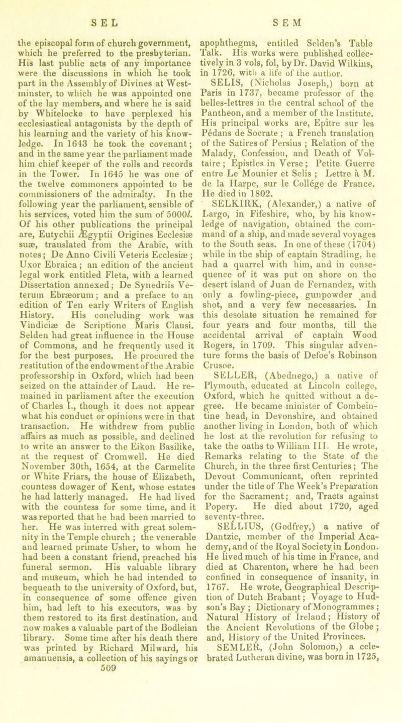 the episcopal form of church government, which he preferred to the presbyterian. His last public acts of any importance were the discussions in which he took part in the Assembly of Divines at West- minster, to which he was appointed one of the lay members, and where he is said by Whitelocke to have perplexed his ecclesiastical antagonists by the depth of his learning and the variety of his know- ledge. In 1643 he took the covenant; and in the same year the parliament made him chief keeper of the rolls and records in the Tower. In 1645 he was one of the twelve commoners appointed to be commissioners of the admiralty. In the following year the parliament, sensible of his services, voted him the sum of 5000/. Of his other publications the principal are, Eutychii /Egyptii Origines Ecclesi® suae, translated from the Arabic, with notes; De Anno Civili Veteris Ecclesise ; Uxor Ebraica; an edition of the ancient legal work entitled Fleta, with a learned Dissertation annexed; De Synedriis Ye- terum Ebrasorum; and a preface to an edition of Ten early Writers of English History. His concluding work was Vindiciae de Scriptione Maris Clausi. Selden had great influence in the House of Commons, and he frequently used it for the best purposes. He procured the restitution of the endowment of the Arabic professorship in Oxford, which had been seized on the attainder of Laud. He re- mained in parliament after the execution of Charles I., though it does not appear what his conduct or opinions were in that transaction. He withdrew from public affairs as much as possible, and declined to write an answer to the Eikon Basilike, at the request of Cromwell. He died November 30th, 1654, at the Carmelite or White Friars, the house of Elizabeth, countess dowager of Kent, whose estates he had latterly managed. He had lived with the countess for some time, and it was reported that he had been married to her. He was interred with great solem- nity in the Temple church ; the venerable and learned primate Usher, to whom he had been a constant friend, preached his funeral sermon. His valuable library and museum, which he had intended to bequeath to the university of Oxford, but, in consequence of some offence given him, had left to his executors, was by them restored to its first destination, and now makes a valuable part of the Bodleian library. Some time after his death there was printed by Richard Milward, his amanuensis, a collection of his sayings or 509 apophthegms, entitled Selden’s Table Talk. His works were published collec- tively in 3 vols, fol, by Dr. David Wilkins, in 1726, with a life of the author. SELIS, (Nicholas Joseph,) born at Paris in 1737, became professor of the belles-lettres in the central school of the Pantheon, and a member of the Institute. His principal works are, Epitre sur les Pedans de Socrate ; a French translation of the Satires of Persius ; Relation of the Malady, Confession, and Death of Vol- taire ; Epistles in Verse; Petite Guerre entre Le Mounier et Selis ; Lettre h M. de la Harpe, sur le College de France. He died in 1802. SELKIRK, (Alexander,) a native of Largo, in Fifeshire, who, by his know- ledge of navigation, obtained the com- mand of a ship, and made several voyages to the South seas. In one of these (1704) while in the ship of captain Stradling, he had a quarrel with him, and in conse- quence of it was put on shore on the desert island of Juan de Fernandez, with only a fowling-piece, gunpowder and shot, and a very few necessaries. In this desolate situation he remained for four years and four months, till the accidental arrival of captain Wood Rogers, in 1709. This singular adven- ture forms the basis of Defoe’s Robinson Crusoe. SELLER, (Abednego,) a native of Plymouth, educated at Lincoln college, Oxford, which he quitted without a de- gree. He became minister of Combein- tine head, in Devonshire, and obtained another living in London, both of which he lost at the revolution for refusing to take the oaths to William III. He wrote, Remarks relating to the State of the Church, in the three first Centuries ; The Devout Communicant, often reprinted under the title of The Week’s Preparation for the Sacrament; and, Tracts against Popery. He died about 1720, aged seventy-three. SELL1US, (Godfrey,) a native of Dantzic, member of the Imperial Aca- demy, and of the Royal Society.in London. He lived much of his time in France, and died at Charenton, where he had been confined in consequence of insanity, in 1767. He wrote, Geographical Descrip- tion of Dutch Brabant; Voyage to Hud- son’s Bay ; Dictionary of Monogrammes ; Natural History of Ireland; History of the Ancient Revolutions of the Globe ; and, History of the United Provinces. SEMLER, (John Solomon,) a cele- brated Lutheran divine, was born in 1725,