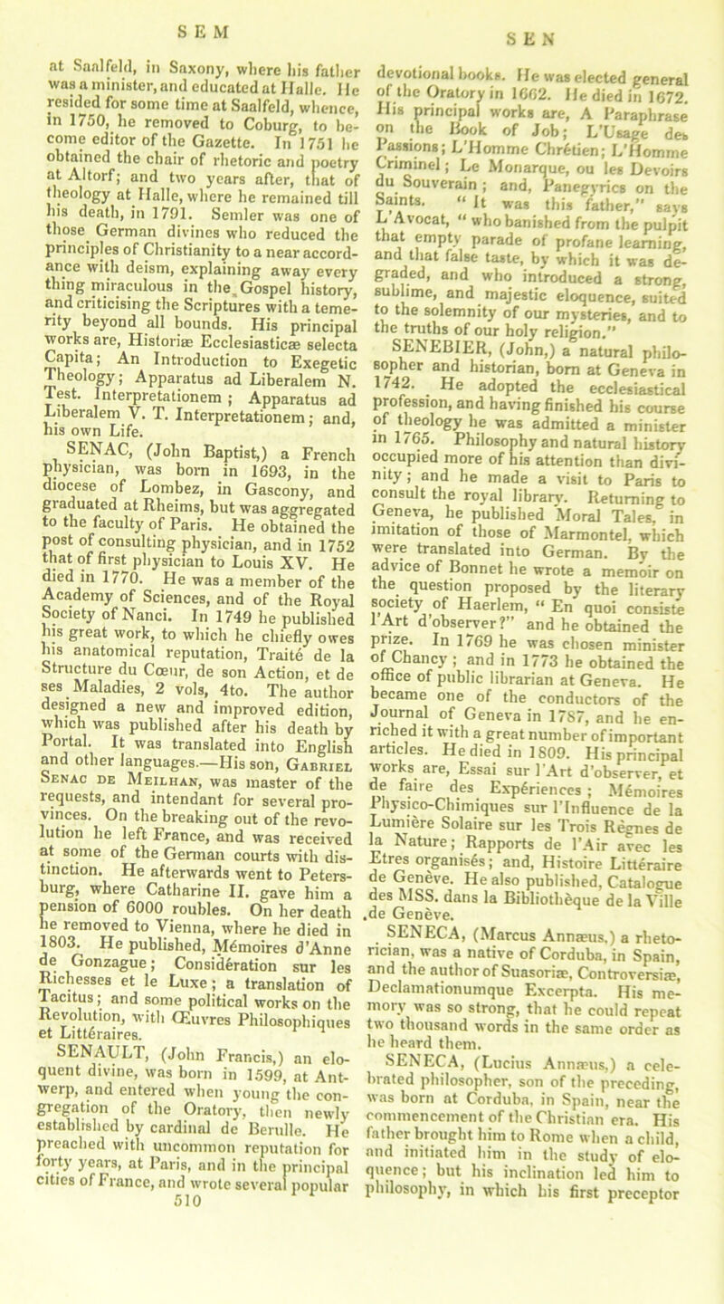 at Saalfeld, in Saxony, where his father was a minister, and educated at Halle. He resided for some time at Saalfeld, whence, in 1750, he removed to Coburg, to be- come editor of the Gazette. In 1751 he obtained the chair of rhetoric and poetry at Altorf; and two years after, that of theology at Halle, where he remained till his death, in 1791. Sender was one of those. German divines who reduced the principles of Christianity to a near accord- ance with deism, explaining away every thing miraculous in the,Gospel history, and criticising the Scriptures with a teme- rity beyond all bounds. His principal works are, Historiae Ecclesiastic® selecta Capita; An Introduction to Exegetic Theology; Apparatus ad Liberalem N. Test. Interpretationem ; Apparatus ad Liberalem V. T. Interpretationem; and, his own Life. SENAC, (John Baptist,) a French physician, was born in 1693, in the diocese of Lombez, in Gascony, and graduated at Rheims, but was aggregated to the faculty of Paris. He obtained the post of consulting physician, and in 1752 that of first physician to Louis XV. He died in 1770. He was a member of the Academy of Sciences, and of the Royal Society of Nanci. In 1749 he published lus great work, to which he chiefly owes Ins anatomical reputation, Traite de la Structure du Coeur, de son Action, et de ses Maladies, 2 vols, 4to. The author designed a new and improved edition, which was published after his death by Portal. It was translated into English and other languages—His son, Gabriel Senac de Meilhan, was master of the requests, and intendant for several pro- vinces. On the breaking out of the revo- lution he left France, and was received at some of the German courts with dis- tinction. He afterwards went to Peters- burg, where Catharine II. gave him a pension of 6000 roubles. On her death he removed to Vienna, where he died in 1803. He published, M&noires d’Anne de Gonzague; Consideration sur les Richesses et le Luxe; a translation of Tacitus; and some political works on the Revolution, with CEuvres Philosophiques et Littdraires. 1 SENAULT, (John Francis,) an elo- quent divine, was born in 1599, at Ant- werp, and entered when young the con- gregation of the Oratory, then newly established by cardinal de Berulle. He preached with uncommon reputation for forty years, at Paris, and ill the principal cities of France, and wrote several popular SEN devotional hooks. He was elected general of the Oratory in 1662. He died in 1672. His principal works are, A Paraphrase on the Book of Jobj L/Usage det Passions; L’Homme Chretien; L’Homrae Criminel; Le Monarque, ou leg Devoirs du Souverain ; and, Panegyrics on the Saints. “ It was this father,” says L Avocat, “ who banished from the pulpit that empty parade of profane learning, and that false tagte, by which it was de- wll° introduced a strong, sublime, and majestic eloquence, suited to the solemnity of our mysteries, and to the truths of our holy religion.” SENEBIER, (John,) a natural philo- sopher and historian, bom at Geneva in 1742. He adopted the ecclesiastical profession, and having finished his course of theology he was admitted a minister in 1765. Philosophy and natural history occupied more of his attention than divi- nity ; and he made a visit to Paris to consult the royal librarv. Returning to Geneva, he published Moral Tales, in imitation of those of Marmontel, which were translated into German. Bv the advice of Bonnet he wrote a memoir on the question proposed by the literary society of Haerlem, “ En quoi consiste lArt d observer?” and he obtained the prize. In 1769 he was chosen minister of Chancy ; and in 1773 he obtained the office of public librarian at Geneva. He became one of the conductors of the Journal of Geneva in 1787, and he en- riched it with a great number of important articles. He died in 1809. His principal woiks. are, Essai sur 1 Art d'observer, et de fane des Experiences ; M£moires Physico-Chimiques sur l’lnfluence de la Lumiere Solaire sur les Trois Regnes de la Nature; Rapports de l’Air avec les Etres organises; and, Histoire Litteraire de Geneve. He also published, Catalogue des MSS. dans la Bibliotheque de la Ville .de Geneve. SENECA, (Marcus Annaeus.) a rheto- rician, was a native of Corduba, in Spain, and the author of Suasorias, Controversiae, Declamationumque Excerpta. His me- moiy was so strong, that he could repeat two thousand words in the same order as he heard them. SENECA, (Lucius Annaeus,) a cele- brated philosopher, son of the preceding, was born at Corduba, in Spain, near the commencement of the Christian era. His father brought him to Rome when a child, and initiated him in the study of elo- quence ; but his inclination led him to philosophy, in which bis first preceptor