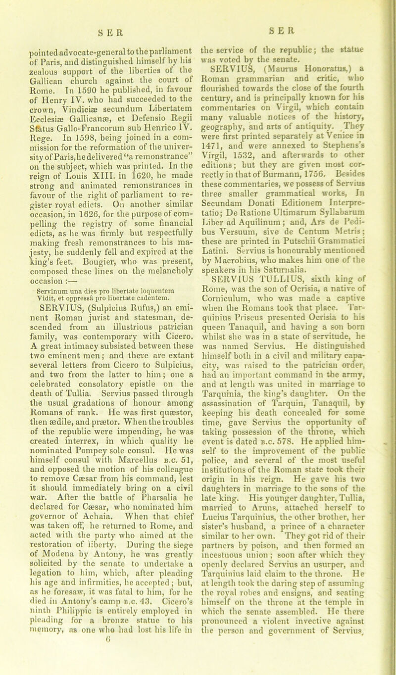 pointed advocate-general to the parliament of Paris, and distinguished himself by his zealous support of the liberties of the Gallican church against the court of Rome. In 1590 he published, in favour of Henry IV. who had succeeded to the crown, Vindiciae secundum Libertatem Ecclesise Gallicanse, et Defensio Regii Sfhtus Gallo-Francorum sub Henrico IV. Rege. In 1598, being joined in a com- mission for the reformation of the univer- sity of Paris,he delivered “a remonstrance” on the subject, which was printed. In the reign of Louis XIII. in 1620, he made strong and animated remonstrances in favour of the right of parliament to re- gister royal edicts. On another similar occasion, in 1626, for the purpose of com- pelling the registry of some financial edicts, as he was firmly but respectfully making fresh remonstrances to his ma- jesty, he suddenly fell and expired at the king’s feet. Bougier, who was present, composed these lines on the melancholy occasion :— Servlnura una dies pro libertate loquentem Vidit, et oppress® pro libertate cadentem. SERVIUS, (Sulpicius Rufu3,) an emi- nent Roman jurist and statesman, de- scended from an illustrious patrician family, was contemporary with Cicero. A great intimacy subsisted between these two eminent men; and there are extant several letters from Cicero to Sulpicius, and two from the latter to him; one a celebrated consolatory epistle on the death of Tullia. Servius passed through the usual gradations of honour among Romans of rank. He was first quaestor, then sedile, and praetor. When the troubles of the republic were impending, he was created interrex, in which quality he nominated Pompey sole consul. He was himself consul with Marcellus b.c. 51, and opposed the motion of his colleague to remove Caesar from his command, lest it should immediately bring on a civil war. After the battle of Pharsalia he declared for Caesar, who nominated him governor of Achaia. When that chief was taken off, he returned to Rome, and acted with the party who aimed at the restoration of liberty. During the siege of Modena by Antony, he was greatly solicited by the senate to undertake a legation to him, which, after pleading his age and infirmities, he accepted ; but, ns he foresaw, it was fatal to him, for he died in Antony’s camp n.c. 43. Cicero's ninth Philippic is entirely employed in pleading for a bronze statue to his memory, as one who had lost his life in 6 the service of the republic; the statue was voted by the senate. SERVIUS, (Maurus Honoratus,) a Roman grammarian and critic, who flourished towards the close of the fourth century, and is principally known for his commentaries on Virgil, which contain many valuable notices of the his tor)’, geography, and arts of antiquity. They were first printed separately at Venice in 1471, and were annexed to Stephens’s Virgil, 1532, and afterwards to other editions; but they are given most cor- rectly in that of Burmann, 1756. Besides these commentaries, we possess of Servius three smaller grammatical works, In Secundam Donati Editionem Interpre- tatio; De Ilatione Ultimarum Syllabarum Liber ad Aquilinum ; and, Ars de Pedi- bus Versuum, sive de Centum Metris; these are printed in Putschii Grammatici Latini. Servius is honourably mentioned by Macrobius, who makes him one of the speakers in his Saturnalia. SERVIUS TULLIUS, sixth king of Rome, was the son of Ocrisia, a native of Corniculum, who was made a captive when the Romans took that place. Tar- quinius Priseus presented Ocrisia to his queen Tanaqttil, and having a son born whilst she was in a state of servitude, he was named Servius. He distinguished himself both in a civil and military capa- city, was raised to the patrician order, had an important command in the army, and at length was united in marriage to Tarquinia, the king’s daughter. On the assassination of Tarquin, Tanaqui], by- keeping his death concealed for some time, gave Servius the opportunity of taking possession of the throne, which event is dated b.c. 578. He applied him- self to the improvement of the public police, and several of the most useful institutions of the Roman state took their origin in his reign. He gave his two daughters in marriage to the sons of the late king. His younger daughter, Tullia, married to Aruns, attached herself to Lucius Tarquinius, the other brother, her sister’s husband, a prince of a character similar to her own. They got rid of their partners by poison, and then formed an incestuous union ; soon after which they openly declared Servius an usurper, and Tarquinius laid claim to the throne. He at length took the daring step of assuming the royal robes .and ensigns, and seating himself on the throne at the temple in which the senate assembled. He there pronounced a violent invective against the person and government of Servius,