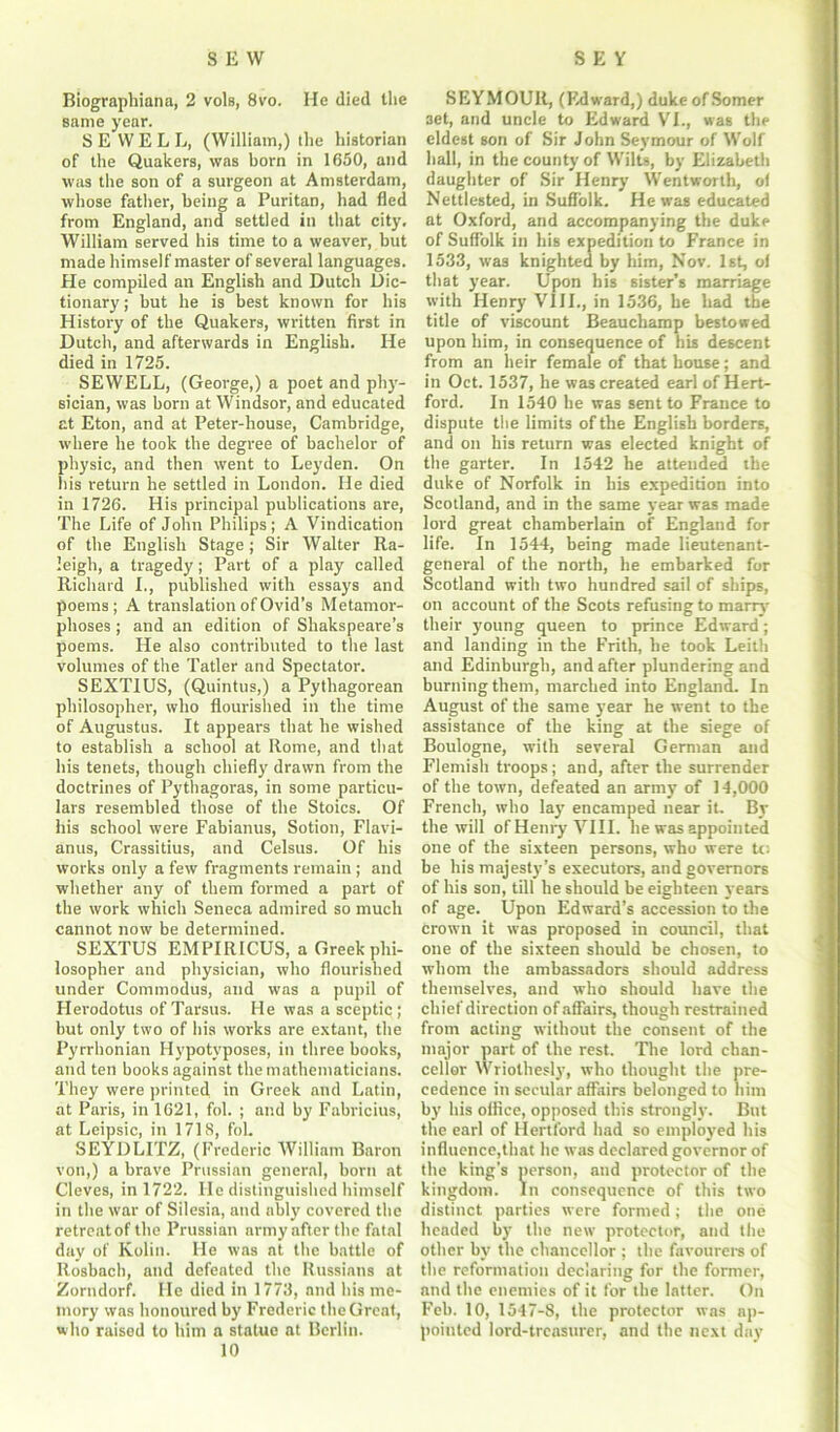 Biographiana, 2 vols, 8vo. He died the same year. SEWELL, (William,) the historian of the Quakers, was born in 1650, and was the son of a surgeon at Amsterdam, whose father, being a Puritan, had fled from England, and settled in that city. William served his time to a weaver, but made himself master of several languages. He compiled an English and Dutch Dic- tionary; but he is best known for his History of the Quakers, written first in Dutch, and afterwards in English. He died in 1725. SEWELL, (George,) a poet and phy- sician, was born at Windsor, and educated at Eton, and at Peter-house, Cambridge, where he took the degree of bachelor of physic, and then went to Leyden. On his return he settled in London. He died in 1726. His principal publications are, The Life of John Philips; A Vindication of the English Stage; Sir Walter Ra- leigh, a tragedy; Part of a play called Richard I., published with essays and poems ; A translation of Ovid’s Metamor- phoses ; and an edition of Shakspeare’s poems. He also contributed to the last volumes of the Tatler and Spectator. SEXTIUS, (Quintus,) a Pythagorean philosopher', who flourished in the time of Augustus. It appeal's that be wished to establish a school at Rome, and that his tenets, though chiefly drawn from the doctrines of Pythagoras, in some particu- lars resembled those of the Stoics. Of his school were Fabianus, Sotion, Flavi- anus, Crassitius, and Celsus. Of his works only a few fragments remain; and whether any of them formed a part of the work which Seneca admired so much cannot now be determined. SEXTUS EMPIRICUS, a Greek phi- losopher and physician, who flourished under Commodus, and was a pupil of Herodotus of Tarsus. He was a sceptic; but only two of his works are extant, the Pyrrhonian Hypotyposes, in three books, and ten books against the mathematicians. They were printed in Greek and Latin, at Paris, in 1621, fol. ; and by Fabricius, at Leipsic, in 1718, fob SEYDLITZ, (Frederic William Baron von,) a brave Prussian general, born at Cleves, in 1722. He distinguished himself in the war of Silesia, and ably covered the retreat of the Prussian army after the fatal day of Kolin. He was nt the battle of Rosbach, and defeated the Russians at Zortidorf. He died in 1773, and his me- mory was honoured by Frederic the Great, who raised to him a statue at Berlin. 10 SEYMOUR, (Edward,) duke ofSomer set, and uncle to Edward VI., was the eldest son of Sir John Seymour of Wolf hall, in the county of Wilts, by Elizabeth daughter of Sir Henry Wentworth, ot Nettlested, in Suffolk. He was educated at Oxford, and accompanying the duke of Suffolk in his expedition to France in 1533, was knighted by him, Nov. 1st, of that year. Upon his sister’s marriage with Henry VIII., in 1536, he had the title of viscount Beauchamp bestowed upon him, in consequence of his descent from an heir female of that bouse; and in Oct. 1537, he was created earl of Hert- ford. In 1540 he was sent to France to dispute the limits of the English borders, and on his return was elected knight of the garter. In 1542 he attended the duke of Norfolk in his expedition into Scotland, and in the same year was made lord great chamberlain of England for life. In 1544, being made lieutenant- general of the north, he embarked for Scotland with two hundred sail of ships, on account of the Scots refusing to marry their young queen to prince Edward; and landing in the Frith, he took Leith and Edinburgh, and after plundering and burning them, marched into England. In August of the same year he went to the assistance of the king at the siege of Boulogne, with several German and Flemish troops; and, after the surrender of the town, defeated an army of 14,000 French, who lay encamped near it. By the will of Henry VIII. he was appointed one of the sixteen persons, who were tc: be his majesty’s executors, and governors of his son, till he should be eighteen years of age. Upon Edward’s accession to the crown it was proposed in council, that one of the sixteen should be chosen, to whom the ambassadors should address themselves, and who should have the chief direction of affairs, though restrained from acting without the consent of the major part of the rest. The lord chan- cellor Wriothesly, who thought the pre- cedence in secular affairs belonged to him by his office, opposed this strongly. But the earl of Hertford had so employed his influence,that lie was declared governor of the king’s person, and protector of the kingdom. In consequence of this two distinct parties were formed; the one headed by the new protector, and the other by the chancellor ; the favourers of the reformation declaring for the former, and the enemies of it for the latter. On Feb. 10, 1547-8, the protector was ap- pointed lord-treasurer, and the next day