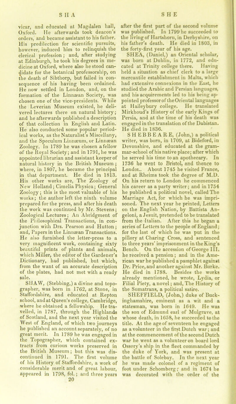 vicar, and educated at Magdalen hall, Oxford. He afterwards took deacon’s orders, and became assistant to his father. His predilection for scientific pursuits, however, induced him to relinquish the clerical profession ; and, after studying at Edinburgh, he took his degrees in me- dicine at Oxford, where also he stood can- didate for the botanical professorship, on the death of Sibthorp, but failed in con- sequence of his having been ordained. He now settled in London, and, on the formation of the Linnman Society, was chosen one of the vice-presidents. While the Leverian Museum existed, he deli- vered lectures there on natural history; and he afterwards published a description of that collection in English and Latin. He also conducted some popular period- ical works, as the Naturalist’s Miscellany, and the Speculum Linnasum, or Linnsean Zoology. In 1789 he was chosen a fellow of the Royal Society; and in 1791, he was appointed librarian and assistant keeper of natural history in the British Museum; where, in 1807, he became the principal in that department. He died in 1813. H is other works are, The Zoology of New Holland; Cimelia Physica; General Zoology; this is the most valuable of his works; the author left the ninth volume prepared for the press, and after his death the work was continued by Mr. Stevens; Zoological Lectures ; An Abridgment of the Philosophical Transactions, in con- junction with Drs. Pearson and Hutton; and, Papers in the Linnsean Transactions. He also furnished the letter-press to a very magnificent work, containing sixty beautiful prints of plants and animals, which Miller, the editor of the Gardener’s Dictionary, had published, but which, from the want of an accurate description of the plates, had not met with a ready sale. SHAW, (Stebbing,) a divine and topo- grapher, was born in 1762, at Stone, in Staffordshire, and educated at Repton school, and at Queen’s college, Cambridge, where he obtained a fellowship. He tra- velled, in 1787, through the Highlands of Scotland, and the next year visited the West of England, of which two journeys he published an account separately, of no great merit. In 1789 he was engaged in the Topographer, which contained ex- tracts from curious works preserved in the British Museum; but this was dis- continued in 1791. The first volume of his History of Staffordshire, a work of considerable merit and of great labour, appeared in 1798, fob; and three years after the first part of the second volume was published. In 1799 he succeeded to the living of Hartshorn, in Derbyshire, on his father’s death. He died in 1803, in the forty-first year of his age. SHEA, (Daniel,) an Oriental scholar, was bom at Dublin, in 1772, and edu- cated at Trinity college there. Having held a situation as chief clerk to a large mercantile establishment in Malta, which had extensive connexions in the East, he studied the Arabic and Persian languages, and bis acquirements led to his being ap- pointed professorof theOriental languages at Hailey bury college. He translated Mirkhoud’s History of the early Kings of Persia, and at the time of his death was engaged in the translation of the Dabistan. He died in 1836. SHEBBEARE, (John,) a political writer, was bom, in 1709, at Bideford, in Devonshire, and educated at the gram- mar-school of his native place; after which he served his time to an apothecary. In 1736 he went to Bristol, and thence to London. About 1745 he visited France, and at Rheims took the degree of M.D. On his return to London he commenced his career as a party writer; and in 1754 he published a political novel, called The Marriage Act, for which he was impri- soned. The next year he printed, Letters on the English Nation, by Battista An- geloni, a Jesuit, pretended to be translated from the -Italian. After this he began a series of Letters to the people of England; for the last of which he was put in the pillory at Charing Cross, and sentenced to three years’ imprisonment in the King’s Bench. On the accession of George III. he received a pension ; and in the Ame- rican war he published a pamphlet against Dr. Price, and another against Mr. Burke. He died in 1788. Besides the works already mentioned, he wrote, Lydia, or Filial Piety, a novel; and, The History of the Sumatrans, a political satire. SHEFFIELD, (John,) duke of Buck- inghamshire, eminent as a wit and a statesman, was born in 1649. He was the son of Edmund earl of Mulgrave, at whose death, in 1658, he succeeded to the title. At the age of seventeen he engaged as a volunteer in the first Dutch war; and at the commencement of the second Dutch war he went as a volunteer on board lord Ossory’s ship in the fleet commanded by the duke of York, and was present at the battle of Solebay\ In the next year he was made colonel of a regiment of foot under Schomberg; and in 1674 he was decorated with the order of the