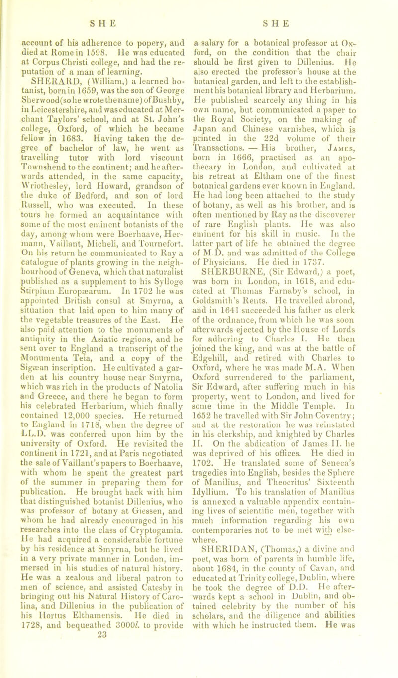 account of his adherence to popery, and died at Rome in 1598. He was educated at Corpus Christi college, and had the re- putation of a man of learning. SHERARD, (William,) a learned bo- tanist, born in 1659, was the son of George Sherwood(sohe wrote thename)ofBushby, in Leicestershire, and was educated at Mer- chant Taylors’ school, and at St. John’s college, Oxford, of which he became fellow in 1683. Having taken the de- gree of bachelor of law, he went as travelling tutor with lord viscount Townshend to the continent; and heafter- wards attended, in the same capacity, Wriothesley, lord Howard, grandson of the duke of Bedford, and son of lord Russell, who was executed. In these tours he formed an acquaintance with some of the most eminent botanists of the day, among whom were Boerhaave, Her- mann, Vaillant, Micheli, and Tournefort. On his return he communicated to Ray a catalogue of plants growing in the neigh- bourhood of Geneva, which that naturalist published as a supplement to his Sylloge Stirpium Europaearum. In 1702 he was appointed British consul at Smyrna, a situation that laid open to him many of the vegetable treasures of the East. He also paid attention to the monuments of antiquity in the Asiatic regions, and he sent over to England a transcript of the Monumenta Teia, and a copy of the Sigaean inscription. He cultivated a gar- den at his country house near Smyrna, which was rich in the products of Natolia and Greece, and there he began to form his celebrated Herbarium, which finally contained 12,000 species. He returned to England in 1718, when the degree of LL.D. was conferred upon him by the university of Oxford. He revisited the continent in 1721, and at Paris negotiated the sale of Vaillant’s papers to Boerhaave, with whom he spent the greatest part of the summer in preparing them for publication. He brought back with him that distinguished botanist Dillenius, who was professor of botany at Giessen, and whom he had already encouraged in his researches into the class of Cryptogamia. He had acquired a considerable fortune by his residence at Smyrna, but he lived in a very private manner in London, im- mersed in his studies of natural history. He was a zealous and liberal patron to men of science, and assisted Catesby in bringing out his Natural History of Caro- lina, and Dillenius in the publication of his Hortus Elthamensis. He died in 1728, and bequeathed 3000/. to provide 23 a salary for a botanical professor at Ox- ford, on the condition that the chair should be first given to Dillenius. He also erected the professor’s house at the botanical garden, and left to the establish- ment his botanical library and Herbarium. He published scarcely any thing in his own name, but communicated a paper to the Royal Society, on the making of Japan and Chinese varnishes, which is printed in the 22d volume of their Transactions. — His brother, James, born in 1666, practised as an apo- thecary in London, and cultivated at his retreat at Eltham one of the finest botanical gardens ever known in England. He had long been attached to the study of botany, as well as his brother, and is often mentioned by Ray as the discoverer of rare English plants. He was also eminent for his skill in music. In the latter part of life he obtained the degree of M D. and was admitted of the College of Physicians. He died in 1737. SHERBURNE, (Sir Edward,) a poet, was born in London, in 1618, and edu- cated at Thomas Farnuby’s school, in Goldsmith’s Rents. He travelled abroad, and in 1641 succeeded his father as clerk of the ordnance, from which he was soon afterwards ejected by the House of Lords for adhering to Charles I. He then joined the king, and was at the battle of Edgehill, and retired with Charles to Oxford, where he was made M. A. When Oxford surrendered to the parliament, Sir Edward, after suffering much in his property, went to London, and lived for some time in the Middle Temple. In 1652 he travelled with Sir John Coventry; and at the restoration he was reinstated in his clerkship, and knighted by Charles II. On the abdication of James II. he was deprived of his offices. He died in 1702. He translated some of Seneca’s tragedies into English, besides the Sphere of Manilius, and Theocritus’ Sixteenth Idyllium. To his translation of Manilius is annexed a valuable appendix contain- ing lives of scientific men, together with much information regarding his own contemporaries not to be met with else- where. SHERIDAN, (Thomas,) a divine and poet, was born of parents in bumble life, about 1684, in the county of Cavan, and educated at Trinity college, Dublin, where he took the degree of D.D. He after- wards kept a school in Dublin, and ob- tained celebrity by the number of his scholars, and the diligence and abilities with which he instructed them. He was