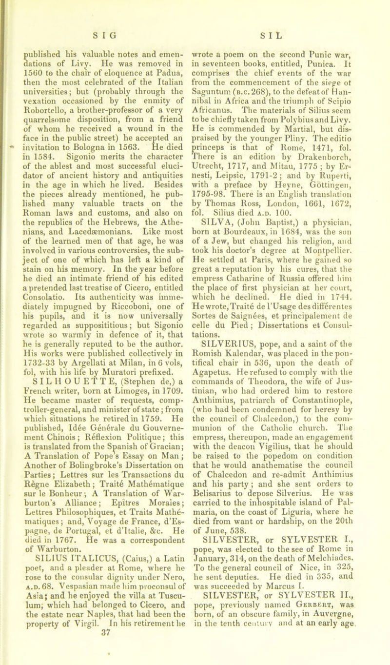 ublished his valuable notes and emen- ations of Livy. He was removed in 15(50 to the chair of eloquence at Padua, then the most celebrated of the Italian universities; but (probably through the vexation occasioned by the enmity of Robortello, a brother-professor of a very quarrelsome disposition, from a friend of whom he received a wound in the face in the public street) he accepted an invitation to Bologna in 1563. He died in 1584. Sigonio merits the character of the ablest and most successful eluci- dator of ancient history and antiquities in the age in which he lived. Besides the pieces already mentioned, he pub- lished many valuable tracts on the Roman laws and customs, and also on the republics of the Hebrews, the Athe- nians, and Lacedaemonians. Like most of the learned men of that age, he was involved in various controversies, the sub- ject of one of which has left a kind of stain on his memory. In the year before he died an intimate friend of his edited a pretended last treatise of Cicero, entitled Consolatio. Its authenticity was imme- diately impugned by Riccoboni, one of his pupils, and it is now universally regarded as supposititious; but Sigonio wrote so warmly in defence of it, that he is generally reputed to be the author. His works were published collectively in 1732-33 by Argellati at Milan, in 6 vols, fol, with his life by Muratori prefixed. SILHOUETTE, (Stephen de,) a French writer, born at Limoges, in 1709. He became master of requests, comp- troller-general, and minister of state; from which situations he retired in 1759. He published, Idee Generate du Gouverne- ment Chinois; Reflexion Politique; this is translated from the Spanish of Gracian; A Translation of Pope’s Essay on Man; Another of Bolingbroke’s Dissertation on Parties; Lettres sur les Transactions du Regne Elizabeth; Traite Mathematique sur le Bonheur; A Translation of War- burton’s Alliance; Epitres Morales; Lettres Philosopbiques, et Traits Mathe- matiques; and, Voyage de France, d’Es- pagne, de Portugal, et d’ltalie, &c. He died in 1767. He was a correspondent of Warburton. SILIUS ITALICUS, (Caius,) a Latin poet, and a pleader at Rome, where he rose to the consular dignity under Nero, a.d. 68. Vespasian made him proconsul of Asia; and he enjoyed the villa at Tuscu- lum; which had belonged to Cicero, and the estate near Naples, that had been the property of Virgil. In his retirement he wrote a poem on the second Punic war, in seventeen books, entitled, Punica. It comprises the chief events of the war from the commencement of the siege ot Saguntum (b.c.268), to the defeat of Han- nibal in Africa and the triumph of Scipio Africanus. The materials of Silius seem to be chiefly taken from Polybius and Livy. He is commended by Martial, but dis- praised by the younger Pliny. The editio princeps is that of Rome, 1471, fol. There is an edition by Drakenborch, Utrecht, 1717, and Mitau, 1775 ; by Er- nest!, Leipsic, 1791-2; and by Ruperti, with a preface by Heyne, Gottingen, 1795-98. There is an English translation by Thomas Ross, London, 1661, 1672, fol. Silius died a.d. 100. SILVA, (John Baptist,) a physician, born at Bourdeaux, in 1684, was the son of a Jew, but changed his religion, and took his doctor’s degree at Montpellier. He settled at Paris, where he gained so great a reputation by his cures, that the empress Catharine of Russia offered him the place of first physician at her court, which he declined. He died in 1744. He wrote, Traite de l’Usage desdifferentes Sortes de Saign6es, et principalemerit de celle du Pied ; Dissertations et Consul- tations. SILVERIUS, pope, and a saint of the Romish Kalendar, was placed in the pon- tifical chair in 536, upon the death of Agapetus. He refused to comply with the commands of Theodora, the wife of Jus- tinian, who had ordered him to restore Anthimius, patriarch of Constantinople, (who had been condemned for heresy by the council of Chalcedon,) to the com- munion of the Catholic church. The empress, thereupon, made an engagement with the deacon Vigilius, that he should be raised to the popedom on condition that he would anathematise the council of Chalcedon and re-admit Anthimius and his party; and she sent orders to Belisarius to depose Silverius. He was carried to the inhospitable island of Pal- maria, on the coast of Liguria, where he died from want or hardship, on the 20th of June, 538. SILVESTER, or SYLVESTER I., pope, was elected to the see of Rome in January, 314, on the death of Melchiades. To the general council of Nice, in 325, he sent deputies. He died in 335, and was succeeded by Marcus I. SILVESTER, or SYLVESTER II., pope, previously named Gerdert, was born, of an obscure family, in Auvergne, in the tenth century and at an early age