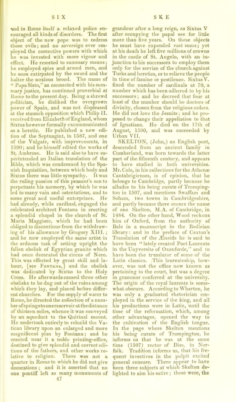 and in Rome itself a relaxed police en- couraged all kinds of disorders. The first object of the new pope was to redress those evils; and no sovereign ever em- ployed the corrective powers with which lie was invested with more vigour and effect. He resorted to summary means; he employed spies and armed men, and he soon extirpated by the sword and the halter the noxious brood. The name of “ PapaSisto,” as connected with his sum- mary justice, has continued proverbial at Rome to the present day. Being a shrewd politician, he disliked the overgrown power of Spain, and was not displeased at the staunch opposition which Philip II. received from Elizabeth of England, whom Sixtus however formally excommunicated as a heretic. He published a new edi- tion of the Septuagint, in 1587, and one of the Vulgate, with improvements, in 1590; and he himself edited the works of St. Ambrose. He is said also to have su- perintended an Italian translation of the Bible, which was condemned by the Spa- nish Inquisition, between which body and Sixtus there was little sympathy. It was the ruling passion of this peasant’s son to perpetuate his memory, by which he was led to many vain and ostentatious, and to some great and useful enterprises. He had already, while cardinal, engaged the celebrated architect Fontana in erecting a splendid chapel in the church of St. Maria Maggiore, which he had been obliged to discontinue from the withdraw- ing of his allowance by Gregory XIII. ; and he now employed the same artist in the arduous task of setting upright the fallen obelisk of Egyptian granite which had once decorated the circus of Nero. This was effected by great skill and la- bour, [see Fontana,] and the obelisk was dedicated by Sixtus to the Holy Cross. He afterwards caused three other obelisks to be dug out of the ruins among which they lay, and placed before differ- ent churches. For the supply of water to Rome, he directed the collection of a num- ber ofsprings to onereservoir at the distance of thirteen miles, whence it was conveyed by an aqueduct to the Quirinal mount. He undertook entirely to rebuild the Va- tican library upon an enlarged and more magnificent plan by Fontana; and he erected near it a noble printing-office, destined to give splendid and correct edi- tions of the fathers, and other works re- lative to religion. There was not a quarter in Rome to which he did not give decorations ; and it is asserted that no one pontiff left so many monuments of 47 grandeur after a long reign, as Sixtus V after occupying the papal see for little more than five years. On these objects he must have expended vast sums; yet at his death he left five millions of crowns in the castle of St. Angelo, with an in- junction to his successors to employ them only for the service of the church against Turks and heretics, or to relieve the people in time of famine or pestilence. Sixtus V. fixed the number of cardinals at 70, a number which has been adhered to by his successors; and he decreed that four at least of the number should be doctors of divinity, chosen from the religious orders. He did not love the Jesuits; and he pro- posed to change their appellation to that of Ignatians. He died on the 17th of August, 1590, and was succeeded bv Urban VII. SKELTON, (John,) an English poet, descended from an ancient family in Cumberland, was born towards the latter part of the fifteenth century, and appears to have studied in both universities. Mr. Cole, in his collections for the Athen® Cantabrigienses, is of opinion, that he belongs to Cambridge, partly because be alludes to his being curate of Tromping- ton in 1507, and mentions Swaffam and Soham, two towns in Cambridgeshire, and partly because there occurs the name of one Skelton, M.A. of Cambridge, in 1484. On the other hand, Wood reckons him of Oxford, from the authority of Bale in a manuscript in the Bodleian library: and in the preface of Caxton’s Translation of the iEneids he is said to have been “ lately created Poet Laureate in the Unyversite of Oxenforde,” and to have been the translator of some of the Latin classics. This laureateship, how- ever, was not the office now known as pertaining to the court, but was a degree in grammar conferred at the university. The origin of the royal laureate is some- what obscure. According to Wharton, he was only a graduated rhetorician em- ployed in the service of the king, and ail his productions were in Latin, until the time of the reformation, which, among other advantages, opened the way to the cultivation of the English tongue. In the page where Skelton mentions his being curate of Trompington, he informs us that he was at the same time (1507) rector of Diss, in Nor- folk. Tradition informs us, that bis fre- quent invectives in the pulpit excited general censure. There appear to have been three subjects at which Skelton de- lighted to aim his satire ; these were, the