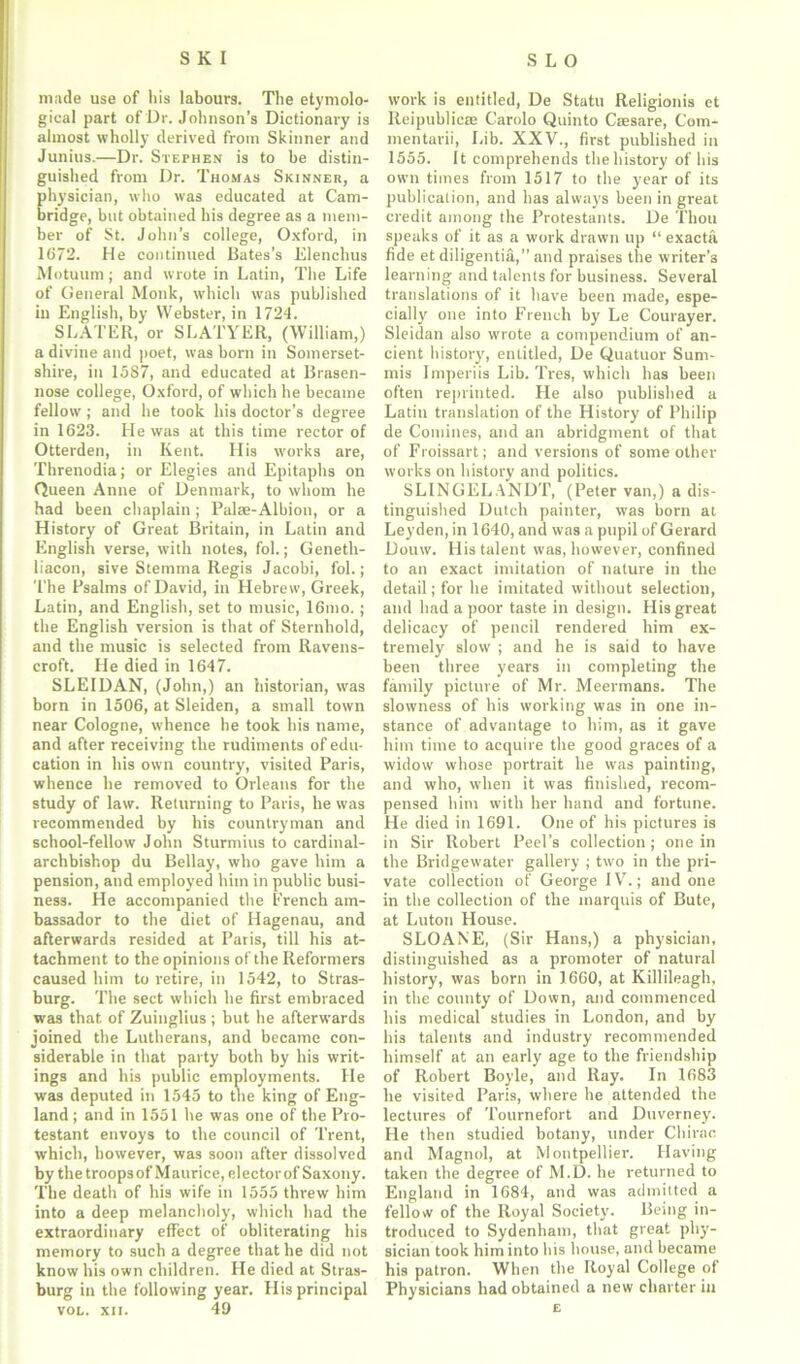 made use of his labours. The etymolo- gical part of Dr. Johnson’s Dictionary is almost wholly derived from Skinner and Junius.—Dr. Stephen is to be distin- guished from Dr. Thomas Skinner, a physician, who was educated at Cam- bridge, but obtained his degree as a mem- ber of St. John’s college, Oxford, in 1672. He continued Bates’s Elenclius Motuum; and wrote in Latin, The Life of General Monk, which was published in English, by Webster, in 1724. SLATER, or SLATYER, (William,) a divine and poet, was born in Somerset- shire, in 1587, and educated at Brasen- nose college, Oxford, of which he became fellow ; and he took his doctor’s degree in 1623. He was at this time rector of Otterden, in Kent. His works are, Threnodia; or Elegies and Epitaphs on Queen Anne of Denmark, to whom he had been chaplain ; Palaa-Albion, or a History of Great Britain, in Latin and English verse, with notes, fol.; Geneth- liacon, sive Stemma Regis Jacobi, fol.; The Psalms of David, in Hebrew, Greek, Latin, and English, set to music, 16mo.; the English version is that of Sternhold, and the music is selected from Ravens- croft. He died in 1647. SLEIDAN, (John,) an historian, was born in 1506, at Sleiden, a small town near Cologne, whence he took his name, and after receiving the rudiments of edu- cation in his own country, visited Paris, whence he removed to Orleans for the study of law. Returning to Paris, he was recommended by his countryman and school-fellow John Sturmius to cardinal- archbishop du Bellay, who gave him a pension, and employed him in public busi- ness. He accompanied the French am- bassador to the diet of Hagenau, and afterwards resided at Paris, till his at- tachment to the opinions of the Reformers caused him to retire, in 1542, to Stras- burg. The sect which he first embraced was that of Zuinglius ; but he afterwards joined the Lutherans, and became con- siderable in that party both by his writ- ings and his public employments. He was deputed in 1545 to the king of Eng- land ; and in 1551 he was one of the Pro- testant envoys to the council of Trent, which, however, was soon after dissolved by the troopsof Maurice, elector of Saxony. The death of his wife in 1555 threw him into a deep melancholy, which had the extraordinary effect of obliterating his memory to such a degree that he did not know his own children. He died at Stras- burg in the following year. His principal vol. xii. 49 work is entitled, De Statu Religionis et Reipublicas Carolo Quinto Caesare, Com- mentarii, Lib. XXV., first published in 1555. It comprehends the history of his own times from 1517 to the year of its publication, and has always been in great credit among the Protestants. De Thou speaks of it as a work drawn up “ exacta fide et diligentia,” and praises the writer’s learning and talents for business. Several translations of it have been made, espe- cially one into French by Le Courayer. Sleidan also wrote a compendium of an- cient history, entitled, De Quatuor Sum- mis Imperiis Lib. Tres, which has been often reprinted. He also published a Latin translation of the History of Philip de Coniines, and an abridgment of that of Froissart; and versions of some other works on history and politics. SLINGEL ANDT, (Peter van,) a dis- tinguished Dutch painter, was born at Leyden, in 1640, and was a pupil of Gerard Douw. His talent was, however, confined to an exact imitation of nature in the detail; for he imitated without selection, and had a poor taste in design. His great delicacy of pencil rendered him ex- tremely slow ; and he is said to have been three years in completing the family pictnre of Mr. Meermans. The slowness of his working was in one in- stance of advantage to him, as it gave him time to acquire the good graces of a widow whose portrait he was painting, and who, when it was finished, recom- pensed him with her hand and fortune. He died in 1691. One of his pictures is in Sir Robert Peel’s collection ; one in the Bridgewater gallery ; two in the pri- vate collection of George IV.; and one in the collection of the marquis of Bute, at Luton House. SLOANE, (Sir Hans,) a physician, distinguished as a promoter of natural history, was born in 1660, at Killileagh, in the county of Down, and commenced his medical studies in London, and by his talents and industry recommended himself at an early age to the friendship of Robert Boyle, and Ray. In 1683 he visited Paris, where he attended the lectures of Tournefort and Duverney. He then studied botany, under Chirac and Magnol, at Montpellier. Having taken the degree of M.D. he returned to England in 1684, and was admitted a fellow of the Royal Society. Being in- troduced to Sydenham, that great phy- sician took him into his house, and became his patron. When the Royal College of Physicians had obtained a new charter in