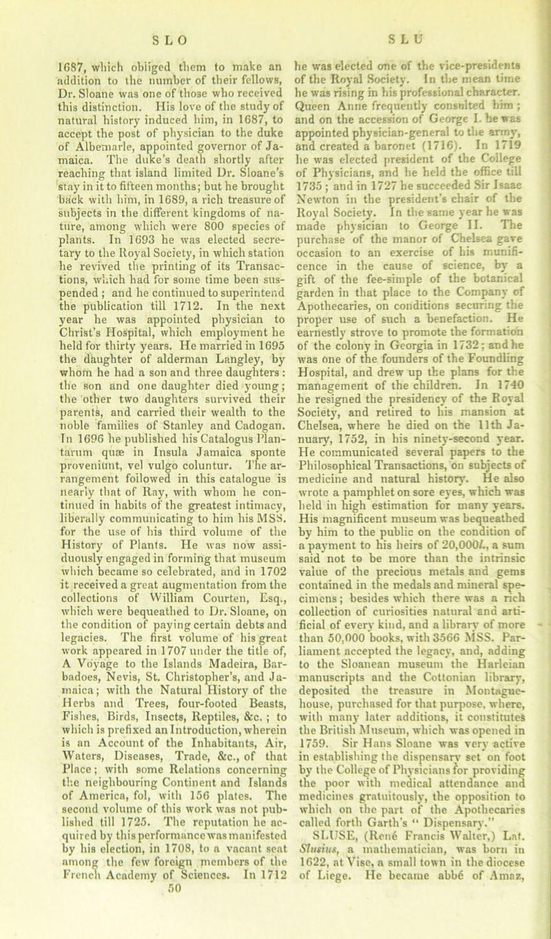 1687, which obliged them to make an addition to the number of their fellows, Dr. Sloane was one of those who received this distinction. His love of the study of natural history induced him, in 1687, to accept the post of physician to the duke of Albemarle, appointed governor of Ja- maica. The duke’s death shortly after reaching that island limited Dr. Sloane’s stay in it to fifteen months; but he brought back with him, in 1689, a rich treasure of subjects in the different kingdoms of na- ture, among which were 800 species of plants. In 1693 he was elected secre- tary to the Royal Society, in which station he revived the printing of its Transac- tions, which had for some time been sus- pended ; and he continued to superintend the publication till 1712. In the next year he was appointed physician to Christ’s Hospital, which employment he held for thirty years. He married in 1695 the daughter of alderman Langley, by whom he had a son and three daughters : the son and one daughter died young; the other two daughters survived their parents, and carried their wealth to the noble families of Stanley and Cadogan. In 1696 he published his Catalogus Plan- tarum quae in Insula Jamaica sponte proveniunt, vel vulgo coluntur. The ar- rangement followed in this catalogue is nearly that of Ray, with whom he con- tinued in habits of the greatest intimacy, liberally communicating to him his MSS. for the use of his third volume of the History of Plants. He was now assi- duously engaged in forming that museum which became so celebrated, and in 1702 it received a great augmentation from the collections of William Courten, Esq., which were bequeathed to Dr. Sloane, on the condition of paying certain debts and legacies. The first volume of his great work appeared in 1707 under the title of, A Voyage to the Islands Madeira, Bar- badoes, Nevis, St. Christopher’s, and Ja- maica ; with the Natural History of the Herbs and Trees, four-footed Beasts, Fishes, Birds, Insects, Reptiles, &c. ; to which is prefixed an Introduction, wherein is an Account of the Inhabitants, Air, Waters, Diseases, Trade, &c., of that Place; with some Relations concerning the neighbouring Continent and Islands of America, fol, with 156 plates. The second volume of this work was not pub- lished till 1725. The reputation he ac- quired by thisperformancewasmanifested by his election, in 1708, to a vacant seat among the few foreign members of the French Academy of Sciences. In 1712 50 he was elected one of the vice-presidents of the Royal Society. In the mean time he was rising in his professional character. Queen Anne frequently consulted him ; and on the accession of George I. he was appointed physician-general to the army, and created a baronet (1716). In 1719 he was elected president of the College of Physicians, and lie held the office till 1735 ; and in 1727 be succeeded Sir Isaac Newton in the president’s chair of the Royal Society. In the same year he was made physician to George II. The purchase of the manor of Chelsea gave occasion to an exercise of his munifi- cence in the cause of science, by a gift of the fee-simple of the botanical garden in that place to the Company of Apothecaries, on conditions securing the proper use of such a benefaction. He earnestly strove to promote the formation of the colony in Georgia in 1732; and he was one of the founders of the Foundling Hospital, and drew up the plans for the management of the children. In 1740 he resigned the presidency of the Royal Society, and retired to his mansion at Chelsea, where he died on the 11th Ja- nuary, 1752, in his ninety-second year. He communicated several papers to the Philosophical Transactions, on subjects of medicine and natural history. He also wrote a pamphlet on sore eyes, which was held in high estimation for many years. His magnificent museum was bequeathed by him to the public on the condition of a payment to his heirs of 20,000/., a sum said not to be more than the intrinsic value of the precious metals and gems contained in the medals and mineral spe- cimens ; besides which there was a rich collection of curiosities natural and arti- ficial of every kind, and a library of more than 50,000 books, with 3566 MSS. Par- liament accepted the legacy, and, adding to the Sloanean museum the Harleian manuscripts and the Cottonian library, deposited the treasure in Montague- house, purchased for that purpose, where, with many later additions, it constitutes the British Museum, which was opened in 1759. Sir Hans Sloane was very active in establishing the dispensary set on foot by the College of Physicians for providing the poor with medical attendance and medicines gratuitously, the opposition to which on the part of the Apothecaries called forth Garth's “ Dispensary. SLIJSE, (Ren6 Francis Walter,) Laf. Slusius, a mathematician, was born in 1622, at Vise, a small town in the diocese of Liege. He became abbd of Amaz,