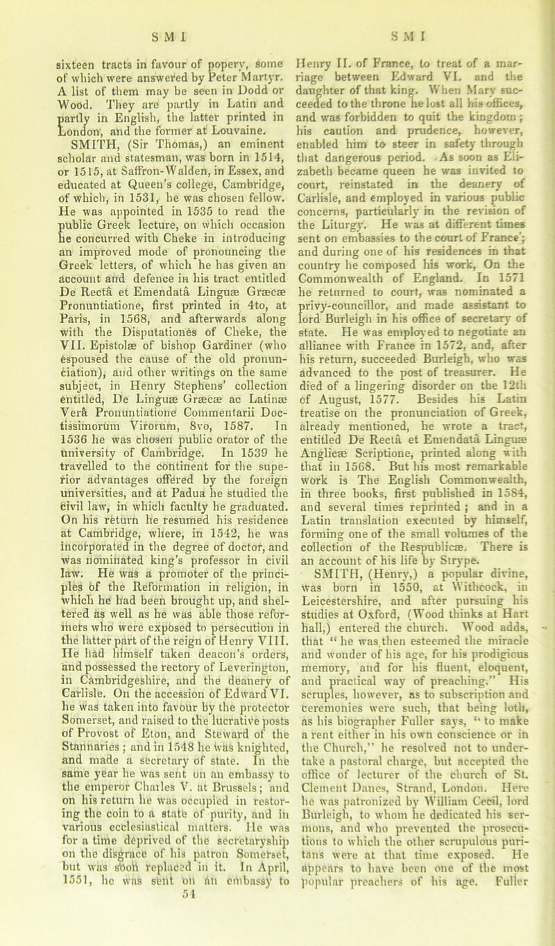sixteen tracts in favour of popery, some of which were answered by Peter Martyr. A list of them may be seen in Dodd or Wood. They are partly in Latin and partly in English, the latter printed in London', and the former at Louvaine. SMITH, (Sir Thomas,) an eminent scholar and statesman, was born in 1514, or 1515, at Saffron-Walden, in Essex, and educated at Queen’s college, Cambridge, of which, in 1531, he was chosen fellow. He was appointed in 1535 to read the ublic Greek lecture, on which occasion e concurred with Cheke in introducing an improved mode of pronouncing the Greek letters, of which he has given an account and defence in his tract entitled De Recta et Emendata Linguee Graecse Pronuntiatione, first printed in 4to, at Paris, in 1568, and afterwards along with the Disputationes of Cheke, the VII. Epistolse of bishop Gardiner (who espoused the cause of the old pronun- ciation), and other writings on the same subject, in Henry Stephens’ collection entitled, De Linguae Graecse ac Latinae Vera Pronuntiatione Commentarii Doc- tissimorum Virorum, 8vo, 1587. In 1536 he was chosen public orator of the university of Cambridge. In 1539 he travelled to the continent for the supe- rior advantages offered by the foreign universities, and at Padua he studied the civil law, in which faculty he graduated. On his return he resumed his residence at Cambridge, where, in 1542, he was incorporated in the degree of doctor, and was nominated king’s professor in civil law. He was a promoter of the princi- ples of the Reformation in religion, in which he had been brought up, and shel- tered as well as he was able those refor- mers who were exposed to persecution in the latter part of the reign of Henry VIII. He had himself taken deacon’s orders, and possessed the rectory of Leverington, in Cambridgeshire, and the deanery of Carlisle. On the accession of Edward VI. he was taken into favour by the protector Somerset, and raised to the lucrative posts of Provost of Eton, and Steward of the Stannaries ; and in 1548 he was knighted, and made a secretary of state. In the same year he was sent on an embassy to the emperor Chailcs V. at Brussels; and on his return lie was occupied in restor- ing the coin to a state of purity, and ill various ecclesiastical matters. lie was for a time deprived of the secretaryship on the disgrace of his patron Somerset, but was stiofi replaced in it. In April, 1551, he was stilt Oil tin ehibassy to 54 Henry II. of France, to treat of a mar- riage between Edward VI. and the daughter of that king. When Mary suc- ceeded to the throne he lost all his offices, and was forbidden to quit the kingdom ; his caution and prudence, however, enabled him to steer in safety through that dangerous period. As soon as Eli- zabeth became queen he was invited to court, reinstated in the deanery of Carlisle, and employed in various public concerns, particularly m the revision of the Liturgy. He was at different times sent on embassies to the court of France’; and during one of bis residences in that country he composed his work, On the Commonwealth of England. In 1571 he returned to court, was nominated a privy-councillor, and made assistant to lord Burleigh in his office of secretary of state. He was employed to negotiate an alliance with France in 1572, and, after his return, succeeded Burleigh, who was advanced to the post of treasurer. He died of a lingering disorder on the 12th of August, 1577. Besides his Latin treatise on the pronunciation of Greek, already mentioned, he wrote a tract, entitled De Recta et Emendata Lingua Anglicae Scriptione, printed along with that in 1568. But his most remarkable work is The English Commonwealth, in three books, first published in 1584, and several times reprinted ; and in a Latin translation executed by himself, forming one of the small volumes of the collection of the Respublicse. There is an account of his life by Strype. SMITH, (Henry,) a popular divine, was born in 1550, at Withcock, in Leicestershire, and after pursuing his studies at Oxford, (Wood thinks at Hart hall,) entered the church. Wood adds, that “ he was then esteemed the miracle and wonder of his age, for his prodigious memory, and for his fluent, eloquent, and practical way of preaching.” His scruples, however, as to subscription and ceremonies were such, that being loth, as his biographer Fuller says, 11 to make a rent either in his own conscience or in the Church,” he resolved not to under- take a pastoral charge, but accepted the office of lecturer of the church of St. Clement Danes, Strand, London. Here he was patronized by William Cecil, lord Burleigh, to whom lie dedicated his ser- mons, and who prevented the prosecu- tions to which the other scrupulous puri- tans were at that time exposed. He appears to have been one of the most popular preachers of his age. Fuller