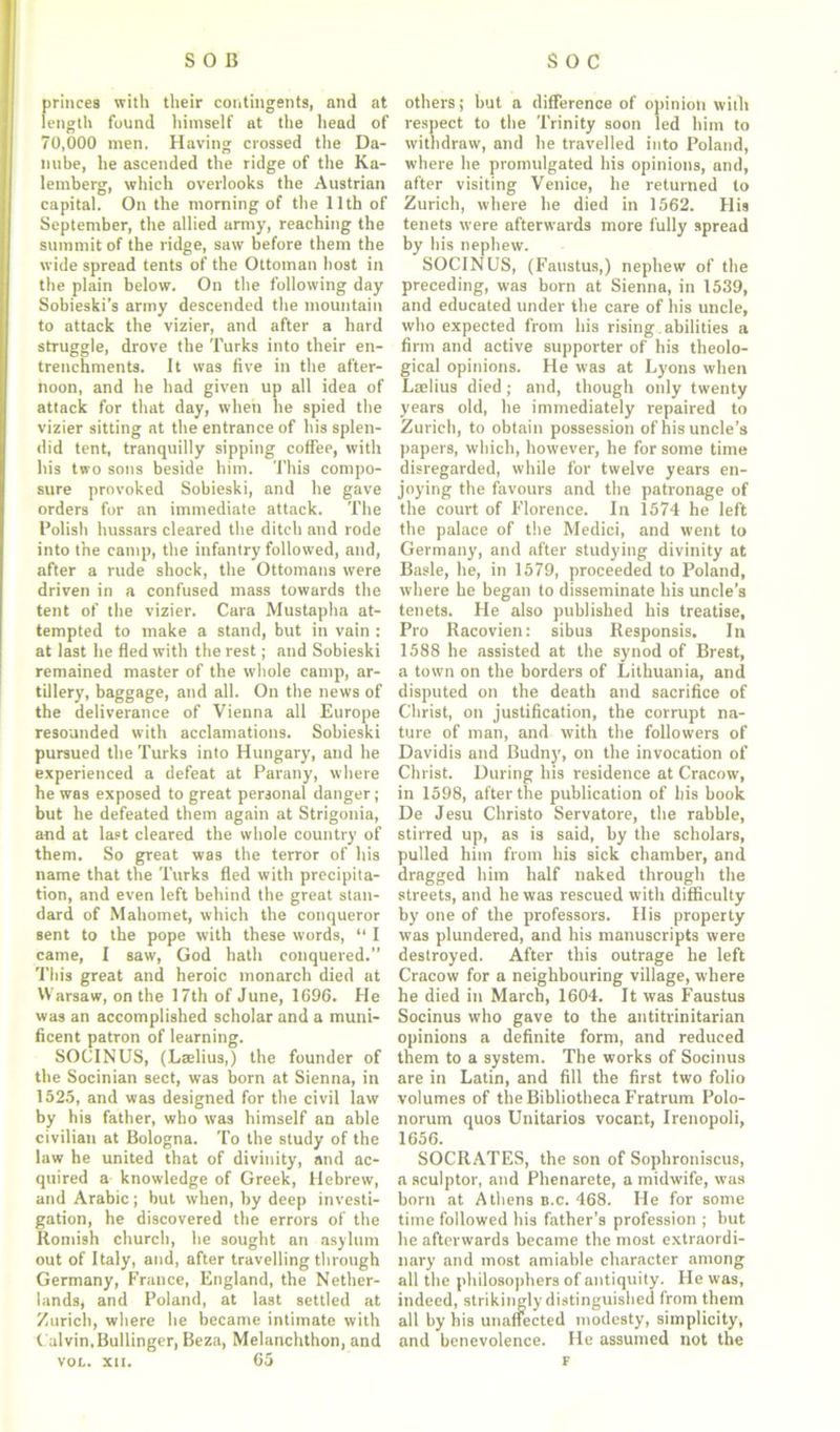 princes with their contingents, and at length found himself at the head of 70,000 men. Having crossed the Da- nube, he ascended the ridge of the Ka- lemberg, which overlooks the Austrian capital. On the morning of the 11th of September, the allied army, reaching the summit of the ridge, saw before them the wide spread tents of the Ottoman host in the plain below. On the following day Sohieski’s army descended the mountain to attack the vizier, and after a hard struggle, drove the Turks into their en- trenchments. It was five in the after- noon, and he had given up all idea of attack for that day, when he spied the vizier sitting at the entrance of his splen- did tent, tranquilly sipping coffee, with his two sons beside him. This compo- sure provoked Sobieski, and he gave orders for an immediate attack. The Polish hussars cleared the ditch and rode into the camp, the infantry followed, and, after a rude shock, the Ottomans were driven in a confused mass towards the tent of the vizier. Cara Mustapha at- tempted to make a stand, but in vain : at last he fled with the rest; and Sobieski remained master of the whole camp, ar- tillery, baggage, and all. On the news of the deliverance of Vienna all Europe resounded with acclamations. Sobieski pursued the Turks into Hungary, and he experienced a defeat at Parany, where he was exposed to great personal danger; but he defeated them again at Strigonia, and at last cleared the whole country of them. So great was the terror of his name that the Turks fled with precipita- tion, and even left behind the great stan- dard of Mahomet, which the conqueror sent to the pope with these words, “ I came, I saw, God hath conquered.” This great and heroic monarch died at Warsaw, on the 17th of June, 1696. He was an accomplished scholar and a muni- ficent patron of learning. SOCINUS, (Laelius,) the founder of the Socinian sect, was born at Sienna, in 1525, and was designed for the civil law by his father, who was himself an able civilian at Bologna. To the study of the law he united that of divinity, and ac- quired a knowledge of Greek, Hebrew, and Arabic; but when, by deep investi- gation, he discovered the errors of the Romish church, he sought an asylum out of Italy, and, after travelling through Germany, France, England, the Nether- lands, and Poland, at last settled at Zurich, where he became intimate with Calvin,Bullinger, Beza, Melanchthon, and voc. xn. 65 others; but a difference of opinion witli respect to the Trinity soon led him to withdraw, and he travelled into Poland, where he promulgated his opinions, and, after visiting Venice, he returned to Zurich, where he died in 1562. His tenets were afterwards more fully spread by his nephew. SOCINUS, (Faustus,) nephew of the preceding, was born at Sienna, in 1539, and educated under the care of his uncle, who expected from his rising abilities a firm and active supporter of his theolo- gical opinions. He was at Lyons when Laelius died; and, though only twenty years old, he immediately repaired to Zurich, to obtain possession of his uncle’s papers, which, however, he for some time disregarded, while for twelve years en- joying the favours and the patronage of the court of Florence. In 1574 he left the palace of the Medici, and went to Germany, and after studying divinity at Basle, he, in 1579, proceeded to Poland, where he began to disseminate his uncle’s tenets. He also published his treatise, Pro Racovien: sibus Responsis. In 1588 he assisted at the synod of Brest, a town on the borders of Lithuania, and disputed on the death and sacrifice of Christ, on justification, the corrupt na- ture of man, and with the followers of Davidis and Budny, on the invocation of Christ. During his residence at Cracow, in 1598, after the publication of his book De Jesu Christo Servatore, the rabble, stirred up, as is said, by the scholars, pulled him from his sick chamber, and dragged him half naked through the streets, and he was rescued with difficulty by one of the professors. His property was plundered, and his manuscripts were destroyed. After this outrage he left Cracow for a neighbouring village, where he died in March, 1604. It was Faustus Socinus who gave to the antitrinitarian opinions a definite form, and reduced them to a system. The works of Socinus are in Latin, and fill the first two folio volumes of the Bibliotheca Fratrum Polo- norum quos Unitarios vocant, Irenopoli, 1656. SOCRATES, the son of Sophroniscus, a sculptor, and Phenarete, a midwife, was born at Athens b.c. 468. He for some time followed his father’s profession ; but he afterwards became the most extraordi- nary and most amiable character among all the philosophers of antiquity. He was, indeed, strikingly distinguished from them all by his unaffected modesty, simplicity, and benevolence. He assumed not the F