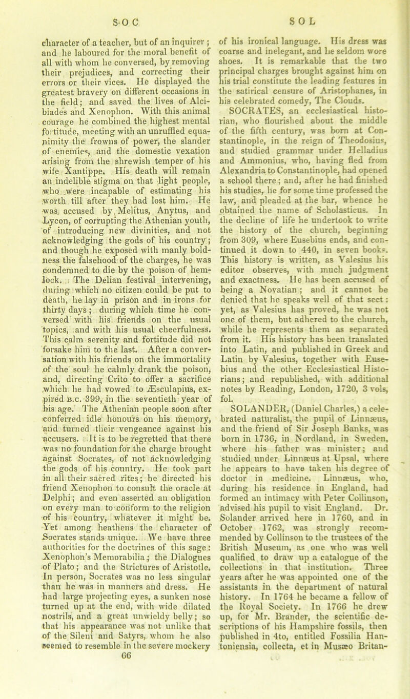 character of a teacher, but of an inquirer ; and lie laboured for the moral benefit of all with whom he conversed, by removing their prejudices, and correcting their errors or their vices. He displayed the greatest bravery on different occasions in the field; and saved the lives of Alci- biades and Xenophon. With this animal courage he combined the highest mental fortitude, meeting with an unruffled equa- nimity the frowns of power, the slander of enemies, and the domestic vexation arising from the shrewish temper of his wife Xantippe. His death will remain an indelible stigma on that light people, who .were incapable of estimating his worth , till after they had lost him. He was. accused by Melitus, Anytus, and Lycon, of corrupting the Athenian youth, of introducing new divinities, and not acknowledging the gods of his country ; and though he exposed with manly bold- ness the falsehood of the charges, he was condemned to die by the poison of hem- lock. The Delian festival intervening, during which no citizen could be put to death, he lay in prison and in irons for thirty days ; during which time he con- versed with his friends on the usual topics, and with his usual cheerfulness. This calm serenity and fortitude did not forsake him to the last. After a conver- sation with his friends on the immortality of the soul he calmly drank the poison, and, directing Crito to offer a sacrifice which he had vowed to iEsculapius, ex- pired b.c. 399, in the seventieth year of his age. The Athenian people soon after conferred idle honours on his memory, and turned their vengeance against his accusers. It is to be regretted that there was no foundation for the charge brought against Socrates, of not acknowledging the gods of his country. He took part in all their sacred rites; he directed his friend Xenophon to consult the oracle at Delphi; and even asserted an obligation on every man to conform to the religion of his country, whatever it might be. Yet among heathens the character of Socrates stands unique. We have three authorities for the doctrines of this sage : Xenophon’s Memorabilia; the Dialogues of Plato; and the Strictures of Aristotle. In person, Socrates was no less singular than be was in manners and dress. He had large projecting eyes, a sunken nose turned up at the end, with wide dilated nostrils, and a great unwieldy belly; so that his appearance was not unlike that of the Sileni and Satyrs, whom he also seemed to resemble in the severe mockery G6 of his ironical language. His dress was coarse and inelegant, and lie seldom wore shoes. It is remarkable that the two principal charges brought against him on his trial constitute the leading features in the satirical censure of Aristophanes, in his celebrated comedy, The Clouds. SOCRATES, an ecclesiastical histo- rian, who flourished about the middle of tlie fifth century, was born at Con- stantinople, in the reign of Theodosius, and studied grammar under Helladius and Ammonius, who, having fled from Alexandria to Constantinople, had opened a school there ; and, after he had finished his studies, he for some time professed the law, and pleaded at the bar, whence he obtained the name of Scholasticus. In the decline of life he undertook to write the history of the church, beginning from 309, where Eusebius ends, and con- tinued it down to 440, in seven books. This history is written, as Valesius his editor observes, with much judgment and exactness. He has been accused of being a Novatian ; and it cannot be denied that he speaks well of that sect: yet, as Valesius has proved, he was not one of them, but adhered to the church, while he represents them as separated from it. His history has been translated into Latin, and published in Greek and Latin by Valesius, together with Euse- bius and the other Ecclesiastical Histo- rians ; and republished, with additional notes by Reading, London, 1720, 3 vols, fol. SOLANDER, (Daniel Charles,) a cele- brated naturalist, the pupil of Linnceus, and the friend of Sir Joseph Banks, was bora in 1736, in Nordland, in Sweden, where his father was minister; and studied under Linnaeus at Upsal, where he appears to have taken his degree of doctor in medicine. Linnaeus, who, during his residence in England, had formed an intimacy with Peter Collinson, advised his pupil to visit England. Dr. Solander arrived here in 1760, and in October 1762, was strongly recom- mended by Collinson to the trustees of the British Museum, as one who was well qualified to draw up a catalogue of the collections in that institution. Three years .after he was appointed one of the assistants in the department of natural history. In 1764 he became a fellow of the Royal Society. In 1766 he drew up, for Mr. Brander, the scientific de- scriptions of his Hampshire fossils, then published in 4to, entitled Fossilia Han- toniensia, collecta, et in Musteo Britan-