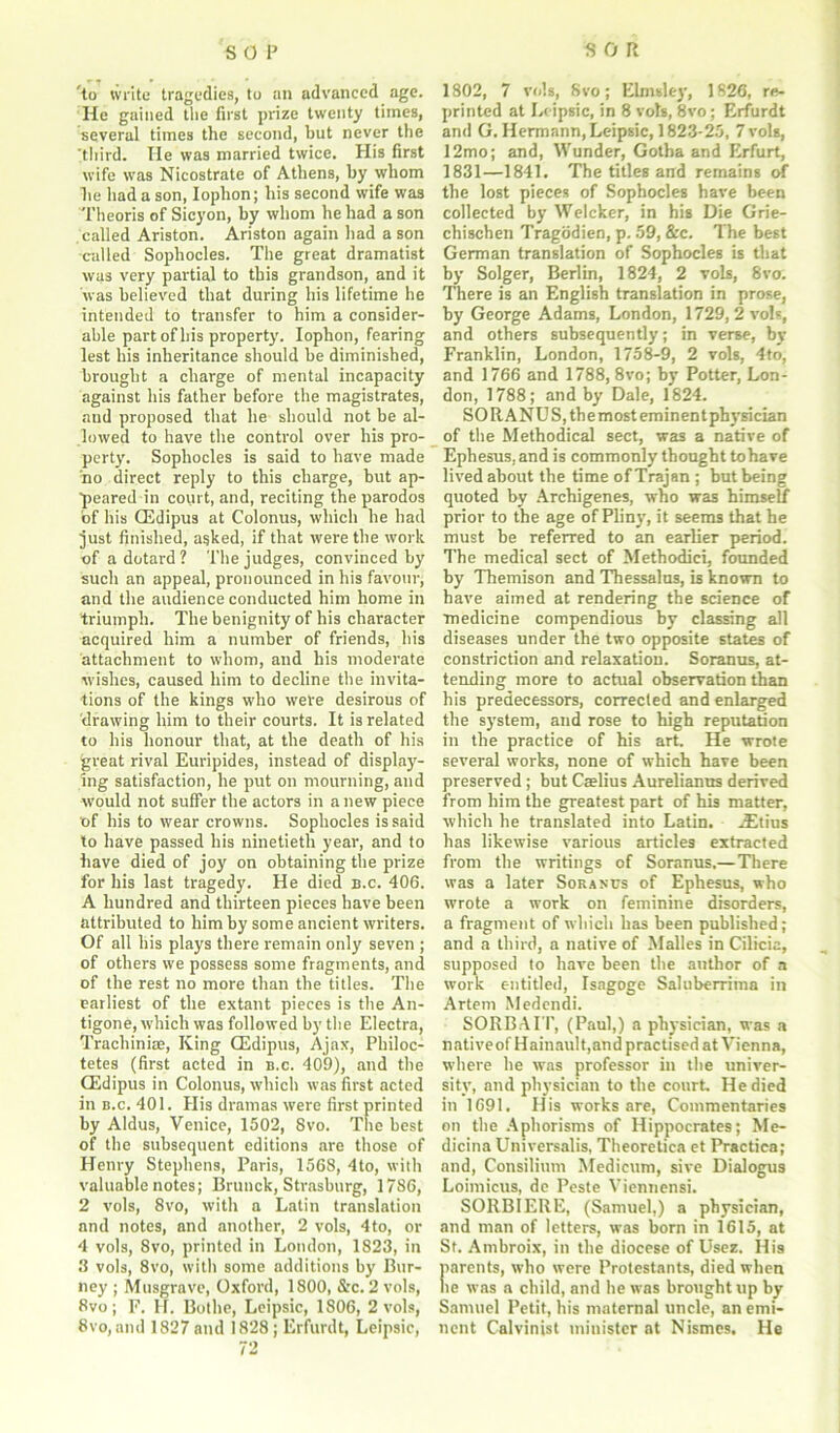 'to write tragedies, to an advanced age. He gained the first prize twenty times, several times the second, but never the 'third. He was married twice. His first wife was Nicostrate of Athens, by whom he had a son, Iophon; his second wife was Theoris of Sicyon, by whom he had a son called Ariston. Ariston again had a son called Sophocles. The great dramatist was very partial to this grandson, and it was believed that during his lifetime he intended to transfer to him a consider- able part of his property. Iophon, fearing lest his inheritance should be diminished, brought a charge of mental incapacity against his father before the magistrates, and proposed that he should not be al- lowed to have the control over his pro- perty. Sophocles is said to have made no direct reply to this charge, but ap- peared in court, and, reciting the parodos of his OEdipus at Colonus, which he had just finished, asked, if that were the work of a dotard ? The judges, convinced by such an appeal, pronounced in his favour, and the audience conducted him home in triumph. The benignity of his character acquired him a number of friends, his attachment to whom, and his moderate wishes, caused him to decline the invita- tions of the kings who were desirous of drawing him to their courts. It is related to his honour that, at the death of his great rival Euripides, instead of display- ing satisfaction, he put on mourning, and would not suffer the actors in anew piece of his to wear crowns. Sophocles is said to have passed his ninetieth year, and to have died of joy on obtaining the prize for his last tragedy. He died B.c. 406. A hundred and thirteen pieces have been attributed to him by some ancient writers. Of all his plays there remain only seven ; of others we possess some fragments, and of the rest no more than the titles. The earliest of the extant pieces is tire An- tigone, which was followed by the Electra, Trachiniae, King OEdipus, Ajax, Philoc- tetes (first acted in b.c. 409), and the OEdipus in Colonus, which was first acted in b.c. 401. His dramas were first printed by Aldus, Venice, 1502, 8vo. The best of the subsequent editions are those of Henry Stephens, Paris, 1568, 4to, with valuable notes; Brunck, Strasburg, 1786, 2 vols, 8vo, with a Latin translation and notes, and another, 2 vols, 4to, or 4 vols, 8vo, printed in London, 1823, in 3 vols, 8vo, with some additions by Bur- ney ; Musgrave, Oxford, 1800, &c. 2 vols, 8vo; F. H. Bothe, Leipsic, 1806, 2 vols, 8vo, and 1827 and 1828; Erfurdt, Leipsic, 72 1802, 7 vols, Svo; Elmsley, 1826, re- printed at Leipsic, in 8 vols, 8vo; Erfurdt and G. Hermann, Leipsic, 1823-25, 7 vols, I2mo; and, Wunder, Gotha and Erfurt, 1831—1841. The titles and remains of the lost pieces of Sophocles have been collected by Welcker, in his Die Grie- chischen Tragodien, p. 59, &c. The best German translation of Sophocles is that by Solger, Berlin, 1824, 2 vols, Svo. There is an English translation in prose, by George Adams, London, 1729, 2 vols, and others subsequently; in verse, by Franklin, London, 1758-9, 2 vols, 4to, and 1766 and 1788, 8vo; by Potter, Lon- don, 1788; and by Dale, 1824. SORANUS,themost eminent physician of the Methodical sect, was a native of Ephesus, and is commonly thought tohave lived about the time of Trajan ; but being quoted by Archigenes, who was himself prior to the age of Pliny, it seems that he must be referred to an earlier period. The medical sect of Methodici, founded by Themison and Thessalus, is known to have aimed at rendering the science of medicine compendious by classing all diseases under the two opposite states of constriction and relaxation. Soranus, at- tending more to actual observation than his predecessors, corrected and enlarged the system, and rose to high reputation in the practice of his art. He wrote several works, none of which have been preserved; but Caelius Aurelianus derived from him the greatest part of his matter, which he translated into Latin, ,3Etius has likewise various articles extracted from the writings of Soranus.—There was a later Soranus of Ephesus, who wrote a work on feminine disorders, a fragment of which has been published; and a third, a native of Malles in Cilicia, supposed to have been the author of a work entitled, Isagoge Saluberritna in Artem Medendi. SORBAIT, (Paul,) a physician, was a nativeof Hainault,and practised at Vienna, where he was professor in the univer- sity, and physician to the court. He died in 1691. His works are, Commentaries on the Aphorisms of Hippocrates; Me- dicina Universalis, Theoretica et Practica; and, Consilium Medicum, sive Dialogus Loimicus, dc Peste Vientiensi. SORBIERE, (Samuel,) a physician, and man of letters, was born in 1615, at St. Ambroix, in the diocese of Usez. His parents, who were Protestants, died when he was a child, and he was brought up by Samuel Petit, his maternal uncle, an emi- nent Calvinist minister at Nismes. He