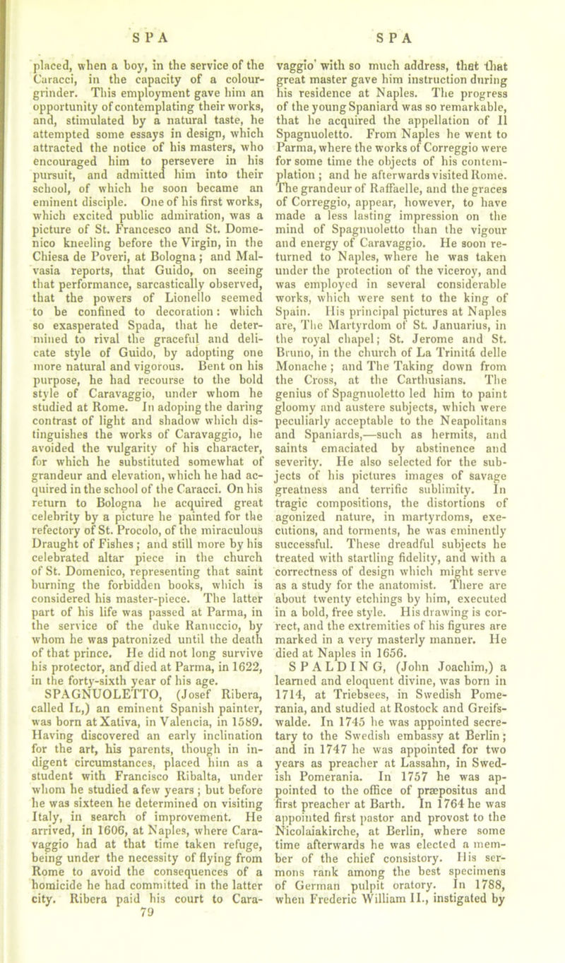 placed, when a boy, in the service of the Curacci, in the capacity of a colour- grinder. This employment gave him an opportunity of contemplating their works, and, stimulated by a natural taste, he attempted some essays in design, which attracted the notice of his masters, who encouraged him to persevere in his pursuit, and admitted him into their school, of which he soon became an eminent disciple. One of his first works, which excited public admiration, was a picture of St. Francesco and St. Dome- nico kneeling before the Virgin, in the Chiesa de Poveri, at Bologna; and Mal- vasia reports, that Guido, on seeing that performance, sarcastically observed, that the powers of Lionello seemed to be confined to decoration: which so exasperated Spada, that he deter- mined to rival the graceful and deli- cate style of Guido, by adopting one more natural and vigorous. Bent on his purpose, he had recourse to the bold style of Caravaggio, under whom he studied at Rome. In adoping the daring contrast of light and shadow which dis- tinguishes the works of Caravaggio, he avoided the vulgarity of his character, for which he substituted somewhat of grandeur and elevation, which he had ac- quired in the school of the Caracci. On his return to Bologna he acquired great celebrity by a picture he painted for the refectory of St. Procolo, of the miraculous Draught of Fishes ; and still more by his celebrated altar piece in the church of St. Domenico, representing that saint burning the forbidden books, which is considered his master-piece. The latter part of his life was passed at Parma, in the service of the duke Ranuccio, by whom he was patronized until the death of that prince. He did not long survive his protector, ancfdied at Parma, in 1622, in the forty-sixth year of his age. SPAGNUOLETTO, (Josef Ribera, called II,) an eminent Spanish painter, was born atXativa, in Valencia, in 1589. Having discovered an early inclination for the art, his parents, though in in- digent circumstances, placed him as a student with Francisco Ribalta, under whom he studied a few years ; but before he was sixteen he determined on visiting Italy, in search of improvement. He arrived, in 1606, at Naples, where Cara- vaggio had at that time taken refuge, being under the necessity of flying from Rome to avoid the consequences of a homicide he had committed in the latter city. Ribera paid his court to Cara- 79 vaggio' with so much address, that that great master gave him instruction during his residence at Naples. The progress of the young Spaniard was so remarkable, that he acquired the appellation of II Spagnuoletto. From Naples he went to Parma, where the works of Correggio were for some time the objects of his contem- plation ; and he afterwards visited Rome. The grandeur of RafFaelle, and the graces of Correggio, appear, however, to have made a less lasting impression on the mind of Spagnuoletto than the vigour and energy of Caravaggio. He soon re- turned to Naples, where he was taken under the protection of the viceroy, and was employed in several considerable works, which were sent to the king of Spain. His principal pictures at Naples are, The Martyrdom of St. Januarius, in the royal chapel; St. Jerome and St. Bruno, in the church of La Trinitd delle Monache ; and The Taking down from the Cross, at the Carthusians. The genius of Spagnuoletto led him to paint gloomy and austere subjects, which were peculiarly acceptable to the Neapolitans and Spaniards,—such as hermits, and saints emaciated by abstinence and severity. He also selected for the sub- jects of his pictures images of savage greatness and terrific sublimity. In tragic compositions, the distortions of agonized nature, in martyrdoms, exe- cutions, and torments, he was eminently successful. These dreadful subjects he treated with startling fidelity, and with a correctness of design which might serve as a study for the anatomist. There are about twenty etchings by him, executed in a bold, free style. His drawing is cor- rect, and the extremities of his figures are marked in a very masterly manner. He died at Naples in 1656. SPALDING, (John Joachim,) a learned and eloquent divine, was born in 1714, at Triebsees, in Swedish Pome- rania, and studied at Rostock and Greifs- walde. In 1745 he was appointed secre- tary to the Swedish embassy at Berlin; and in 1747 he was appointed for two years as preacher at Lassahn, in Swed- ish Pomerania. In 1757 he was ap- pointed to the office of praepositus and first preacher at Barth. In 1764 he was appointed first pastor and provost to the N'icolaiakirche, at Berlin, where some time afterwards he was elected a mem- ber of the chief consistory. His ser- mons rank among the best specimens of German pulpit oratory. In 1788, when Frederic William II., instigated by