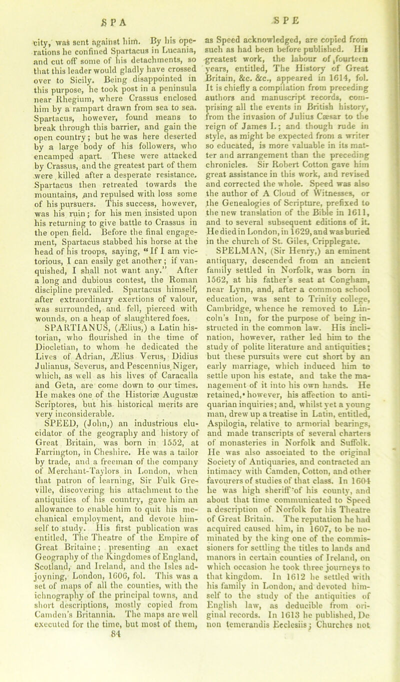 city, was sent against him. By liis ope- rations lie confined Spartacus in Lucania, and cut off some of liis detachments, so that this leader would gladly have crossed over to Sicily. Being disappointed in this purpose, he took post in a peninsula near Rhegium, where Crassus enclosed him by a rampart drawn from sea to sea. Spartacus, however, found means to break through this harrier, and gain the open country; but he was here deserted by a large body of his followers, who encamped apart. These were attacked by Crassus, and the greatest part of them were killed after a desperate resistance, Spartacus then retreated towards the mountains, and repulsed with loss some of his pursuers. This success, however, was his ruin; for his men insisted upon his returning to give battle to Crassus in the open field. Before the final engage- ment, Spartacus stabbed his horse at the head of his troops, saying, “ If I am vic- torious, I can easily get another ; if van- quished, I shall not want any.” After a long and dubious contest, the Roman discipline prevailed. Spartacus himself, after extraordinary exertions of valour, was surrounded, and fell, pierced with wounds, on a heap of slaughtered foes. SPARTIANUS, (iElius,) a Latin his- torian, who flourished in the time of Diocletian, to whom he dedicated the Lives of Adrian, .ZElius Veras, Didius Julianus, Severus, and Pescennius.Niger, which, as well as his lives of Caracalla and Geta, are come down to our times. He makes one of the Histories Augustas Scriptores, but his historical merits are very inconsiderable. SPEED, (John,) an industrious elu- cidator of the geography and history of Great Britain, was born in 1552, at Farrington, in Cheshire. He was a tailor by trade, and a freeman of the company of Merchant-Taylors in London, when that patron of learning, Sir Fulk Gre- ville, discovering his attachment to the antiquities of his country, gave him an allowance to enable him to quit his me- chanical employment, and devote him- self to study. His first publication was entitled, The Theatre of the Empire of Great Britaine; presenting an exact Geography of the Kingdomes of England, Scotland, and Ireland, and the Isles ad- joyning, London, 1C06, fol. This was a set of maps of all the counties, with the ichnography of the principal towns, and short descriptions, mostly copied from Camden’s Britannia. The maps are well executed for the time, but most of them, 84 as Speed acknowledged, are copied from such as had been before published. His greatest work, the labour of fourteen years, entitled, The History of Great Britain, &c. &c., appeared in 1614, fol. It is chiefly a compilation from preceding authors and manuscript records, com- prising all the events in British history, from the invasion of Julius Caesar to the reign of James I.; and though rude in style, as might be expected from a writer so educated, is more valuable in its mat- ter and arrangement than the preceding chronicles. Sir Robert Cotton gave him great assistance in this work, and revised and corrected the whole. Speed was also the author of A Cloud of Witnesses, or the Genealogies of Scripture, prefixed to the new translation of the Bible in 1611, and to several subsequent editions of it. Hediedin London,in 1629, and was buried in the church of St. Giles, Cripplegate. SPELMAN, (Sir Henry,) an eminent antiquary, descended from an ancient family settled in Norfolk, was born in 1562, at his father’s seat at Congham, near Lynn, and, after a common school education, was sent to Trinity college, Cambridge, whence he removed to Lin- coln’s Inn, for the purpose of being in- structed in the common law. His incli- nation, however, rather led him to the study of polite literature and antiquities; but these pursuits were cut short by an early marriage, which induced him to settle upon his estate, and take the ma- nagement of it into his own hands. He retained,* however, his affection to anti- quarian inquiries; and, whilst yet a young man, drew up a treatise in Latin, entitled, Aspilogia, relative to armorial bearings, and made transcripts of several charters of monasteries in Norfolk and Suffolk. He was also associated to the original Society of Antiquaries, and contracted an intimacy with Camden, Cotton, and other favourers of studies of that class. In 1604 he was high sheriff'of his county, and about that time communicated to Speed a description of Norfolk for liis Theatre of Great Britain. The reputation he had acquired caused him, in 1607, to be no- minated by the king one of the commis- sioners for settling the titles to lands and manors in certain counties of Ireland, on which occasion he took three journeys to that kingdom. In 1612 be settled with his family in London, and devoted him- self to the study of the antiquities of English law, as deducible from ori- ginal records. In 1613 he published, De non lemcrandis Eeclesiis; Churches not