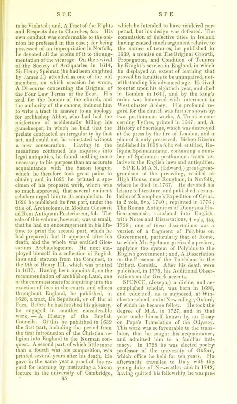 to be Violated ; and, A Tract of the Rights and Respects due to Churches, &c. His own conduct was conformable to tbe opi- nion he professed in this case; for being ossessed of an impropriation in Norfolk, e devoted all the profits of it to the aug- mentation of the vicarage. On the revival of the Society of Antiquaries in 1614, Sir Henry Spelman (he had been knighted by James 1.) attended as one of the old members, on which occasion he wrote, A Discourse concerning the Original of the Four Law Terms of the Year. His zeal for the honour of the church, and the authority of the canons, induced him to write a tract in answer to an apology for archbishop Abbot, who had had the misfortune of accidentally killing his gamekeeper, in which he held that the prelate contracted an irregularity by that act, and could not be reinstated without a new consecration. Having in the meantime continued his inquiries into legal antiquities, he found nothing more necessary to his purpose than an accurate acquaintance with the Saxon tongue, which he therefore took great pains to obtain; and in 1621 he printed a spe- cimen of his proposed work, which was so much approved, that several eminent scholars urged him to its completion. In 1626 he published its first part, under the title of, Archeologus, in Modum Glossarii ad Rem Antiquam Posteriorem, fol. The sale of this volume, however, was so small, that he had no encouragement in his life- time to print the second part, which he had prepared; but it appeared after his death, and the whole was entitled Glos- sarium Archaiologicum. He next em- ployed himself in a collection of English laws and statutes from the Conquest, to the 9th of Henry III., which was printed in 1617. Having been appointed, on the recommendation of archbishop Laud, one of the commissioners for inquiring into the exaction of fees in the courts and offices throughout England, he published, in 1628, a tract, De Sepultura, or of Burial Fees. Before he had finished his glossary, he engaged in another considerable work, — A History of the English Councils. Of this he published in 1639 the first part, including the period from the first introduction of the Christian re- ligion into England to the Norman con- quest. A second part, of which little more than a fourth was his composition, was printed several years after his death. He gave in the same year a proof of his re- gard for learning by instituting a Saxon lecture in the university of Cambridge, which he intended to have rendered per- petual, but his design was defeated. The commission of defective titles in Ireland having caused much argument relative to the nature of tenures, he published in 1639, a treatise on The Original Growth, Propagation, and Condition of Tenures by Knight’s-service in England, in which he displayed an extent of learning that proved his faculties to be unimpaired, not- withstanding his advanced age. He lived to enter upon his eightieth year, and died in London in 1641, and by the king’s order was honoured with interment in Westminster Abbey. His profound re- gard for the church was further shown by. two posthumous works, A Treatise con- cerning Tytlies, printed in 1647; and, A History of Sacrilege, which was destroyed at the press by the fire of London, and a; plan of it only preserved. Bishop Gibson published in 1698 a folio vol. entitled, Re- liquiae Spelmannianae, containing a num- ber of Spelman's posthumous tracts re- lative to the English laws and antiquities. SPELMAN, (Edward,) great-great- grandson of the preceding, resided at High House, near Rougham, in Norfolk, where he died in. 1767. He devoted his leisure to literature, and published a trans- lation of Xenophon’s Expedition of Cyrus, in 2 vols, 8vo, 1740 ; reprinted in 1776 ; The Roman Antiquities of Dionysius Ha- licarnassensis, translated into English with Notes and Dissertations, 4 vols, 4to, 1758; one of these dissertations was a version of a fragment of Polybius on Government, particularly that of Rome, to which Mr. Spelman prefixed a preface, applying the system of Polybius to the English government; and, A Dissertation on the Presence of the Patricians in the Tributa Comitia. After his death were published, in 1775, his Additional Obser- vations on the Greek accents. SPENCE, (Joseph,) a divine, and ac- complished scholar, was born in 1698, and educated, as is supposed, at Win- chester school, and at New college, Oxford, of which he became fellow. He took the degree of M.A. in 1727, and in that year made himself known by an Essay on Pope’s Translation of the Odyssey. This work was so favourable to the trans- lator, that he sought his acquaintance, and admitted him to a familiar inti- macy. In 1728 he was elected poetry professor of the university of Oxford, which office he held for ten years. Me afterwards travelled to Italy with the- young duke of Newcastle; and in 1742, having quitted his fellowship, he was pre-