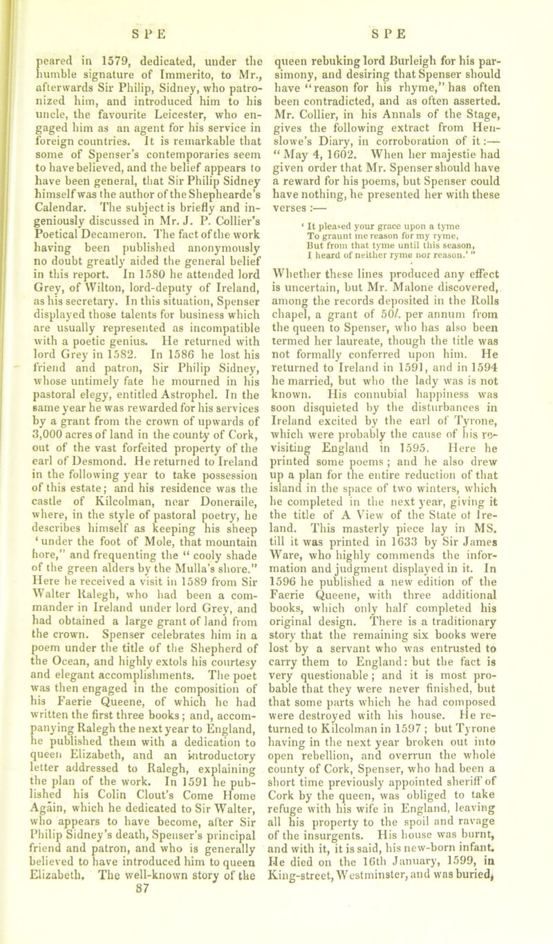 peared in 1579, dedicated, under the humble signature of Immerito, to Mr., afterwards Sir Philip, Sidney, who patro- nized him, and introduced him to his uncle, the favourite Leicester, who en- gaged him as an agent for his service in foreign countries. It is remarkable that some of Spenser’s contemporaries seem to have believed, and the belief appears to have been general, that Sir Philip Sidney himself was the author of the Shephearde’s Calendar. The subject is briefly and in- geniously discussed in Mr. J. P. Collier’s Poetical Decameron. The fact of the work having been published anonymously no doubt greatly aided the general belief in this report. In 1580 he attended lord Grey, of Wilton, lord-deputy of Ireland, as his secretary. In this situation, Spenser displayed those talents for business which are usually represented as incompatible with a poetic genius. He returned with lord Grey in 1582. In 1586 he lost his friend and patron, Sir Philip Sidney, whose untimely fate he mourned in his pastoral elegy, entitled Astrophel. In the same year he was rewarded for his services by a grant from the crown of upwards of 3,000 acres of land in the county of Cork, out of the vast forfeited property of the earl of Desmond. He returned to Ireland in the following year to take possession of this estate; and his residence was the castle of Kilcolman, near Doneraile, where, in the style of pastoral poetry, he describes himself as keeping his sheep ‘under the foot of Mole, that mountain hore, and frequenting the “ cooly shade of the green alders by the Mulla’s shore.” Here he received a visit in 1589 from Sir Walter llalegh, who had been a com- mander in Ireland under lord Grey, and had obtained a large grant of land from the crown. Spenser celebrates him in a poem under the title of the Shepherd of the Ocean, and highly extols his courtesy and elegant accomplishments. The poet was then engaged in the composition of his Faerie Queene, of which he had written the first three books ; and, accom- panying Ralegh the next year to England, he published them with a dedication to queen Elizabeth, and an introductory letter addressed to Ralegh, explaining the plan of the work. In 1591 he pub- lished his Colin Clout’s Come Home Again, which he dedicated to Sir Walter, who appears to have become, alter Sir Philip Sidney’s death, Spenser's principal friend and patron, and who is generally believed to have introduced him to queen Elizabeth. The well-known story of the 87 queen rebuking lord Burleigh for his par- simony, and desiring that Spenser should have “reason for his rhyme,” has often been contradicted, and as often asserted. Mr. Collier, in his Annals of the Stage, gives the following extract from Hen- slowe’s Diary, in corroboration of it:— “ May 4, 1602. When her majestie had given order that Mr. Spenser should have a reward for his poems, but Spenser could have nothing, he presented her with these verses:— * It pleaded your grace upon a tyme To graunt rue reason for my ryme, But from that tyme until this season, I heard of neither ryme nor reason.’ ” Whether these lines produced any effect is uncertain, but Mr. Malone discovered, among the records deposited in the Rolls chapel, a grant of 50/. per annum from the queen to Spenser, who has also been termed her laureate, though the title was not formally conferred upon him. He returned to Ireland in 1591, and in 1594 he married, but who the lady was is not known. His connubial happiness was soon disquieted by the disturbances in Ireland excited by the earl of Tyrone, which were probably the cause of his re- visiting England in 1595. Here he printed some poems ; and he also drew up a plan for the entire reduction of that island in the space of two winters, which he completed in the next year, giving it the title of A View of the State of Ire- land. This masterly piece lay in MS. till it was printed in 1633 by Sir James Ware, who highly commends the infor- mation and judgment displayed in it. In 1596 he published a new edition of the Faerie Queene, with three additional books, which only half completed his original design. There is a traditionary story that the remaining six books were lost by a servant who was entrusted to carry them to England: but the fact is very questionable; and it is most pro- bable that they were never finished, but that some parts which he had composed were destroyed with his house. He re- turned to Kilcolman in 1597 ; but Tyrone having in the next year broken out into open rebellion, and overrun the whole county of Cork, Spenser, who had been a short time previously appointed sheriff of Cork by the queen, was obliged to take refuge with his wife in England, leaving all his property to the spoil and ravage of the insurgents. His house was burnt, and with it, it is said, his new-born infant. He died on the 16th January, 1599, in King-street, Westminster, and was buried,