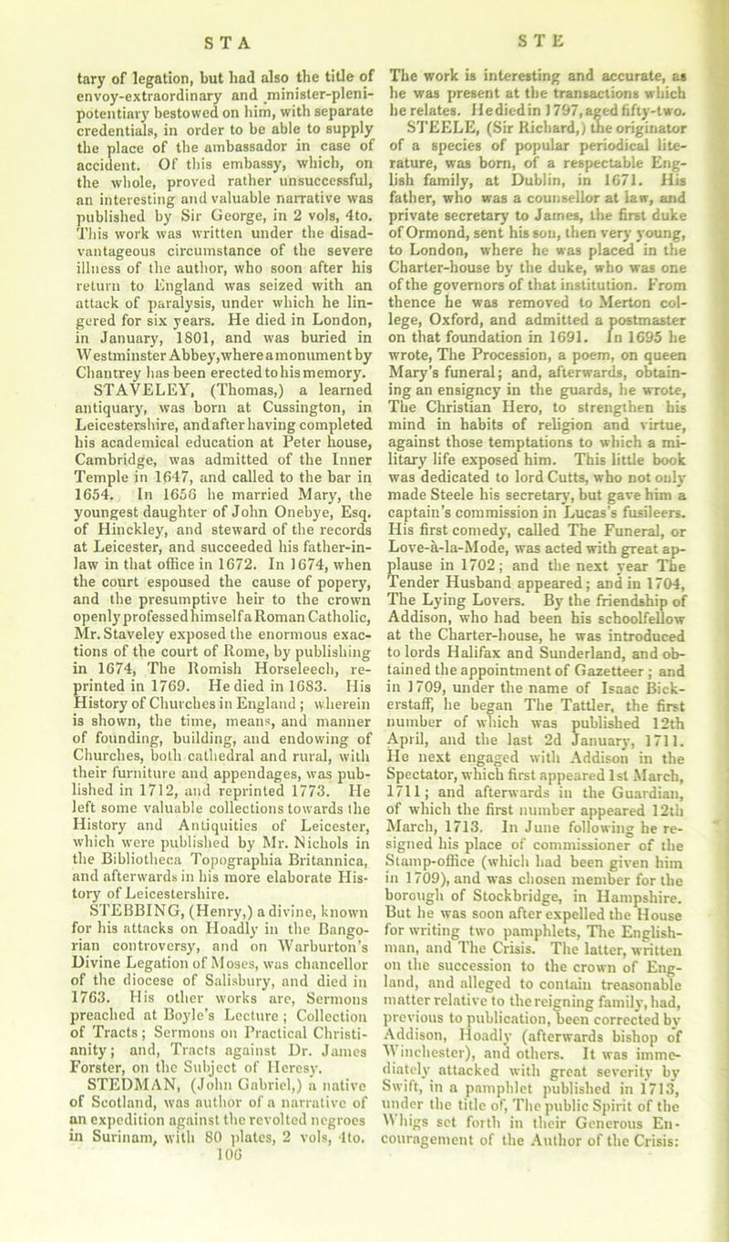 tary of legation, but had also the title of envoy-extraordinary and minister-pleni- potentiary bestowed on him, with separate credentials, in order to he able to supply the place of the ambassador in case of accident. Of this embassy, which, on the whole, proved rather unsuccessful, an interesting and valuable narrative was published by Sir George, in 2 vols, 4to. This work was written under the disad- vantageous circumstance of the severe illness of the author, who soon after his return to England was seized with an attack of paralysis, under which he lin- gered for six years. He died in London, in January, 1801, and was buried in Westminster Abbey,whereamonument by Chantrey has been erected to his memory. STAVELEY, (Thomas,) a learned antiquary, was born at Cussington, in Leicestershire, and after having completed his academical education at Peter house, Cambridge, was admitted of the Inner Temple in 1647, and called to the bar in 1654. In 1656 he married Mary, the youngest daughter of John Onebye, Esq. of Hinckley, and steward of the records at Leicester, and succeeded his father-in- law in that office in 1672. In 1674, when the court espoused the cause of popery, and the presumptive heir to the crown openly professed himself a Roman Catholic, Mr. Staveley exposed the enormous exac- tions of the court of Rome, by publishing in 1674, The Romish Horseleech, re- printed in 1769. He died in 1683. His History of Churches in England ; wherein is shown, the time, means, and manner of founding, building, and endowing of Churches, both cathedral and rural, with their furniture and appendages, was pub- lished in 1712, and reprinted 1773. He left some valuable collections towards the History and Antiquities of Leicester, which were published by Mr. Nichols in the Bibliotheca Topographia Britannica, and afterwards in his more elaborate His- tory of Leicestershire. STEBBING, (Henry,) a divine, known for his attacks on Hoadly in the Bango- rian controversy, and on Warburton’s Divine Legation of Moses, was chancellor of the diocese of Salisbury, and died in 1763. His other works are, Sermons preached at Boyle’s Lecture ; Collection of Tracts; Sermons on Practical Christi- anity; and, Tracts against Dr. James Forster, on the Subject of Heresy. STEDMAN, (John Gabriel,) a native of Scotland, was author of a narrative of an expedition against the revolted negroes in Surinam, with 80 plates, 2 vols, 4to. 106 The work is interesting and accurate, as he was present at the transactions which he relates. He died in 1797, aged fifty-two. STEELE, (Sir Richard,) the originator of a species of popular periodical lite- rature, was born, of a respectable Eng- lish family, at Dublin, in 1671. His father, who was a counsellor at law, and private secretary to James, the first duke of Ormond, sent his son, then very young, to London, where he was placed in the Charter-house by the duke, who was one of the governors of that institution. From thence he was removed to Merton col- lege, Oxford, and admitted a postmaster on that foundation in 1691. In 1695 he wrote, The Procession, a poem, on queen Mary’s funeral; and, afterwards, obtain- ing an ensigney in the guards, he wrote, The Christian Hero, to strengthen bis mind in habits of religion and virtue, against those temptations to which a mi- litary life exposed him. This little book was dedicated to lord Cutts, who not only made Steele his secretary, but gave him a captain’s commission in Lucas’s fusileers. His first comedy, called The Funeral, or Love-a-la-Mode, was acted with great ap- plause in 1702; and the next year The Tender Husband appeared; and in 1704, The Lying Lovers. By the friendship of Addison, who had been his schoolfellow at the Charter-house, he was introduced to lords Halifax and Sunderland, and ob- tained the appointment of Gazetteer ; and in 1709, under the name of Isaac Bick- erstaff, he began The Tattler, the first number of which was published 12th April, and the last 2d January, 1711. He next engaged with Addison in the Spectator, which first appeared 1st March, 1711; and afterwards in the Guardian, of which the first number appeared 12th March, 1713. In June following he re- signed his place of commissioner of the Stamp-office (which had been given him in 1709), and was chosen member for the borough of Stockbridge, in Hampshire. But he was soon after expelled the House for writing two pamphlets, The English- man, and The Crisis. The latter, written on the succession to the crown of Eng- land, and alleged to contain treasonable matter relative to the reigning family', had, previous to publication, been corrected by Addison, Hoadly (afterwards bishop of Winchester), and others. It was imme- diately attacked with great severity by Swift, in a pamphlet published in 1713, under the title of, The public Spirit of the \\ higs set forth in their Generous En- couragement of the Author of the Crisis: