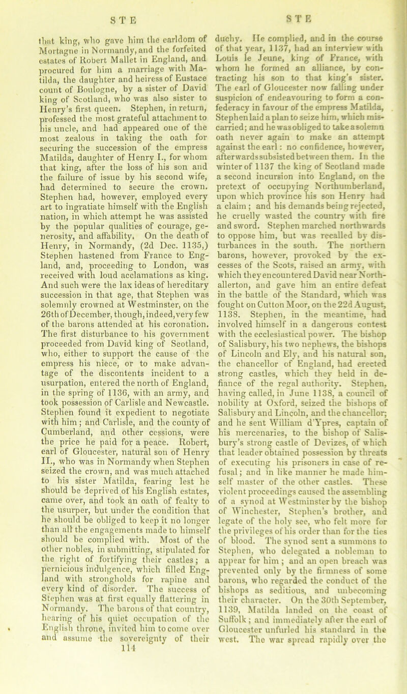 that king, who gave him the earldom of Mortngne in Normandy,and the forfeited estates of Robert Mallet in England, and procured for him a marriage with Ma- tilda, the daughter and heiress of Eustace count of Boulogne, by a sister of David king of Scotland, who was also sister to Henry’s first queen. Stephen, in return, professed the most grateful attachment to his uncle, and had appeared one of the most zealous in taking the oath for securing the succession of the empress Matilda, daughter of Henry I., for whom that king, after the loss of liis son and the failure of issue by his second wife, had determined to secure the crown. Stephen had, however, employed every art to ingratiate himself with the English nation, in which attempt he was assisted by the popular qualities of courage, ge- nerosity, and affability. On the death of Henry, in Normandy, (2d Dec. 1135,) Stephen hastened from France to Eng- land, and, proceeding to London, was received with loud acclamations as king. And such were the lax ideas of hereditary succession in that age, that Stephen was solemnly crowned at Westminster, on the 26 th of December, though, indeed,very few of the barons attended at his coronation. The first disturbance to his government proceeded from David king of Scotland, who, either to support the cause of the empress his niece, or to make advan- tage of the discontents incident to a usurpation, entered the north of England, in the spring of 1136, with an army, and took possession of Carlisle and Newcastle. Stephen found it expedient to negotiate with him ; and Carlisle, and the county of Cumberland, and other cessions, were the price he paid for a peace. Robert, earl of Gloucester, natural son of Henry II., who was in Normandy when Stephen seized the crown, and was much attached to his sister Matilda, fearing lest he should be deprived of his English estates, came over, and took an oath of fealty to the usurper, but under the condition that he should be obliged to keep it no longer than all the engagements made to himself should be complied with. Most of the other nobles, in submitting, stipulated for the right of fortifying their castles; a pernicious indulgence, which filled Eng- land with strongholds for rapine and every kind of disorder. The success of Stephen was at first equally flattering in Normandy. The barons of that country, hearing of his quiet occupation of the English throne, invited him to come over and assume tlie sovereignty of their 114 duchy. He complied, and in the course of that year, 1137, had an interview with Louis le Jeune, king of France, with whom he formed an alliance, by con- tracting his son to that king’s sister. The earl of Gloucester now falling under suspicion of endeavouring to form a con- federacy in favour of the empress Matilda, Stephenlaid a plan to seize him, which mis- carried; and he was obliged to takeasolemn oath never again to make an attempt against the earl: no confidence, however, afterwardssubsistedbetween them. In the winter of 1137 the king of Scotland made a second incursion into England, on the pretext of occupying Northumberland, upon which province his son Henry had a claim ; and his demands being rejected, he cruelly wasted the country with fire and sword. Stephen marched northwards to oppose him, but was recalled by dis- turbances in the south. The northern barons, however, provoked by the ex- cesses of the Scots, raised an army, with which they encountered David near North- allerton, and gave him an entire defeat in the battle of the Standard, which was fought on Cutton Moor, on the 22d August, 1138. Stephen, in the meantime, had involved himself in a dangerous contest with the ecclesiastical power. The bishop of Salisbury, his two nephews, the bishops of Lincoln and Ely, and his natural son, the chancellor of England, had erected strong castles, which they held in de- fiance of the regal authority. Stephen, having called, in June 1138, a council of nobility at Oxford, seized the bishops of Salisbury and Lincoln, and the chancellor; and he sent William d'Ypres, captain of his mercenaries, to the bishop of Salis- bury’s strong castle of Devizes, of which that leader obtained possession by threats of executing his prisoners in case of re- fusal ; and in like manner he made him- self master of the other castles. These violent proceedings caused the assembling of a synod at Westminster by the bishop of Winchester, Stephen’s brother, and legate of the holy see, who felt more for the privileges of his order than for the ties of blood. The synod sent a summons to Stephen, who delegated a nobleman to appear for him ; and an open breach was revented only by the firmness of some arons, who regarded the conduct of the bishops as seditious, and unbecoming their character. On the 30th September, 1139, Matilda landed on the coast of Suffolk ; and immediately after the earl of Gloucester unfurled his standard in the west. The war spread rapidly over the