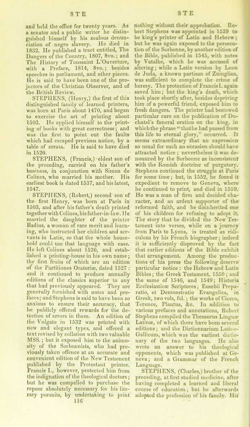 and held the office for twenty years. As a senator and a public writer he distin- guished himself by his zealous denun- ciation of negro slavery. He died in 1832. He published a tract entitled, The Dangers of the Country, 1807, 8vo.; and The History of Toussaint L’Ouverture, with a Preface, 1814, 8vo.; besides speeches in parliament, and other pieces. He is said to have been one of the pro- jectors of the Christian Observer, and of the British Review. STEPHENS, (Henry,) the first of this distinguished family of learned printers, was born at Paris about 1470, and began to exercise the art of printing about 1503. He applied himself to the print- ing of books with great correctness ; and was the first to point out the faults which had escaped previous notice, by a table of errata. He is said to have died in 1520. STEPHENS, (Francis,) eldest son of the preceding, carried on his father’s business, in conjunction with Simon de Colines, who married his mother. His earliest book is dated 1537, and his latest, 1547. STEPHENS, (Robert,) second son of the first Henry, was born at Paris in 1503, and after his father’s death printed together with Colines, his father-in-law. 11 e married the daughter of the printer Badius, a woman of rare merit and learn- ing, who instructed her children and ser- vants in Latin, so that the whole house- hold could use that language with ease. He left Colines about 1526, and estab- lished a printing-house in his own name; the first fruits of which are an edition of the Partiliones Oratori®, dated 1527 : and it continued to produce annually editions of the classics superior to any that had previously appeared. They are generally furnished with notes and pre- faces; and Stephens is said to have been so anxious to ensure their accuracy, that he publicly offered rewards for the de- tection of errors in them. An edition of the Vulgate in 1532 was printed with new and elegant types, and offered a text revised by collation with two valuable MSS.; but it exposed him to the animo- sity of the Sorbonnists, who had pre- viously taken offence at an accurate and convenient edition of the New Testament published by the Protestant printer. Francis I., however, protected him from the indignation of the theological doctors; but he was compelled to purchase the repose absolutely necessary for his lite- rary pursuits, by undertaking to print 11C nothing without their approbation. Ro- bert Stephens was amjointed in 1539 to be king’s printer of Latin and Hebrew; but he was again exposed to the persecu- tion of the Sorbonne, by another edition of the Bible, published in 1545, with notes by Vatalbe, which he was accused of altering; while a Latin version by Leon de Juda, a known partisan of Zuinglius, was sufficient to complete the crime of heresy. The protection of Francis I. again saved him; but the king’s death, which took place shortly after, besides depriving him of a powerful friend, exposed him to fresh dangers. The printer had bestowed particular care on the publication of Du- chatel’s funeral oration on the king, in which the phrase “that he had passed from this life to eternal glory,” occurred. It seems extraordinary that an expression so usual for such an occasion should have attracted notice ; nevertheless it was de- nounced by the Sorbonne as inconsistent with the Romish doctrine of purgatory'. Stephens continued the struggle at Paris for some time ; but, in 1552, he found it expedient to remove to Geneva, where he continued to print, and died in 1559. He was a man of firm and decided cha- racter, and an ardent supporter of the reformed faith, and he disinherited one of his children for refusing to adopt it. The story that he divided the New Tes- tament into verses, while on a journey from Paris to Ly'ons, is treated as ridi- culous by his French biographer; indeed it is sufficiently disproved bv the fact that earlier editions of the Bible exhibit that arrangement. Among the produc- tions of his press the following deserve particular notice : the Hebrew and Latin Bibles; the Greek Testament, 1550; and the same of 1546, and 1549; Historia Ecclesiastic® Scriptores; Eusebii Prepa- ratio, et Demonstratio Evangelica, in Greek, two vols, fol.; the works of Cicero, Terence, Plautus, &c. In addition to various prefaces and annotations, Robert Stephens compiled the Thesaurus Lingua? Latin®, of which there have been several editions; and the Dictionnarium Latiuo- Gallicum, which was the earliest dictio- nary of the two languages. He also wrote an answer to his theological opponents, which was published at Ge- neva ; and a Grammar of the French Language. STEPHENS, (Charles,) brother of the preceding, at first studied medicine, after having completed a learned and liberal course of education , but he afterwards adopted the profession of his family. His