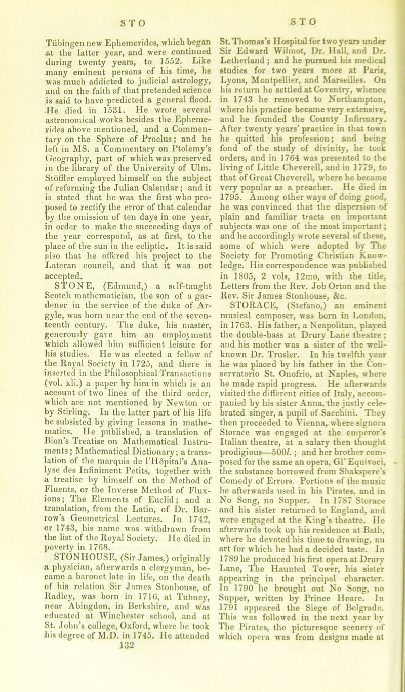 Tubingen new Ephemerides, which began at the latter year, and were continued during twenty years, to 1552. Like many eminent persons of his time, he was much addicted to judicial astrology, and on the faith of that pretended science is said to have predicted a general flood. -He died in 1531. He wrote several astronomical works besides the Epheme- rides above mentioned, and a Commen- tary on the Sphere of Proclus; and he left in MS. a Commentary on Ptolemy’s Geography, part of which was preserved in the library of the University of Ulm. Stoffler employed himself on the subject of reforming the Julian Calendar ; and it is stated that he was the first who pro- posed to rectify the error of that calendar by the omission of ten days in one year, in order to make the succeeding days of the year correspond, as at first, to the place of the sun in the ecliptic. It is said also that he offered his project to the Lateran council, and that it was not accepted. STONE, (Edmund,) a silf-taught Scotch mathematician, the son of a gar- dener in the service of the duke of Ar- gyle, was born near the end of the seven- teenth century. The duke, his master, generously gave him an employment which allowed him sufficient leisure for his studies. He was elected a fellow of the Royal Society in 1725, and there is inserted in the Philosophical Transactions (vol. xli.) a paper by him in which is an account of two lines of the third order, which are not mentioned by Newton or by Stirling. In the latter part of his life he subsisted by giving lessons in mathe- matics. He published, a translation of Bion’s Treatise on Mathematical Instru- ments ; Mathematical Dictionary; a trans- lation of the marquis de l’Hopital’s Ana- lyse des Infiniinent Petits, together with a treatise by himself on the Method of Fluents, or the Inverse Method of Flux- ions; The Elements of Euclid; and a translation, from the Latin, of Dr. Bar- row’s Geometrical Lectures. In 1742, or 1743, his name was withdrawn from the list of the Royal Society. He died in poverty in 1768. STONHOUSE, (Sir James,) originally a physician, afterwards a clergyman, be- came a baronet late in life, on the death of his relation. Sir James Stonhouse, of Radley, was horn in 1716, at Tubney, near Abingdon, in Berkshire, and was educated at Winchester school, and at St. John’s college, Oxford, where he took his degree of M.D. in 1745. He attended 132 St. Thomas’s Hospital for two years under Sir Edward Wilmot, Dr. Hall, and Dr. Letherland ; and he pursued his medical studies for two years more at Paris, Lyons, Montpellier, and Marseilles. On his return he settled at Coventry, whence in 1743 he removed to Northampton, where his practice became very extensive, and he founded the County Infirmary. After twenty years’ practice in that town he quitted his profession; and being fond of the study of divinity, he took orders, and in 1764 was presented to the living of Little Cheverell, and in 1779, to that of Great Cheverell, where he became very popular as a preacher. He died in 1795. Among other ways of doing good, he was convinced that the dispersion of plain and familiar tracts on important subjects was one of the most important; and he accordingly wrote several of these, some of which were adopted by The Society for Promoting Christian Know- ledge. His correspondence was published in 1805, 2 vols, 12mo, with the title, Letters from the Rev. Job Orton and the Rev. Sir James Stonhouse, &c. STORACE, (Stefano,) an eminent musical composer, was born in London, in 1763. His father, a Neapolitan, played the double-bass at Drury Lane theatre ; and his mother was a sister of the well- known Dr. Trusler. In his twelfth year he was placed by his father in the Con- servatorio St. Onofrio, at Naples, where he made rapid progress. He afterwards visited the different cities of Italy, accom- panied by his sister Anna, the justly cele- brated singer, a pupil of Sacchini. They then proceeded to Vienna, where signora Storace was engaged at the emperor’s Italian theatre, at a salary then thought prodigious—5001.; and her brother com- posed for the same an opera, Gl’ Equivoci, the substance borrowed from Shakspere's Comedy of Errors. Portions of the music he afterwards used in his Pirates, and in No Song, no Supper. In 17S7 Storace and his sister returned to England, and were engaged at the King's theatre. He afterwards took up his residence at Bath, where he devoted liis time to drawing, an art for which he had a decided taste. In 1789 he produced his first opera at Drury Lane, The Haunted Tower, his sister appearing in the principal character. In 1790 he brought out No Song, no Supper, written by Prince Iloare. In 1791 appeared the Siege of Belgrade. This was followed in the next year by Tlie Pirates, the picturesque scenery of which opera was front designs made at