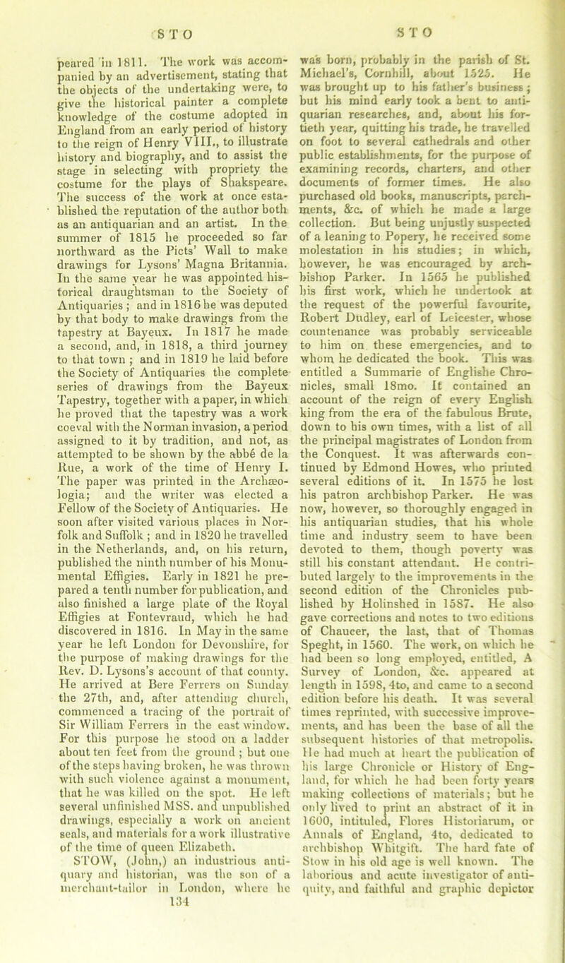 peared in 1811. The work was accom- panied by an advertisement, stating that the objects of the undertaking were, to give tiie historical painter a complete knowledge of the costume adopted in England from an early period of history to the reign of Henry VIII., to illustrate history and biography, and to assist the stage in selecting with propriety the costume for the plays of Shakspeare. The success of the work at once esta- blished the reputation of the author both as an antiquarian and an artist. In the summer of 1815 he proceeded so far northward as the Piets’ Wall to make drawings for Lysons’ Magna Britannia. In the same year he was appointed his- torical draughtsman to the Society of Antiquaries ; and in 1816 he was deputed by that body to make drawings from the tapestry at Bayeux. In 1817 he made a second, and, in 1818, a third journey to that town ; and in 1819 he laid before the Society of Antiquaries the complete series of drawings from the Bayeux Tapestry, together with a paper, in which he proved that the tapestry was a work coeval with the Norman invasion, a period assigned to it by tradition, and not, as attempted to be shown by the abbe de la Rue, a work of the time of Henry I. The paper was printed in the Arcliaeo- logia; and the writer was elected a Fellow of the Society of Antiquaries. He soon after visited various places in Nor- folk and Suffolk ; and in 1820 he travelled in the Netherlands, and, on his return, published the ninth number of his Monu- mental Effigies. Early in 1821 he pre- pared a tenth number for publication, and also finished a large plate of the Royal Effigies at Fontevraud, which he bad discovered in 1816. In May in the same year he left London for Devonshire, for the purpose of making drawings for the Rev. D. Lysons’s account of that county. He arrived at Bere Ferrers on Sunday the 27th, and, after attending church, commenced a tracing of the portrait of Sir William Ferrers in the east window. For this purpose he stood on a ladder about ten feet from the ground ; but one of the steps having broken, he was thrown with such violence against a monument, that he was killed on the spot. He left several unfinished MSS. and unpublished drawings, especially a work on ancient seals, and materials for a work illustrative of the time of queen Elizabeth. STOW, (John,) an industrious anti- quary and historian, was the son of a merchant-tailor in London, where he 134 was born, probably in the parish of St. Michael’s, Cornhill, about 1525. He was brought up to his father’s business ; but his mind early took a bent to anti- quarian researches, and, about his for- tieth year, quitting his trade, be travelled on foot to several cathedrals and other public establishments, for the purpose of examining records, charters, and other documents of former times. He also purchased old books, manuscripts, parch- ments, &c. of which he made a large collection. But being unjustly suspected of a leaning to Popery, he received some molestation in his studies; in which, however, he was encouraged by arch- bishop Parker. In 1565 he published his first work, which he undertook at the request of the powerful favourite, Robert Dudley, earl of Leicester, whose countenance was probably serviceable to him on these emergencies, and to whom he dedicated the book. This was entitled a Summarie of Englishe Chro- nicles, small 18mo. It contained an account of the reign of every English king from the era of the fabulous Brute, down to bis own times, with a list of all the principal magistrates of London from the Conquest. It was afterwards con- tinued by Edmond Howes, who printed several editions of it. In 1575 he lost his patron archbishop Parker. He was now, however, so thoroughly engaged in his antiquarian studies, that his whole time and. industry seem to have been devoted to them, though poverty was still his constant attendant. He contri- buted largely to the improvements in the second edition of the Chronicles pub- lished by Holinshed in 1587. He also gave corrections and notes to two editions of Chaucer, the last, that of Thomas Speght, in 1560. The work, on which he had been so long employed, entitled, A Survey of London, &c. appeared at length in 1598, 4to, and came to a second edition before his death. It was several times reprinted, with successive improve- ments, and has been the base of all the subsequent histories of that metropolis. He had much at heart the publication of his large Chronicle or History of Eng- land, for which he had been forty years making collections of materials; but be only lived to print an abstract of it in 1600, intituled, Flores Historiarum, or Annals of England, 4to, dedicated to archbishop Whitgift. The hard fate of Stow in his old age is well known. The laborious and acute investigator of anti- quity, and faithful and graphic dcpictor