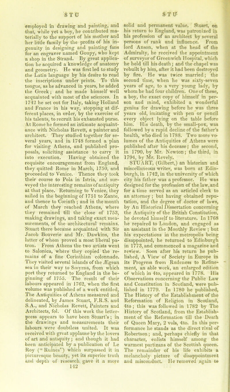 employed in drawing and painting, and that, while yet a boy, he contributed ma- terially to the support of bis mother and her little family by the profits of his in- genuity in designing and painting fans for an engraver named Goupy, who kept a shop in the Strand. By great applica- tion he acquired a knowledge of anatomy and geometry. He was first led to study the Latin language by his desire to read the inscriptions under prints. To this tongue, as he advanced in years, he added the Greek; and he made himself well acquainted with most of the sciences. In 1742 he set out for Italy, taking Holland and France in his way, stopping at dif- ferent places, in order, by the exercise of his talents, to recruit his exhausted purse. At Rome he formed an intimate acquaint- ance with Nicholas Revett, a painter and architect. They studied together for se- veral years, and in 1748 formed a plan for visiting Athens, and published pro- posals, soliciting assistance to carry it into execution. Having obtained the requisite encouragement from England, they quitted Rome in March, 1750, and proceeded to Venice. Thence they took their course to Pola in Istria, and sur- veyed the interesting remains of antiquity at that place. Returning to Venice, they sailed in the beginning of 1751 to Zante, and thence to Corinth ; and in the month of March they reached Athens, where they remained till the close of 1753, making drawings, and taking exact mea- surements, of the architectural remains. Stuart there became acquainted with Sir Jacob Bouverie and Mr. Dawkins, the latter of whom proved a most liberal pa- tron. From Athens the two artists went to Salonica, where they copied the re- mains of a fine Corinthian colonnade. They visited several islands of the Aigean sea in their way to Smyrna, from which port they returned to England in the be- ginning of 1755. The result of their labours appeared in 1762, when the first volume was published of a work entitled, The Antiquities of Athens measured and delineated, by James Stuart, F.R.S. and S.A., and Nicholas Revett, Painters and Architects, fol. Of this work the letter- press appears to have been Stuart's; in the drawings and measurements their labours were doubtless united. It was received with great applause by the lovers of art and antiquity; and though it had been anticipated by a publication of Le Roy (“ Ruines) which surpassed it in picturesque beuuty, yet its superior truth and depth of research gave it a more 142 solid and permanent value, Stuart, on his return to England, was patronized in his profession of an architect by several persons of rank and influence. From lord Anson, when at the head of the Admiralty, he received the appointment of surveyor of Greenwich Hospital, which he held till his death; and the chapel was rebuilt by him, after it had been destroyed by fire. He was twice married; the second time, when he was sixty-seven years of age, to a very young lady, by whom he had four children. One of these, a boy, the exact copy of himself in per- son and mind, exhibited a wonderful genius for drawing before he was three years old, imitating with pen or pencil every object lying on the table before him. His death, by the small-pox, was followed by a rapid decline of the father’s health, who died in 1788. Two more vo- lumes of the Antiquities of Athens were published after his decease; the second, in 1790, by Mr. Newton; the third, in 1794, by Mr. Revely. STUART, (Gilbert,) an historian and miscellaneous writer, was born at Edin- burgh, in 1742, in the university of which city his father was a professor. He was designed for the profession of the law, and for a time served as an articled clerk to an attorney; but having obtained repu- tation, and the degree of doctor of laws, by An Historical Dissertation concerning the Antiquity of the British Constitution, he devoted himself to literature. In 1768 he repaired to London, and engaged as an assistant in the Monthly Review ; but his expectations in the metropolis being disappointed, he returned to Edinburgh in 1773, and commenced a magazine and review. Soon after his return he pub- lished, A View of Society in Europe in its Progress from Rudeness to Refine- ment, an able work, an enlarged edition of which in 4to, appeared in 1778. His Observations concerning the Public Law and Constitution in Scotland, were pub- lished in 1779. In 1780 he published, The History of the Establishment of the Reformation of Religion in Scotland, 4to ; this was followed in 1782 by The History of Scotland, from the Establish- ment of the Reformation till the Death of Queen Mary, 2 vols, 4to. In this per- formance he stands as the direct rival of Robertson; and, perhaps chiefly in that character, enlists himself among the warmest partisans of the Scottish queen. The remainder of his life exhibits a melancholy picture of disappointment and misconduct. He removed again to