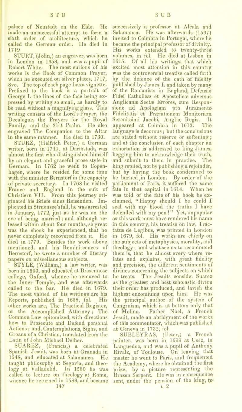 palace of Neustadt on the Elde. He made an unsuccessful attempt to form a sixth order of architecture, which he called the German order. He died in 1719 STURT, (John,) an engraver, was born in London in 1658, and was a pupil of Robert White. The most curious of his works is the Book of Common Prayer, which he executed on silver plates, 1717, 8vo. The top of each page has a vignette. Prefixed to the book is a portrait of George I. the lines of the face being ex- pressed by writing so small, as hardly to be read without a magnifying glass. This writing consists of the Lord’s Prayer, the Decalogue, the Prayers for the Royal Family, and the 21st Psalm. He also engraved The Companion to the Altar in the same manner. He died in 1730. STURZ, (Helfrich Peter,) a German writer, born in 1740, at Darmstadt, was almost the first who distinguished himself by an elegant and graceful prose style in German. In 1762 he went to Copen- hagen, where he resided for some time with the minister Bernstorf in the capacity of private secretary. In 1768 he visited France and England in the suit of Christiern VII. From this journey ori- ginated his Briefe eines Reisenden. Im- plicated in Struensee’sfall, he was arrested in January, 1772, just as he was on the eve of being married; and although re- leased within about four months, so great was the shock he experienced, that he never completely recovered from it. He died in 1779. Besides the work above mentioned, and his Reminiscences of Bernstorf, he wrote a number of literary papers on miscellaneous subjects. STYLE, (William,) a law writer, was born in 1603, and educated at Brasennose college, Oxford, whence he removed to the Inner Temple, -and was afterwards called to the bar. He died in 1679. The most valued of his writings are his Reports, published in 1658, fol. His other works are, The Practical Register, or the Accomplished Attorney j The Common Law epitomized, with directions how to Prosecute and Defend personal Actions ; and, Contemplations, Sighs, and Groans of a Christian, translated from the Latin of John Michael Delher. SUAREZ, (Francis,) a celebrated Spanish Jesuit, was bom at Granada in 1548, and educated at Salamanca. He taught philosophy at Segovia, and theo- logy at Valladolid. In 1580 he was called to lecture on theology at Rome, whence he returned in 1588, and became 147 successively a professor at Alcala and Salamanca. He was afterwards (1597) invited to Coimbra in Portugal, where he became the principal professor of divinity. His works extended to twenty-three volumes, in fol. He died at Lisbon in 1615. Of all his writings, that which excited most attention in this country wa3 the controversial treatise called forth by the defence of the oath of fidelity published by James I. and taken by many of the Romanists in England, Defensio Fidei Catholicae et Apostolic® adversus Anglican® Sect® Errores, cum Respon- sione ad Apologiam pro Juramento Fidelitatis ' et Pr®fationem Monitoriam Serenissimi Jacobi, Angli® Regis. It appeared at Coimbra in 1613. The language is decorous ; but the conclusions are stated without reserve or softening; and at the conclusion of each chapter an exhortation is addressed to king James, begging him to acknowledge their truth, and submit to them in practice. The king replied, not by publishing a rejoinder, but by having the book condemned to be burned ,in London. By order of the parliament of Paris, it suffered the same fate in that capital in 1614. When he was told of the fate of his book he ex- claimed, “ Happy should I be could I seal with my blood the truths I have defended with my pen ! ” Yet, unpopular as this work must have rendered his name in this country, his treatise on law, Trac- tatus de Legibus, was printed in London in 1679, fol. His works are chiefly on the subjects of metaphysics, morality, and theology; and what seems to recommend them is, that he almost every where re- lates and explains, with great fidelity and precision, the different sentiments of divines concerning the subjects on which he treats. The Jesuits consider Suarez as the greatest and best scholastic divine their order has produced, and lavish the highest encomiums upon him. He was the principal author of the system of Congruism, which is at bottom only that of Molina. Father Noel, a French Jesuit, made an abridgment of the works of this commentator, which was published at Geneva in 1732, fol. SUBLEYRAS, (Peter,) a French painter, was born in 1699 at Usez, in Languedoc, and was a pupil of Anthony Rivalz, of Toulouse. On leaving that master he went to Paris, and frequented the Academy, where he obtained the first prize, by a picture representing the Brazen Serpent. He was in consequence sent, under the pension of the king, to