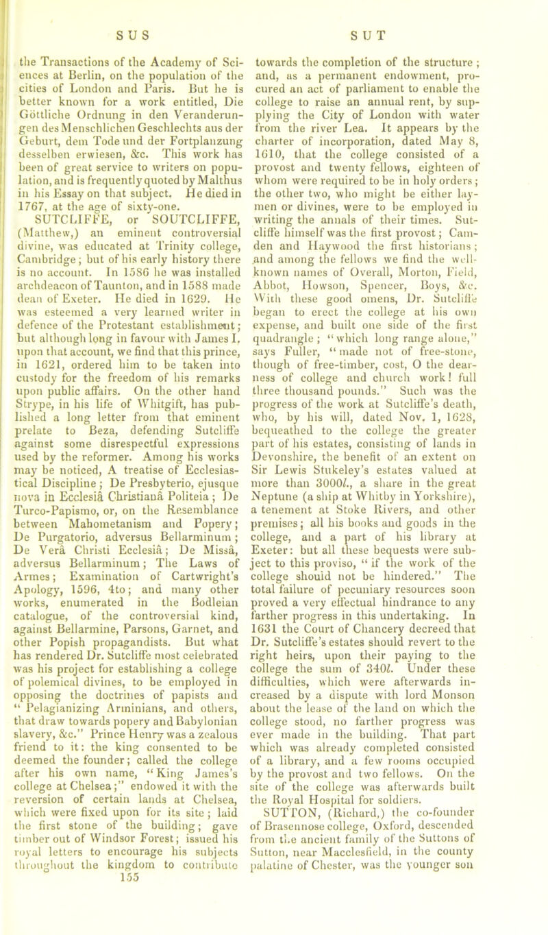 the Transactions of the Academy of Sci- ences at Berlin, on the population of the cities of London and Paris. But he is better known for a work entitled, Die Gottliche Ordnung in den Veranderun- gen des Menschlichen Geschlechts aus der I Geburt, dem Todeund der Fortplanzung desselben erwiesen, &c. This work has been of great service to writers on popu- lation, and is frequently quoted by Malthus in his Essay on that subject. He died in 1767, at the age of sixty-one. SUTCLIFFE, or SOUTCLIFFE, (Matthew,) an eminent controversial divine, was educated at Trinity college, Cambridge ; but of his early history there is no account. In 15S6 he was installed archdeacon of Taunton, and in 1588 made dean of Exeter. He died in 1629. He was esteemed a very learned writer in defence of the Protestant establishment; but although long in favour with James I. upon that account, we find that this prince, in 1621, ordered him to be taken into custody for the freedom of his remarks upon public affairs. On the other hand Strype, in his life of Whitgift, has pub- lished a long letter from that eminent prelate to Beza, defending Sutcliffe against some disrespectful expressions used by the reformer. Among his works may be noticed, A treatise of Ecclesias- tical Discipline ; De Presbyterio, ejusque nova in Ecclesia Christiana Politeia ; De Turco-Papismo, or, on the Resemblance between Mahometanism and Popery; De Purgatorio, adversus Bellarminum; De Vera Christi Ecclesia; De Missa, adversus Bellarminum; The Laws of Armes; Examination of Cartwright’s Apology, 1596, 4to; and many other works, enumerated in the Bodleian catalogue, of the controversial kind, against Bellarmine, Parsons, Garnet, and other Popish propagandists. But what has rendered Dr. Sutcliffe most celebrated was his project for establishing a college of polemical divines, to be employed in opposing the doctrines of papists and “ Pelagianizing Arminians, and others, that draw towards popery and Babylonian slavery, &c.” Prince Henry was a zealous friend to it: the king consented to be deemed the founder; called the college after his own name, “King James’s college at Chelsea;” endowed it with the reversion of certain lands at Chelsea, which were fixed upon for its site ; laid the first stone of the building; gave timber out of Windsor Forest; issued his royal letters to encourage his subjects throughout the kingdom to contribute 155 towards the completion of the structure ; and, as a permanent endowment, pro- cured an act of parliament to enable the college to raise an annual rent, by sup- plying the City of London with water from the river Lea. It appears by the charter of incorporation, dated May 8, 1610, that the college consisted of a provost and twenty fellows, eighteen of whom were required to be in holy orders ; the other two, who might be either lay- men or divines, were to be employed in writing the annals of their times. Sut- cliffe himself was the first provost; Cam- den and Haywood the first historians; and among the fellows we find the well- known names of Overall, Morton, Field, Abbot, Hovvson, Spencer, Boys, &c, With these good omens, Dr. Sutcliffe began to erect the college at his own expense, and built one side of the first quadrangle; “which long range alone,” says Fuller, “made not of free-stone, though of free-timber, cost, O the dear- ness of college and church work! full three thousand pounds.” Such was the progress of the work at Sutcliffe’s death, who, by his will, dated Nov. 1, 1628, bequeathed to the college the greater part of his estates, consisting of lands in Devonshire, the benefit of an extent on Sir Lewis Stukeley’s estates valued at more than 3000/., a share in the great Neptune (a ship at Whitby in Yorkshire), a tenement at Stoke Rivers, and other premises; all his books and goods in tire college, and a part of his library at Exeter: but all these bequests were sub- ject to this proviso, “ if the work of the college should not be hindered.” The total failure of pecuniary resources soon proved a very effectual hindrance to any farther progress in this undertaking. In 1631 the Court of Chancery decreed that Dr. Sutcliffe’s estates should revert to the right heirs, upon their paying to the college the sum of 340/. Under these difficulties, which were afterwards in- creased by a dispute with lord Monson about the lease of the land on which the college stood, no farther progress was ever made in the building. That part which was already completed consisted of a library, and a few rooms occupied by the provost and two fellows. On the site of the college was afterwards built the Royal Hospital for soldiers. SUTTON, (Richard,) the co-founder of Brasennose college, Oxford, descended from the ancient family of the Suttons of Sutton, near Macclesfield, in the county palatine of Chester, was the younger son