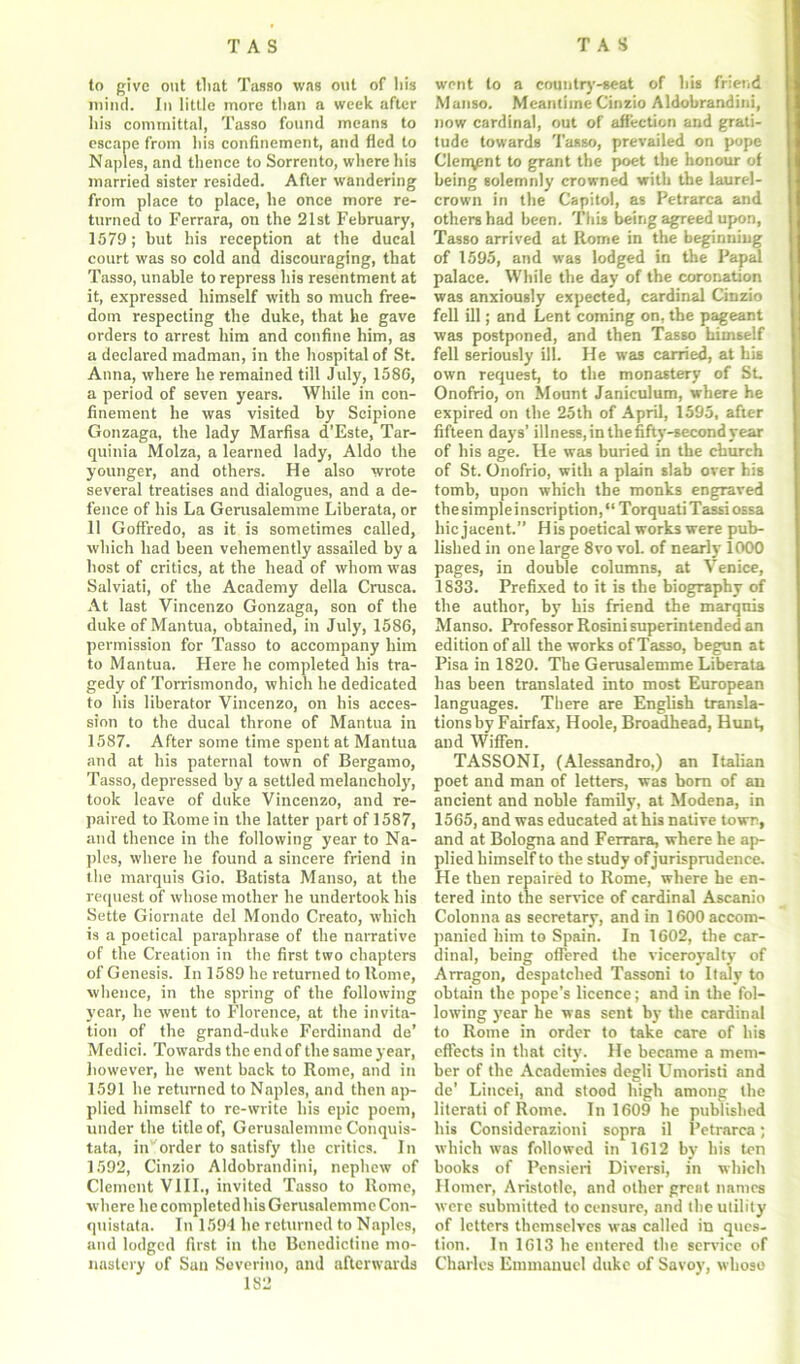 to give out tliat Tasso was out of his mind. In little more than a week after his committal, Tasso found means to escape from his confinement, and fled to Naples, and thence to Sorrento, where his married sister resided. After wandering from place to place, he once more re- turned to Ferrara, on the 21st February, 1579; but his reception at the ducal court was so cold and discouraging, that Tasso, unable to repress his resentment at it, expressed himself with so much free- dom respecting the duke, that he gave orders to arrest him and confine him, as a declared madman, in the hospital of St. Anna, where he remained till July, 1580, a period of seven years. While in con- finement he was visited by Scipione Gonzaga, the lady Marfisa d’Este, Tar- quinia Molza, a learned lady, Aldo the younger, and others. He also wrote several treatises and dialogues, and a de- fence of his La Gerusalemme Liberata, or 11 Goffredo, as it is sometimes called, which had been vehemently assailed by a host of critics, at the head of whom was Salviati, of the Academy della Crusca. At last Vincenzo Gonzaga, son of the duke of Mantua, obtained, in July, 1586, permission for Tasso to accompany him to Mantua. Here he completed his tra- gedy of Torrismondo, which he dedicated to his liberator Vincenzo, on his acces- sion to the ducal throne of Mantua in 1587. After some time spent at Mantua and at his paternal town of Bergamo, Tasso, depressed by a settled melancholy, took leave of duke Vincenzo, and re- paired to Rome in the latter part of 1587, and thence in the following year to Na- ples, where he found a sincere friend in the marquis Gio. Batista Manso, at the request of whose mother he undertook his Sette Giornate del Mondo Creato, which is a poetical paraphrase of the narrative of the Creation in the first two chapters of Genesis. In 1589 he returned to Home, whence, in the spring of the following year, he went to Florence, at the invita- tion of the grand-duke Ferdinand de’ Medici. Towards the end of the same year, however, he went back to Rome, and in 1591 he returned to Naples, and then ap- plied himself to re-write his epic poem, under the title of, Gerusalemme C’onquis- tata, in' order to satisfy the critics. In 1592, Cinzio Aldobrandini, nephew of Clement VIII., invited Tasso to Rome, where he completed his Gerusalemme Con- quistata. In 1594 he returned to Naples, and lodged first in the Benedictine mo- nastery of Sun Severino, and afterwards 182 went to a cotin try-seat of his friend Manso. Meantime Cinzio Aldobrandini, now cardinal, out of affection and grati- tude towards Tasso, prevailed on pope Clerqpnt to grant the poet the honour of being solemnly crowned with the laurel- crown in the Capitol, as Petrarca and others had been. This being agreed upon, Tasso arrived at Rome in the beginning of 1595, and was lodged in the Papal palace. While the day of the coronation was anxiously expected, cardinal Cinzio fell ill; and Lent coming on, the pageant was postponed, and then Tasso himself fell seriously ill. He was carried, at his own request, to the monastery of St, Onofrio, on Mount Janiculum, where he expired on the 25th of April, 1595, after fifteen days’ illness, in the fifty-second year of his age. He was buried in the church of St. Onofrio, with a plain slab over his tomb, upon which the monks engraved the simple inscription, “TorquatiTassi ossa hie jacent.” His poetical works were pub- lished in one large 8vo voL of nearly 1000 pages, in double columns, at Venice, 1833. Prefixed to it is the biography of the author, by his friend the marquis Manso. Professor Rosini superintended an edition of all the works of Tasso, begun at Pisa in 1820. The Gerusalemme Liberata has been translated into most European languages. There are English transla- tionsby Fairfax, Hoole, Broadhead, Hunt, and Wiffen. TASSONI, (Alessandro,) an Italian poet and man of letters, was born of an ancient and noble family, at Modena, in 1565, and was educated at his native town, and at Bologna and Ferrara, where he ap- plied himself to the study of jurisprudence. He then repaired to Rome, where he en- tered into the sendee of cardinal Ascanio Colonna as secretary, and in 1600 accom- panied him to Spain. In 1602, the car- dinal, being offered the viceroyalty of Arragon, despatched Tassoni to Italy to obtain the pope’s licence; and in the fol- lowing year he was sent by the cardinal to Rome in order to take care of his effects in that city. He became a mem- ber of the Academies degli Umoristi and de’ Lincei, and stood high among the literati of Rome. In 1609 he published his Considerazioni sopra il Petrarca; which was followed in 1612 by his ten hooks of Pensieri Diversi, in which Homer, Aristotle, and other great names were submitted to censure, and the utility of letters themselves was called in ques- tion. In 1613 he entered the service of Charles Emmanuel duke of Savoy, whoso