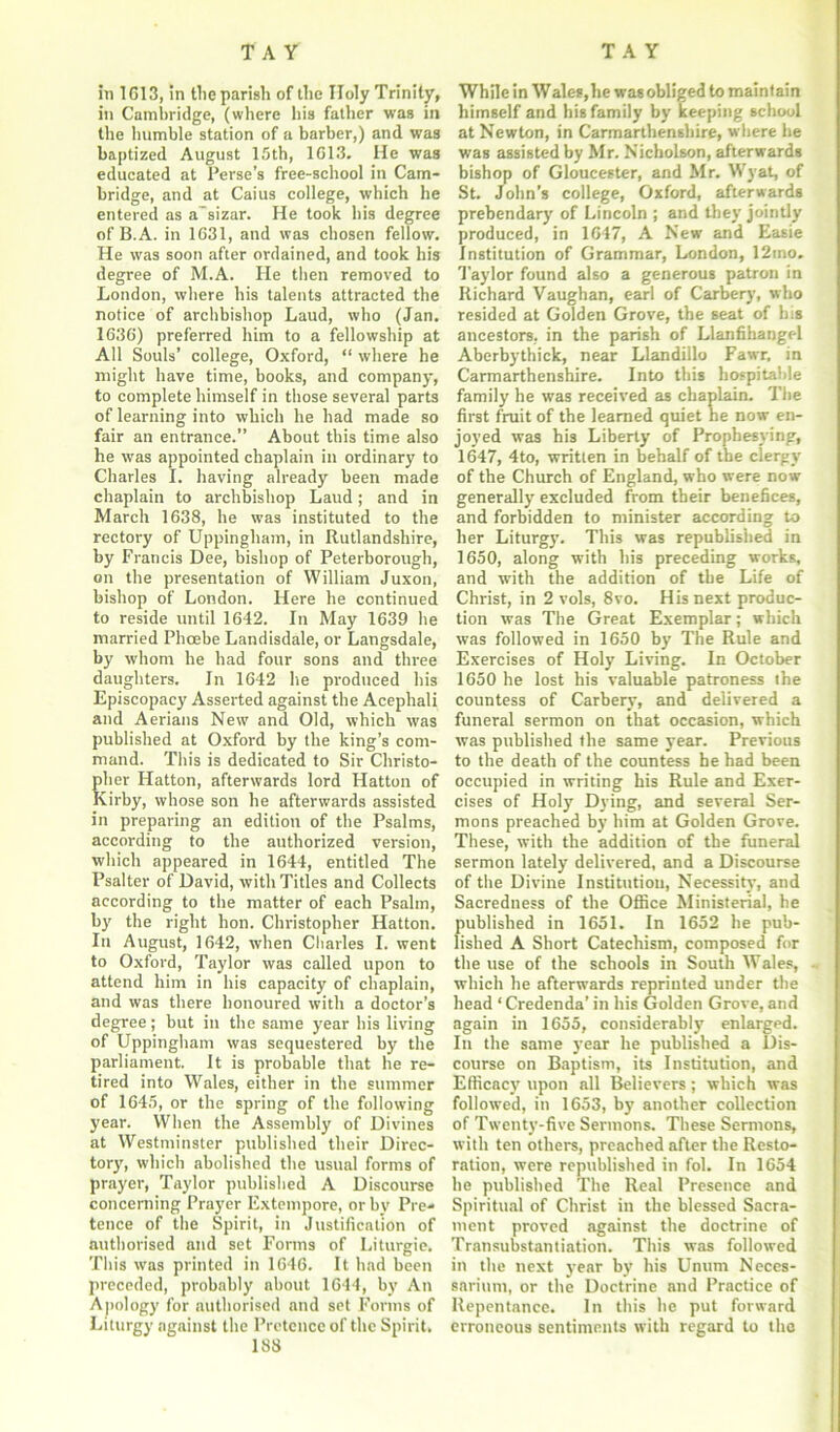 in 1613, in the parish of the Holy Trinity, in Cambridge, (where his father was in the humble station of a barber,) and was baptized August 15th, 1613. He was educated at Perse’s free-school in Cam- bridge, and at Caius college, which he entered as a'sizar. He took his degree of B.A. in 1631, and was chosen fellow. He was soon after ordained, and took his degree of M.A. He then removed to London, where his talents attracted the notice of archbishop Laud, who (Jan. 1636) preferred him to a fellowship at All Souls’ college, Oxford, “ where he might have time, books, and company, to complete himself in those several parts of learning into which he had made so fair an entrance.” About this time also he was appointed chaplain in ordinary to Charles I. having already been made chaplain to archbishop Laud; and in March 1638, he was instituted to the rectory of Uppingham, in Rutlandshire, by Francis Dee, bishop of Peterborough, on the presentation of William Juxon, bishop of London. Here he continued to reside until 1642. In May 1639 he married Phoebe Landisdale, or Langsdale, by whom he had four sons and three daughters. In 1642 he produced his Episcopacy Asserted against the Acephali and Aerians New and Old, which was published at Oxford by the king’s com- mand. This is dedicated to Sir Christo- pher Hatton, afterwards lord Hatton of Kirby, whose son he afterwards assisted in preparing an edition of the Psalms, according to the authorized version, which appeared in 1644, entitled The Psalter of David, with Titles and Collects according to the matter of each Psalm, by the right hon. Christopher Hatton. In August, 1642, when Charles I. went to Oxford, Taylor was called upon to attend him in his capacity of chaplain, and was there honoured with a doctor’s degree; but in the same year his living of Uppingham was sequestered by the parliament. It is probable that he re- tired into Wales, either in the summer of 1645, or the spring of the following year. When the Assembly of Divines at Westminster published their Direc- tory, which abolished the usual forms of prayer, Taylor published A Discourse concerning Prayer Extempore, or by Pre- tence of the Spirit, in Justification of authorised and set Forms of Liturgie, This was printed in 1646. It had been preceded, probably about 1644, by An Apology for authorised and set Forms of Liturgy against the Pretence of the Spirit. 188 While in Wales, he was obliged to maintain himself and his family by keeping school at Newton, in Carmarthenshire, where he was assisted by Mr. Nicholson, afterwards bishop of Gloucester, and Mr. Wyat, of St. John’s college, Oxford, afterwards prebendary of Lincoln ; and they jointly produced, in 1647, A New and Easie Institution of Grammar, London, 12ino. Taylor found also a generous patron in Richard Vaughan, earl of Carbery, who resided at Golden Grove, the seat of his ancestors, in the parish of Llanfihangel Aberbythick, near Llandillo Fawr, in Carmarthenshire. Into this hospitable family he was received as chaplain. The first fruit of the learned quiet he now en- joyed was his Liberty of Prophesying, 1647, 4to, written in behalf of the clergy of the Church of England, who were now generally excluded from their benefices, and forbidden to minister according to her Liturgy. This was republished in 1650, along with his preceding works, and with the addition of the Life of Christ, in 2 vols, 8vo. His next produc- tion was The Great Exemplar; which was followed in 1650 by The Rule and Exercises of Holy Living. In October 1650 he lost his valuable patroness the countess of Carbery, and delivered a funeral sermon on that occasion, which was published the same year. Previous to the death of the countess he had been occupied in writing his Rule and Exer- cises of Holy Dying, and several Ser- mons preached by him at Golden Grove. These, with the addition of the funeral sermon lately delivered, and a Discourse of the Divine Institution, Necessity, and Sacredness of the Office Ministerial, he published in 1651. In 1652 he pub- lished A Short Catechism, composed for the use of the schools in South Wales, which he afterwards reprinted under the head ‘ Credenda’ in his Golden Grove, and again in 1655, considerably enlarged. In the same year he published a Dis- course on Baptism, its Institution, and Efficacy upon all Believers; which was followed, in 1653, by another collection of Twenty-five Sermons. These Sermons, with ten others, preached after the Resto- ration, were republished in fol. In 1654 he published The Real Presence and Spiritual of Christ in the blessed Sacra- ment proved against the doctrine of Transubstantiation. This was followed in the next year by his Unum Neces- sarinm, or the Doctrine and Practice of Repentance. In this he put forward erroneous sentiments with regard to the